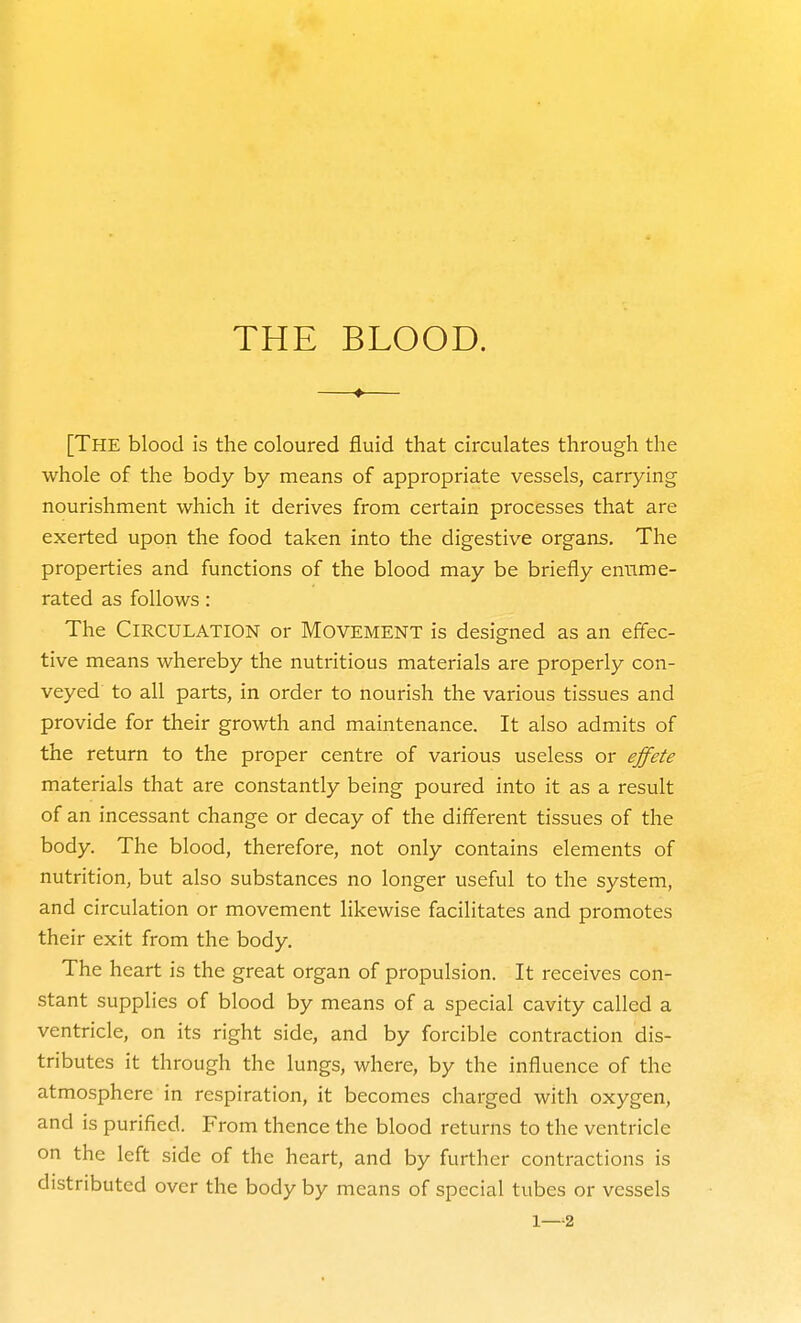 [The blood is the coloured fluid that circulates through the whole of the body by means of appropriate vessels, carrying nourishment which it derives from certain processes that are exerted upon the food taken into the digestive organs. The properties and functions of the blood may be briefly enume- rated as follows: The Circulation or Movement is designed as an effec- tive means whereby the nutritious materials are properly con- veyed to all parts, in order to nourish the various tissues and provide for their growth and maintenance. It also admits of the return to the proper centre of vai'ious useless or effete materials that are constantly being poured into it as a result of an incessant change or decay of the different tissues of the body. The blood, therefore, not only contains elements of nutrition, but also substances no longer useful to the system, and circulation or movement likewise facilitates and promotes their exit from the body. The heart is the great organ of propulsion. It receives con- stant supplies of blood by means of a special cavity called a ventricle, on its right side, and by forcible contraction dis- tributes it through the lungs, where, by the influence of the atmosphere in respiration, it becomes charged with oxygen, and is purified. From thence the blood returns to the ventricle on the left side of the heart, and by further contractions is distributed over the body by means of special tubes or vessels 1—2