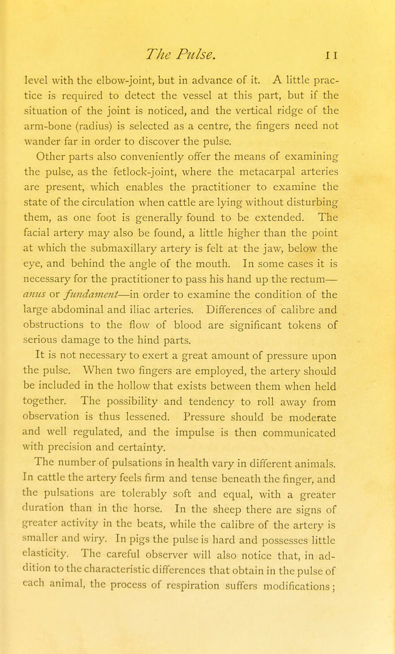 level with the elbow-joint, but in advance of it A little prac- tice is required to detect the vessel at this part, but if the situation of the joint is noticed, and the vertical ridge of the arm-bone (radius) is selected as a centre, the fingers need not wander far in order to discover the pulse. Other parts also conveniently offer the means of examining the pulse, as the fetlock-joint, where the metacarpal arteries are present, which enables the practitioner to examine the state of the circulation when cattle are lying without disturbing them, as one foot is generally found to be extended. The facial artery may also be found, a little higher than the point at which the submaxillary artery is felt at the jaw, below the eye, and behind the angle of the mouth. In some cases it is necessary for the practitioner to pass his hand up the rectum— anus or fundament—in order to examine the condition of the large abdominal and iliac arteries. Differences of calibre and obstructions to the flow of blood are significant tokens of serious damage to the hind parts. It is not necessaiy to exert a great amount of pressure upon the pulse. When two fingers are employed, the artery should be included in the hollow that exists between them when held together. The possibility and tendency to roll away from observation is thus lessened. Pressure should be moderate and well regulated, and the impulse is then communicated with precision and certainty. The number of pulsations in health vary in different animals. In cattle the artery feels firm and tense beneath the finger, and the pulsations are tolerably soft and equal, with a greater duration than in the horse. In the sheep there are signs of greater activity in the beats, while the calibre of the artery is smaller and wiry. In pigs the pulse is hard and possesses little elasticity. The careful observer will also notice that, in ad- dition to the characteristic differences that obtain in the pulse of each animal, the process of respiration suffers modifications;