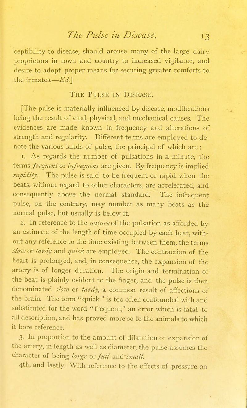 The Pulse in Disease. ceptibility to disease, should arouse many of the large dairy proprietors in town and country to increased vigilance, and desire to adopt proper means for securing greater comforts to the inmates.—Ed?[ The Pulse in Disease. [The pulse is materially influenced by disease, modifications being the result of vital, physical, and mechanical causes. The evidences are made known in frequency and alterations of strength and regularity. Different terms are employed to de- note the various kinds of pulse, the principal of which are: 1. As regards the number of pulsations in a minute, the terms frequent or infrequent are given. By frequency is implied rapidity. The pulse is said to be frequent or rapid when the beats, without regard to other characters, are accelerated, and consequently above the normal standard. The infrequent pulse, on the contrary, may number as many beats as the normal pulse, but usually is below it. 2. In reference to the nature oi the pulsation as afibrded by an estimate of the length of time occupied by each beat, with- out any reference to the time existing between them, the terms slow or tardy and quick are employed, The contraction of the heart is prolonged, and, in consequence, the expansion of the artery is of longer duration. The origin and termination of the beat is plainly evident to the finger, and the pulse is then denominated slow or tardy, a common result of affections of the brain. The term  quick  is too often confounded with and substituted for the wofd  frequent, an error which is fatal to all description, and has proved more so to the animals to which it bore reference. 3. In proportion to the amount of dilatation or expansion of the artery, in length as well as diameter, the pulse assumes the character of being large or full and'small 4th, and lastly. With reference to the effects of pressure on