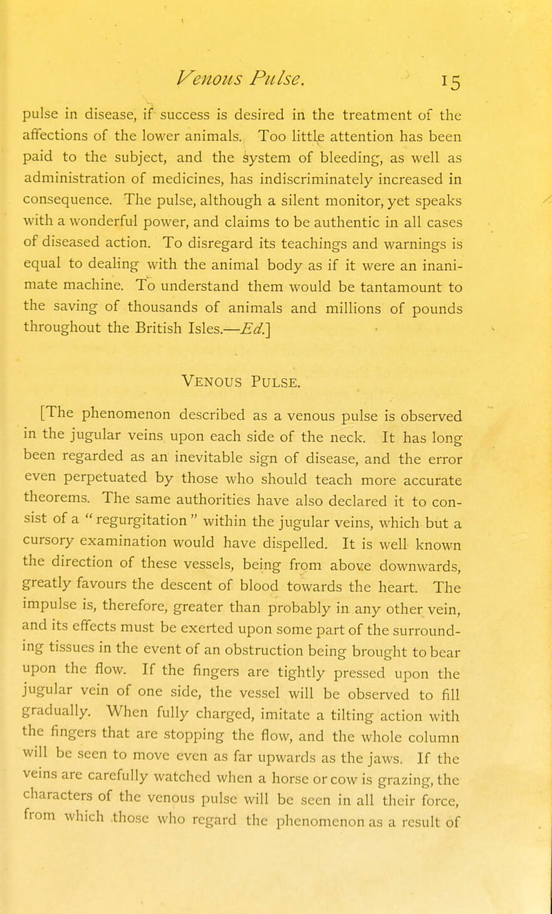 Venous Pulse. pulse in disease, if success is desired in the treatment of the affections of the lower animals. Too littb attention has been paid to the subject, and the system of bleeding, as well as administration of medicines, has indiscriminately increased in consequence. The pulse, although a silent monitor, yet speaks with a wonderful power, and claims to be authentic in all cases of diseased action. To disregard its teachings and warnings is equal to deaHng with the animal body as if it were an inani- mate machine. To understand them would be tantamount to the saving of thousands of animals and millions of pounds throughout the British Isles.—Ed?\ Venous Pulse. [The phenomenon described as a venous pulse is observed in the jugular veins upon each side of the neck. It has long been regarded as an inevitable sign of disease, and the error even perpetuated by those who should teach more accurate theorems. The same authorities have also declared it to con- sist of a  regurgitation  within the jugular veins, which but a cursory examination would have dispelled. It is well known the direction of these vessels, being from above downwards, greatly favours the descent of blood towards the heart. The impulse is, therefore, greater than probably in any other vein, and its effects must be exerted upon some part of the surround- ing tissues in the event of an obstruction being brought to bear upon the flow. If the fingers are tightly pressed upon the jugular vein of one side, the vessel will be obsei-ved to fill gradually. When fully charged, imitate a tilting action with the fingers that are stopping the flow, and the whole column will be seen to move even as far upwards as the jaws. If the veins are carefully watched when a horse or cow is grazing, the characters of the venous pulse will be seen in all their force, from which .those who regard the phenomenon as a result of