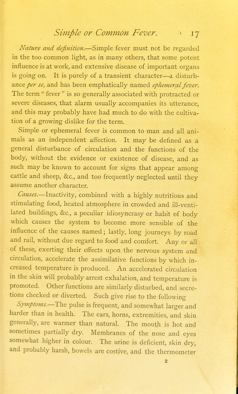 Nature and definition.—Simple fever must not be regarded in the too common light, as in many others, that some potent influence is at work, and extensive disease of important organs is going on. It is purely of a transient character—a disturb- ance per se, and has been emphatically named ephemeral fever. The term  fever  is so generally associated with protracted or severe diseases, that alarm usually accompanies its utterance, and this may probably have had much to do with the cultiva- tion of a growing dislike for the term. Simple or ephemeral fever is common to man and all ani- mals as an independent affection. It may be defined as a general disturbance of circulation and the functions of the body, without the evidence or existence of disease, and as such may be known to account for signs that appear among cattle and sheep, &c., and too frequently neglected until they assume another character. Causes.—Inactivity, combined with a highly nutritious and stimulating food, heated atmosphere in crowded and ill-venti- lated buildings, &c., a peculiar idiosyncrasy or habit of body which causes the system to become more sensible of the influence of the causes named; lastly, long journeys by road and rail, without due regard to food and comfort. Any or all of these, exerting their effects upon the nervous system and circulation, accelerate the assimilative functions by which in- creased temperature is produced. An accelerated circulation m the skin will probably arrest exhalation, and temperature is promoted. Other functions are similarly disturbed, and secre- tions checked or diverted. Such give rise to the following Symptoms.—pulse is frequent, and somewhat larger and harder than in health. The ears, horns, extremities, and skin generally, are warmer than natural. The mouth is hot and sometimes partially dry. Membranes of the nose and eyes somewhat higher in colour. The urine is deficient, skin dry, and probably harsh, bowels are costive, and the thermometer 2