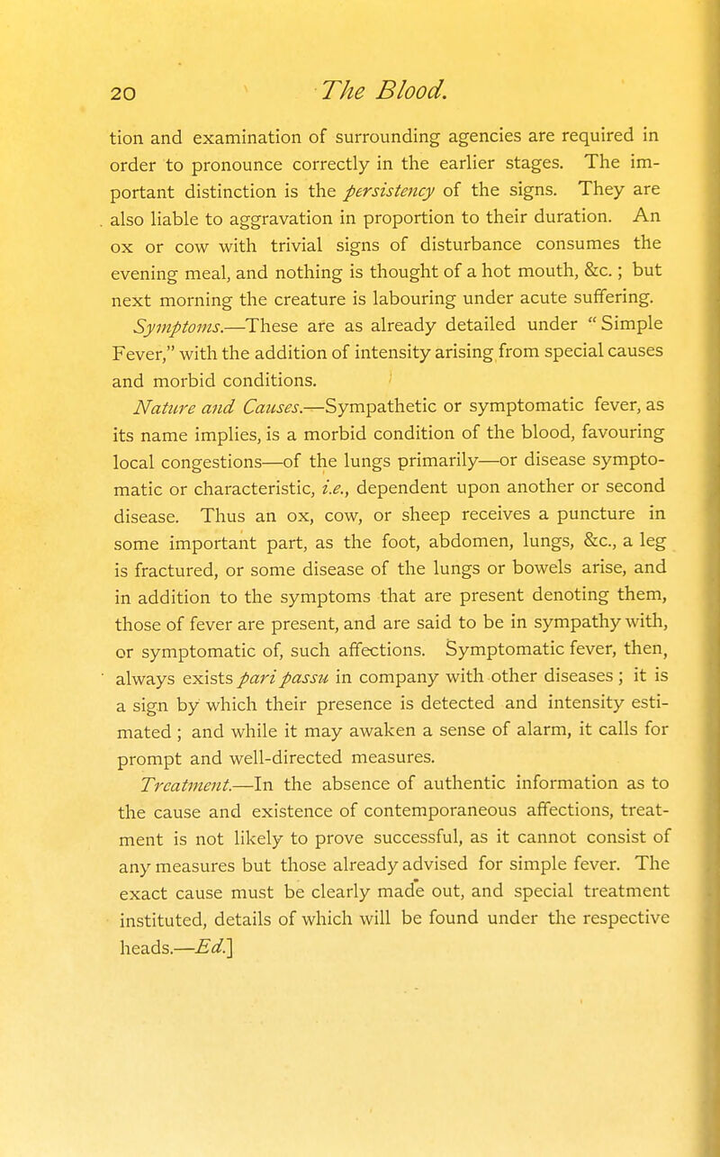 tion and examination of surrounding agencies are required in order to pronounce correctly in the earlier stages. The im- portant distinction is the persistency of the signs. They are also liable to aggravation in proportion to their duration. An ox or cow with trivial signs of disturbance consumes the evening meal, and nothing is thought of a hot mouth, &c.; but next morning the creature is labouring under acute suffering. Symptoms.—These are as already detailed under Simple Fever, with the addition of intensity arising from special causes and morbid conditions, '' Nature and Causes.—Sympathetic or symptomatic fever, as its name implies, is a morbid condition of the blood, favouring local congestions—of the lungs primarily—or disease sympto- matic or characteristic, i.e., dependent upon another or second disease. Thus an ox, cow, or sheep receives a puncture in some important part, as the foot, abdomen, lungs, &c., a leg is fractured, or some disease of the lungs or bowels arise, and in addition to the symptoms that are present denoting them, those of fever are present, and are said to be in sympathy with, or symptomatic of, such affections. Symptomatic fever, then, always e.yi\sts pari passu in company with other diseases ; it is a sign by which their presence is detected and intensity esti- mated ; and while it may awaken a sense of alarm, it calls for prompt and well-directed measures. Treatment.—In the absence of authentic information as to the cause and existence of contemporaneous affections, treat- ment is not likely to prove successful, as it cannot consist of any measures but those already advised for simple fever. The exact cause must be clearly made out, and special treatment instituted, details of which will be found under the respective heads.—Ed^