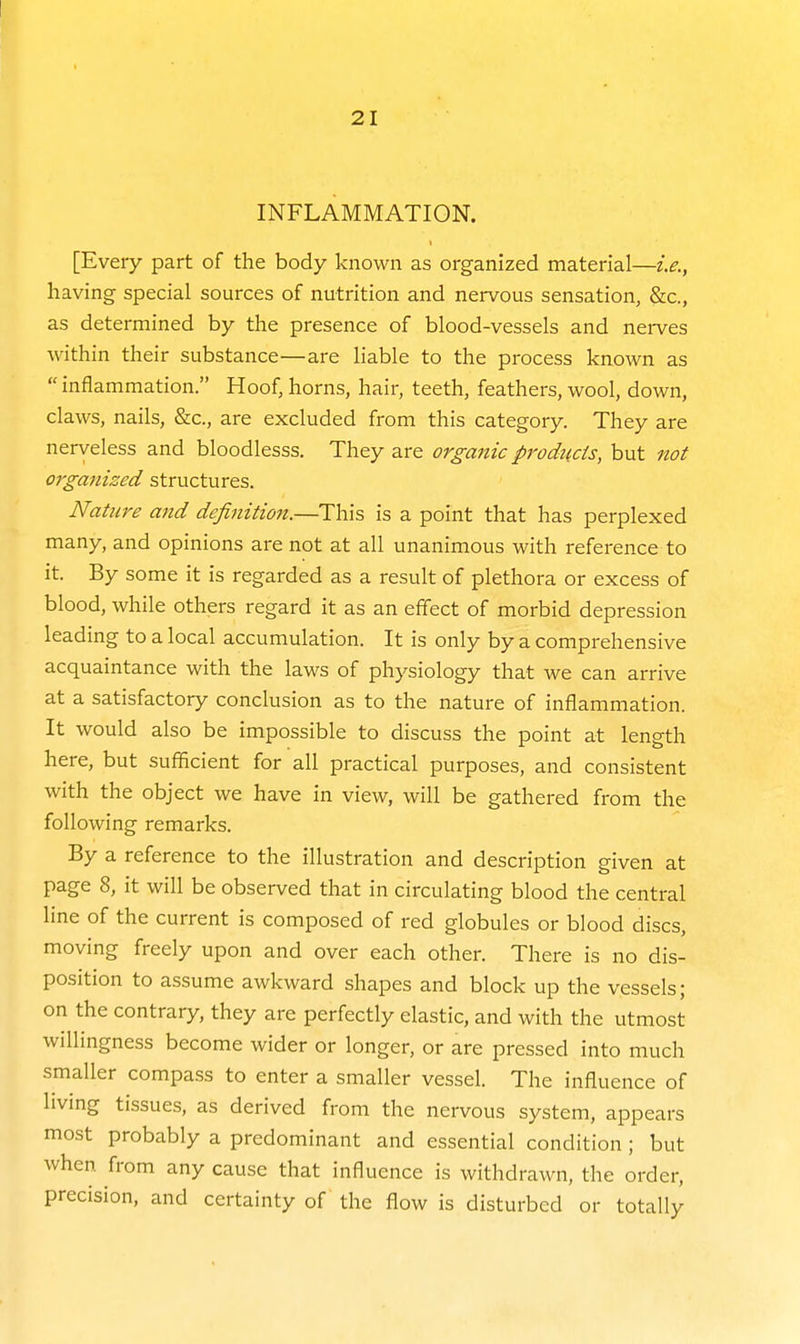 INFLAMMATION. [Every part of the body known as organized material—i.e., having special sources of nutrition and nervous sensation, &c., as determined by the presence of blood-vessels and nerves within their substance—are liable to the process known as inflammation. Hoof, horns, hair, teeth, feathers, wool, down, claws, nails, &c., are excluded from this category. They are nerveless and bloodlesss. They are organic products, but not organized structures. Nature and definition.—This is a point that has perplexed many, and opinions are not at all unanimous with reference to it. By some it is regarded as a result of plethora or excess of blood, while others regard it as an effect of morbid depression leading to a local accumulation. It is only by a comprehensive acquaintance with the laws of physiology that we can arrive at a satisfactory conclusion as to the nature of inflammation. It would also be impossible to discuss the point at length here, but sufficient for all practical purposes, and consistent with the object we have in view, will be gathered from the following remarks. By a reference to the illustration and description given at page 8, it will be observed that in circulating blood the central line of the current is composed of red globules or blood discs, moving freely upon and over each other. There is no dis- position to assume awkward shapes and block up the vessels; on the contrary, they are perfectly elastic, and with the utmost willmgness become wider or longer, or are pressed into much smaller compass to enter a smaller vessel. The influence of living tissues, as derived from the nervous system, appears most probably a predominant and essential condition; but when from any cause that influence is withdrawn, the order, precision, and certainty of the flow is disturbed or totally