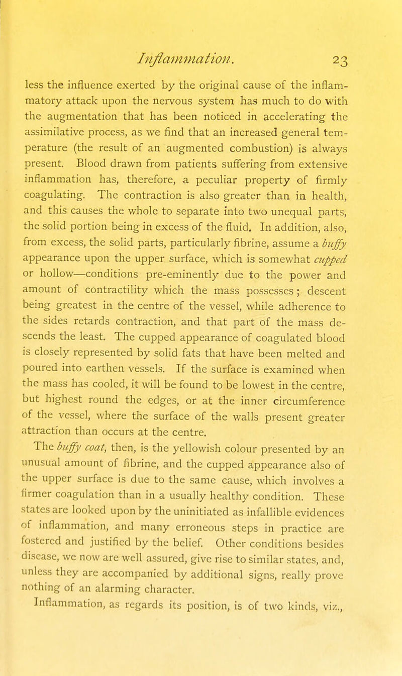 less the influence exerted by the original cause of tlie inflam- matory attack upon the nei-vous system has much to do with the augmentation that has been noticed in accelerating the assimilative process, as we find that an increased general tem- perature (the result of an augmented combustion) is always present. Blood drawn from patients suffering from extensive inflammation has, therefore, a peculiar property of firmly coagulating. The contraction is also greater than in health, and this causes the whole to separate into two unequal parts, the sohd portion being in excess of the fluid. In addition, also, from excess, the solid parts, particularly fibrine, assume a biiffy appearance upon the upper surface, which is somewhat cupped or hollow—conditions pre-eminently due to the power and amount of contractility which the mass possesses; descent being greatest in the centre of the vessel, while adherence to the sides retards contraction, and that part of the mass de- scends the least. The cupped appearance of coagulated blood is closely represented by solid fats that have been melted and poured into earthen vessels. If the surface is examined when the mass has cooled, it will be found to be lowest in the centre, but highest round the edges, or at the inner circumference of the vessel, where the surface of the wails present greater attraction than occurs at the centre. The buffy coat, then, is the yellowish colour presented by an unusual amount of fibrine, and the cupped appearance also of the upper surface is due to the same cause, which involves a firmer coagulation than in a usually healthy condition. These states are looked upon by the uninitiated as infallible evidences of inflammation, and many erroneous steps in practice are fostered and justified by the belief Other conditions besides disease, we now are well assured, give rise to similar states, and, unless they are accompanied by additional signs, really prove nothing of an alarming character. Inflammation, as regards its position, is of two kinds, viz.,