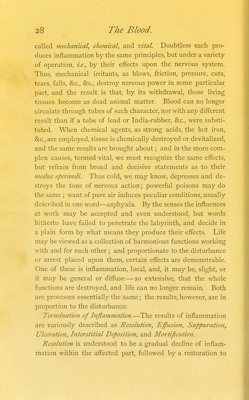 called mechanical, chemical, and vital. Doubtless each pro- duces inflammation by the same principles, but under a variety of operation, i.e., by their efifects upon the nervous system. Thus, mechanical irritants, as blows, friction, pressure, cuts, tears, falls, &c., &c., destroy nervous power in some particular part, and the result is that, by its withdrawal, those living tissues become as dead animal matter. Blood can no longer circulate through tubes of such character, nor with any different result than if a tube of lead or India-rubber, &c., were substi- tuted. When chemical agents, as strong acids, the hot iron, &c., are employed, tissue is chemically destroyed or devitalized, and the same results are brought about; and in the more com- plex causes, termed vital, we must recognize the same effects, but refrain from broad and decisive statements as to their modus operandi. Thus cold, we may know, depresses and de- stroys the tone of nervous action; powerful poisons may do the same ; want of pure air induces peculiar conditions, usually described in one word—asphyxia. By the senses the influences at work may be accepted and even understood, but words hitherto have failed to penetrate the labyrinth, and decide in a plain form by what means they produce their effects. Life may be viewed as a collection of harmonious functions working with and for each other ; and proportionate to the disturbance or arrest placed upon them, certain effects are demonstrable. One of these is inflammation, local, and, it may be, slight, or it may be general or diffuse — so extensive, that the whole functions are destroyed, and life can no longer remain. Both are processes essentially the same; the results, however, are in proportion to the disturbance. Termination of Inflammation.—The results of inflammation are variously described as Resolution, Effusion, Suppuration, Ulceration, Interstitial Deposition, and Mortification. Resolution is understood to be a gradual decline of inflam- mation within the affected part, followed by a restoration to