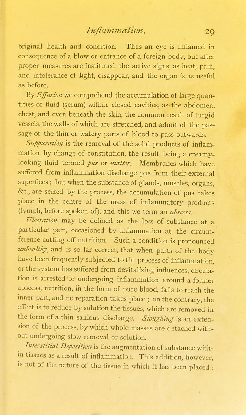 Original health and condition. Thus an eye is inflamed in consequence of a blow or entrance of a foreign body, but after proper measures are instituted, the active signs, as heat, pain, and intolerance of light, disappear, and the organ is as useful as before. 'Ry Effusion we comprehend the accumulation of large quan- tities of fluid (serum) within closed cavities, as the abdomen, chest, and even beneath the skin, the common result of turgid vessels, the walls of which are stretched, and admit of the pas- sage of the thin or watery parts of blood to pass outwards. Suppuration is the removal of the solid products of inflam- mation by change of constitution, the result being a creamy- looking fluid termed pus or matter. Membranes which have suffered from inflammation discharge pus from their external superfices ; but when the substance of glands, muscles, organs, &c., are seized by the process, the accumulation of pus takes place in the centre of the mass of inflammatory products (lymph, before spoken of), and this we term an abscess. Ulceration may be defined as the loss of substance at a particular part, occasioned by inflammation at the circum- ference cutting off nutrition. Such a condition is pronounced tmhealthy, and is so far correct, that when parts of the body have been frequently subjected to the process of inflammation, or the system has suffered from devitalizing influences, circula- tion is arrested or undergoing inflammation around a former abscess, nutrition, in the form of pure blood, fails to reach the inner part, and no reparation takes place ; on the contrary, the effect is to reduce by solution the tissues, which are removed in the form of a thin sanious discharge. Sloughing i.s an exten- sion of the process, by which whole masses are detached with- out undergoing slow removal or solution. hiterstitial Deposition is the augmentation of substance with- in tissues as a result of inflammation. This addition, however, is not of the nature of the tissue in which it has been placed;