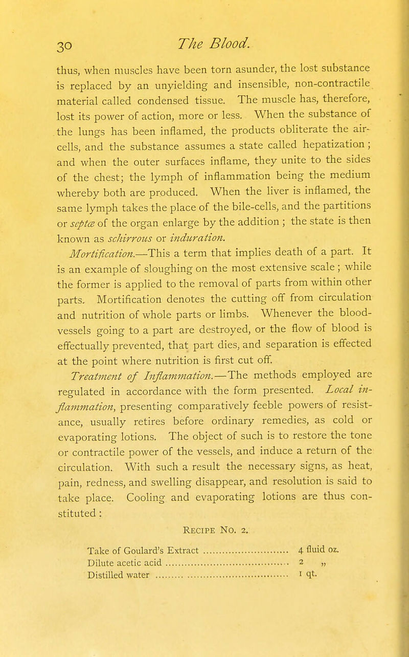 thus, when muscles have been torn asunder, the lost substance is replaced by an unyielding and insensible, non-contractile material called condensed tissue. The muscle has, therefore, lost its power of action, more or less. When the substance of the lungs has been inflamed, the products obliterate the air- cells, and the substance assumes a state called hepatization; and when the outer surfaces inflame, they unite to the sides of the chest; the lymph of inflammation being the medium whereby both are produced. When the liver is inflamed, the same lymph takes the place of the bile-cells, and the partitions or septet of the organ enlarge by the addition ; the state is then known as schirrous or induration. Mortification.—This a term that implies death of a part. It is an example of sloughing on the most extensive scale ; while the former is applied to the removal of parts from within other parts. Mortification denotes the cutting off from circulation and nutrition of whole parts or limbs. Whenever the blood- vessels going to a part are destroyed, or the flow of blood is effectually prevented, that part dies, and separation is effected at the point where nutrition is first cut off. Treatment of Inflammation.—The methods employed are regulated in accordance with the form presented. Local in- flammation, presenting comparatively feeble powers of resist- ance, usually retires before ordinary remedies, as cold or evaporating lotions. The object of such is to restore the tone or contractile power of the vessels, and induce a return of the circulation. With such a result the necessary signs, as heat, pain, redness, and swelling disappear, and resolution is said to take place. Cooling and evaporating lotions are thus con- stituted : Recipe No. 2, Take of Goulard's Extract 4 fluid oz. Dilute acetic acid 2 „ Distilled water i qt.