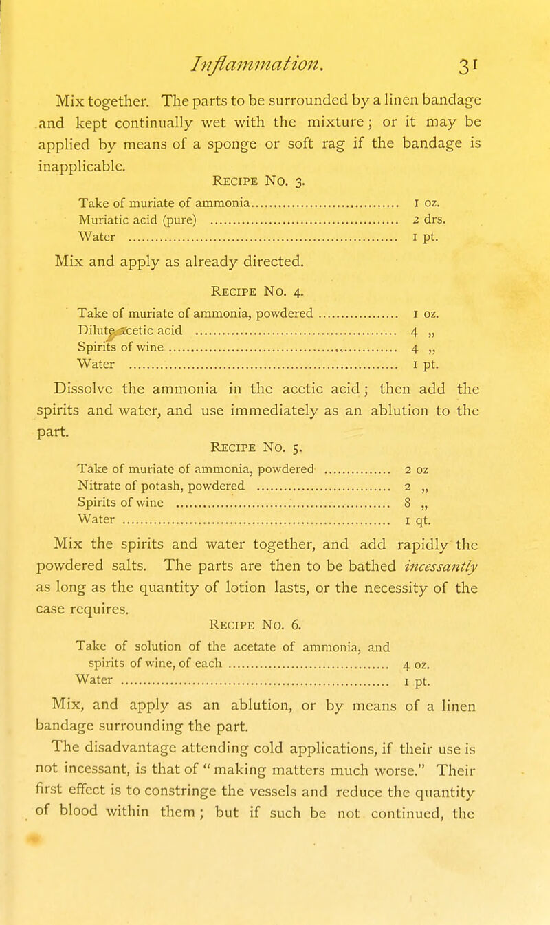 hiflainmation. 31 Mix together. The parts to be surrounded by a hnen bandage and kept continually wet with the mixture; or it may be applied by means of a sponge or soft rag if the bandage is inapplicable. Recipe No. 3. Take of muriate of ammonia i oz. Muriatic acid (pure) 2 drs. Water i pt. Mix and apply as already directed. Recipe No. 4. Take of muriate of ammonia, powdered i oz. Dilut^^ ifcetic acid 4 „ Spirits of wine , 4 „ Water i pt. Dissolve the ammonia in the acetic acid; then add the spirits and water, and use immediately as an ablution to the part. Recipe No. 5. Take of muriate of ammonia, powdered 2 oz Nitrate of potash, powdered 2 „ Spirits of wine 8 „ Water i qt. Mix the spirits and water together, and add rapidly the powdered salts. The parts are then to be bathed incessantly as long as the quantity of lotion lasts, or the necessity of the case requires. Recipe No. 6. Take of solution of the acetate of ammonia, and spirits of wine, of each 4 oz. Water i pt. Mix, and apply as an ablution, or by means of a linen bandage surrounding the part. The disadvantage attending cold applications, if their use is not incessant, is that of  making matters much worse. Their first effect is to constringe the vessels and reduce the quantity of blood within them; but if such be not continued, the