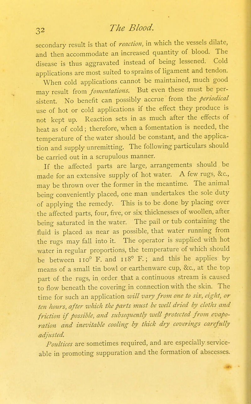secondary result is that of reaction, in which the vessels dilate, and then accommodate an increased quantity of blood. The disease is thus aggravated instead of being lessened. Cold applications are most suited to sprains of ligament and tendon. When cold applications cannot be maintained, much good may result from fomentations. But even these must be per- sistent. No benefit can possibly accrue from the periodical use of hot or cold applications if the effect they produce is not kept up. Reaction sets in as much after the effects of heat as of cold; therefore, when a fomentation is needed, the temperature of the water should be constant, and the applica- tion and supply unremitting. The following particulars should be carried out in a scrupulous manner. If the affected parts are large, arrangements should be made for an extensive supply of hot water. A few rugs, &c., may be thrown over the former in the meantime. The animal being conveniently placed, one man undertakes the sole duty of applying the remedy. This is to be done by placing over the affected parts, four, five, or six thicknesses of woollen, after being saturated in the water. The pail or tub containing the fluid is placed as near as possible, that water running from the rugs may fall into it. The operator is supplied with hot water in regular proportions, the temperature of which should be between 110° F. and Ii8° F.; and this he applies by means of a small tin bowl or earthenware cup, &c., at the top part of the rugs, in order that a continuous stream is caused to flow beneath the covering in connection with the skin. The time for such an application will vary from one to six, eight, or ten hours, after luhich the parts must be well dried by cloths and friction if possible, and subsequently well protected from evapo- ration and inevitable cooling by thick dry coverings carefjilly adjusted. Poultices are sometimes required, and are especially service- able in promoting suppuration and the formation of abscesses.