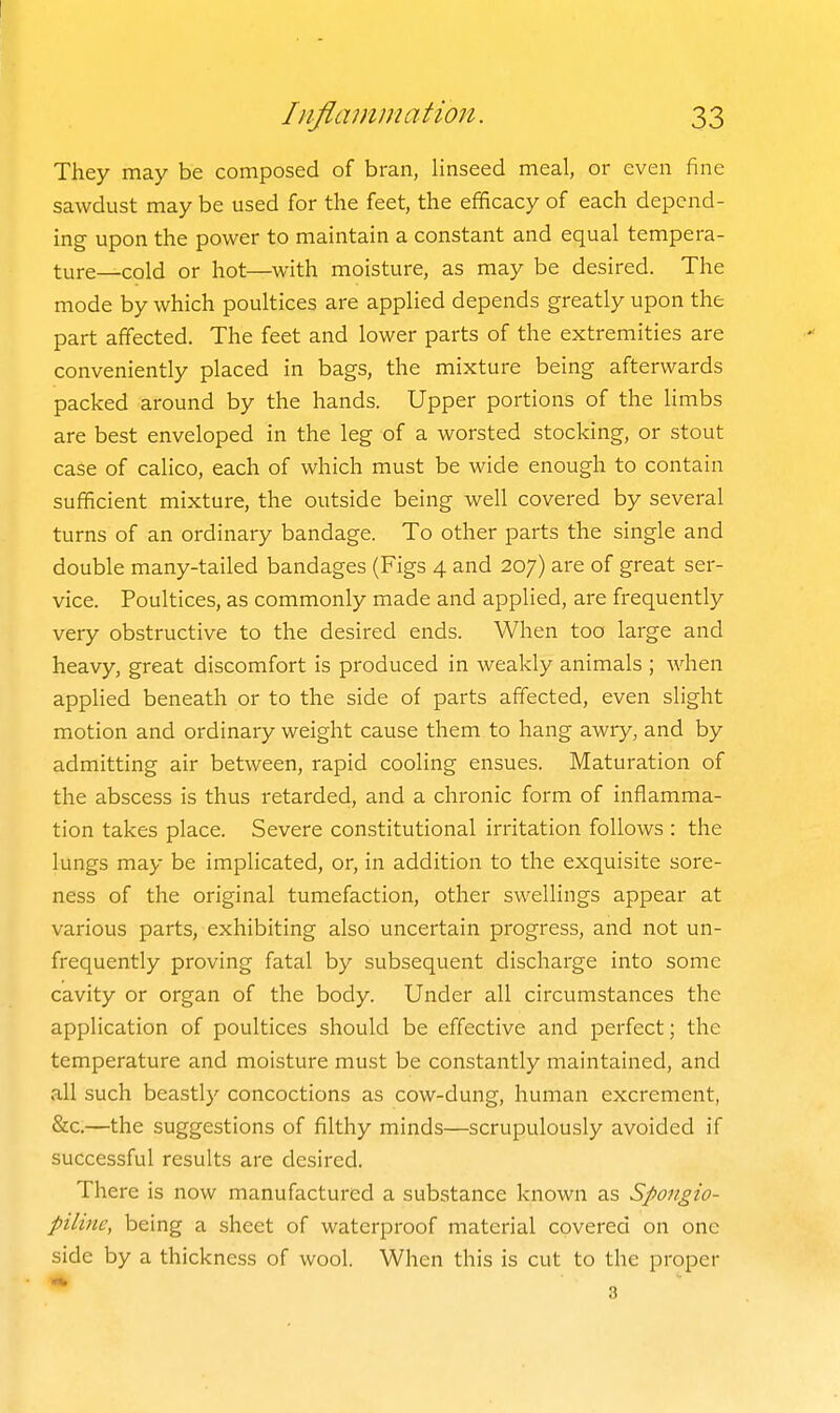 They may be composed of bran, linseed meal, or even fine sawdust may be used for the feet, the efficacy of each depend- ing upon the power to maintain a constant and equal tempera- ture—cold or hot—with moisture, as may be desired. The mode by which poultices are applied depends greatly upon the part affected. The feet and lower parts of the extremities are conveniently placed in bags, the mixture being afterwards packed around by the hands. Upper portions of the limbs are best enveloped in the leg of a worsted stocking, or stout case of calico, each of which must be wide enough to contain sufficient mixture, the outside being well covered by several turns of an ordinary bandage. To other parts the single and double many-tailed bandages (Figs 4 and 207) are of great ser- vice. Poultices, as commonly made and applied, are frequently very obstructive to the desired ends. When too large and heavy, great discomfort is produced in weakly animals ; Avhen applied beneath or to the side of parts affected, even slight motion and ordinary weight cause them to hang awry, and by admitting air between, rapid cooling ensues. Maturation of the abscess is thus retarded, and a chronic form of inflamma- tion takes place. Severe constitutional irritation follows : the lungs may be implicated, or, in addition to the exquisite sore- ness of the original tumefaction, other swellings appear at various parts, exhibiting also uncertain progress, and not un- frequently proving fatal by subsequent discharge into some cavity or organ of the body. Under all circumstances the application of poultices should be effective and perfect; the temperature and moisture must be constantly maintained, and all such beastly concoctions as cow-dung, human excrement, &c.—the suggestions of filthy minds—scrupulously avoided if successful results are desired. There is now manufactured a substance known as Spongio- piline, being a sheet of waterproof material covered on one side by a thickness of wool. When this is cut to the proper