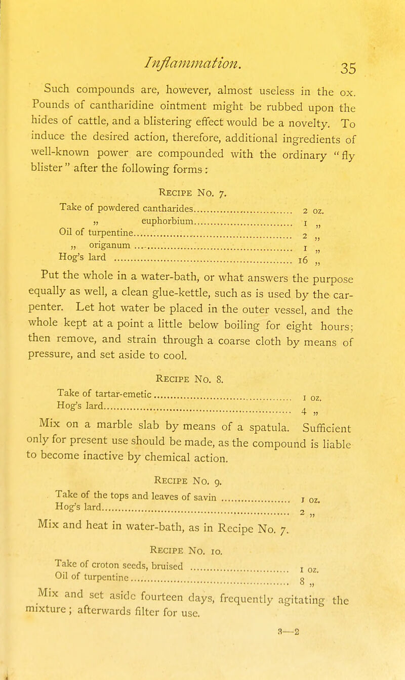 » Such compounds are, however, almost useless in the ox. Pounds of cantharidine ointment might be rubbed upon the hides of cattle, and a blistering effect would be a novelty. To induce the desired action, therefore, additional ingredients of well-known power are compounded with the ordinary fly blister  after the following forms: Recipe No. 7. Take of powdered cantharides 2 oz. ), euphorbium i Oil of turpentine 2 „ origanum j Hog's lard j5 '| Put the whole in a water-bath, or what answers the purpose equally as well, a clean glue-kettle, such as is used by the car- penter. Let hot water be placed in the outer vessel, and the whole kept at a point a little below boiling for eight hours; then remove, and strain through a coarse cloth by means of pressure, and set aside to cool. Recipe No. 8. Take of tartar-emetic i 02 Hog's lard , Mix on a marble slab by means of a spatula. Sufficient only for present use should be made, as the compound is liable to become inactive by chemical action. Recipe No, 9. Take of the tops and leaves of savin j oz. Hog's lard Mix and heat in water-bath, as in Recipe No. 7. Recipe No. 10. Take of croton seeds, bruised i oz Oil of turpentine g Mix and set aside fourteen days, frequently agitating the mixture ; afterwards filter for use. 3—2 2 „ i