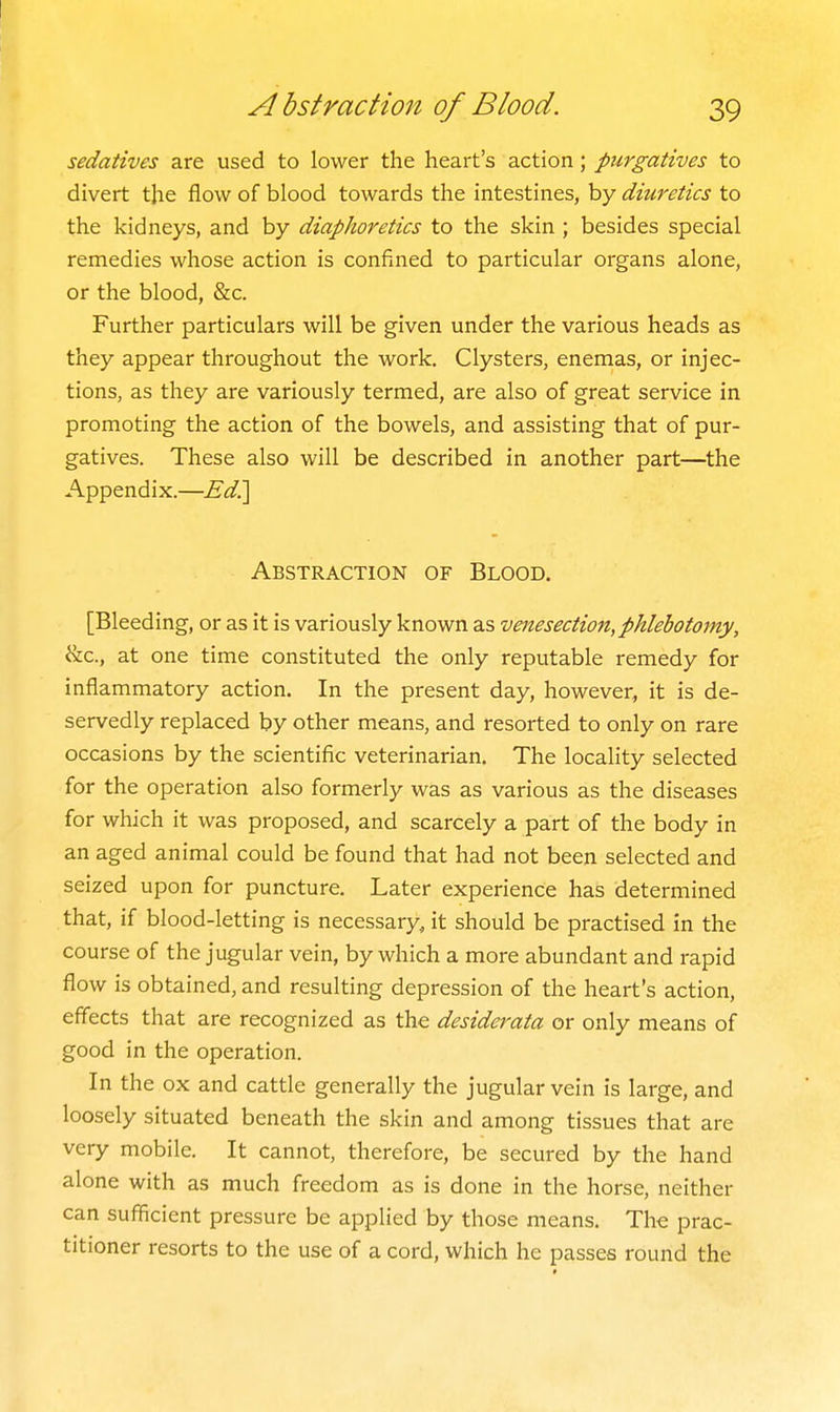 sedatives are used to lower the heart's action; purgatives to divert the flow of blood towards the intestines, by diuretics to the kidneys, and by diaphoretics to the skin ; besides special remedies whose action is confined to particular organs alone, or the blood, &c. Further particulars will be given under the various heads as they appear throughout the work. Clysters, enemas, or injec- tions, as they are variously termed, are also of great service in promoting the action of the bowels, and assisting that of pur- gatives. These also will be described in another part—the Appendix.—Ed^ Abstraction of Blood. [Bleeding, or as it is variously known as venesection,phlebotomy, &c., at one time constituted the only reputable remedy for inflammatory action. In the present day, however, it is de- servedly replaced by other means, and resorted to only on rare occasions by the scientific veterinarian. The locality selected for the operation also formerly was as various as the diseases for which it was proposed, and scarcely a part of the body in an aged animal could be found that had not been selected and seized upon for puncture. Later experience has determined that, if blood-letting is necessary, it should be practised in the course of the jugular vein, by which a more abundant and rapid flow is obtained, and resulting depression of the heart's action, effects that are recognized as the desiderata or only means of good in the operation. In the ox and cattle generally the jugular vein is large, and loosely situated beneath the skin and among tissues that are very mobile. It cannot, therefore, be secured by the hand alone with as much freedom as is done in the horse, neither can sufficient pressure be applied by those means. The prac- titioner resorts to the use of a cord, which he passes round the