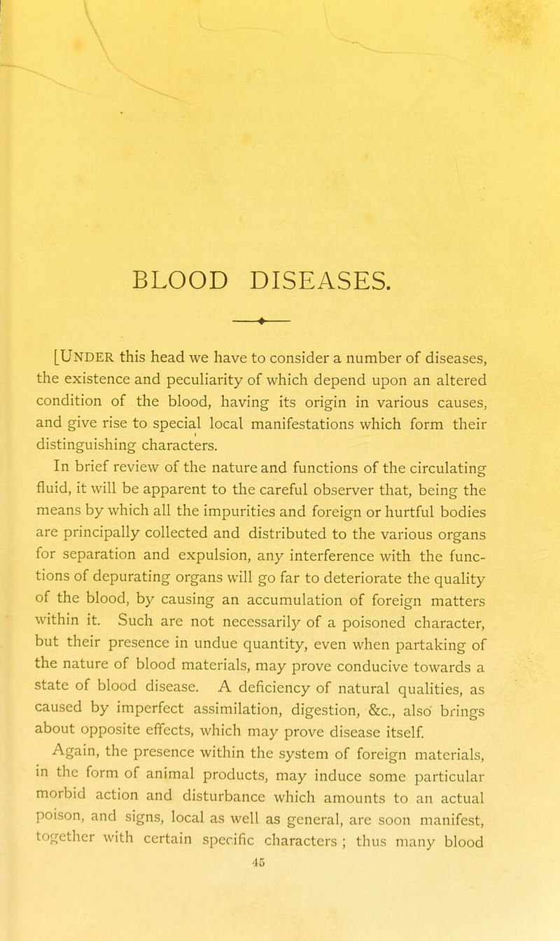 —«— [Under this head we have to consider a number of diseases, the existence and peculiarity of which depend upon an altered condition of the blood, having its origin in various causes, and give rise to special local manifestations which form their distinguishing characters. In brief review of the nature and functions of the circulating fluid, it will be apparent to the careful observer that, being the means by which all the impurities and foreign or hurtful bodies are principally collected and distributed to the various organs for separation and expulsion, any interference with the func- tions of depurating organs will go far to deteriorate the quality of the blood, by causing an accumulation of foreign matters within it. Such are not necessarily of a poisoned character, but their presence in undue quantity, even when partaking of the nature of blood materials, may prove conducive towards a state of blood disease. A deficiency of natural qualities, as caused by imperfect assimilation, digestion, &c., also brings about opposite effects, which may prove disease itself Again, the presence within the system of foreign materials, in the form of animal products, may induce some particular morbid action and disturbance which amounts to an actual poison, and signs, local as well as general, are soon manifest, together with certain specific characters ; thus many blood
