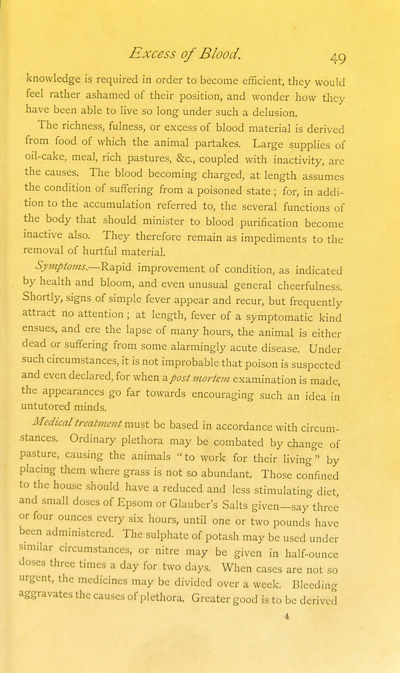 knowledge is required in order to become efficient, they would feel rather ashamed of their position, and wonder how they have been able to live so long under such a delusion. The richness, fulness, or excess of blood material is derived from food of which the animal partakes. Large supplies of oil-cake, meal, rich pastures, &c., coupled with inactivity, are the causes. The blood becoming charged, at length assumes the condition of suffering from a poisoned state ; for, in addi- tion to the accumulation referred to, the several functions of the body that should minister to blood purification become mactive also. They therefore remain as impediments to the removal of hurtful material. Symptoms.—improvement of condition, as indicated by health and bloom, and even unusual general cheerfulness. Shortly, signs of simple fever appear and recur, but frequently attract no attention; at length, fever of a symptomatic kind ensues, and ere the lapse of many hours, the animal is either dead or suffering from, some alarmingly acute disease. Under such circumstances, it is not improbable that poison is suspected and even declared, for when ^post mortem examination is made, the appearances go far towards encouraging such an idea in untutored minds. Medical treatment m\x^^ be based in accordance with circum- stances. Ordinary plethora may be combated by change of pasture, causing the animals to work for their living by placing them where grass is not so abundant. Those confined to the house should have a reduced and less stimulating diet, and small doses of Epsom or Glauber's Salts given—say three or four ounces every six hours, until one or two pounds have been administered. The sulphate of potash may be used under similar circumstances, or nitre may be given in half-ounce doses three times a day for two days. When cases are not so urgent, the medicines may be divided over a week. Bleeding aggravates the causes of plethora. Greater good is to be derived 4