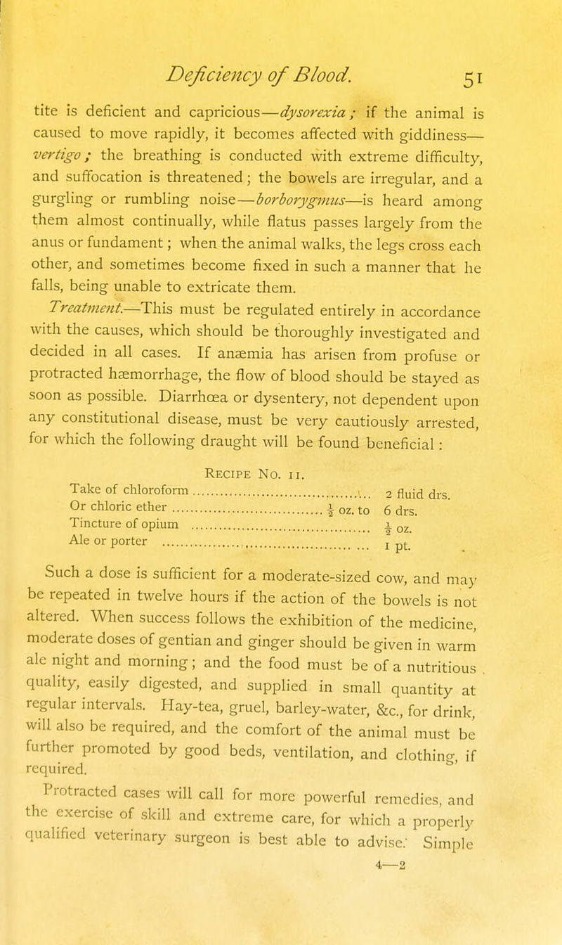 tite is deficient and capricious—dysorexia; if the animal is caused to move rapidly, it becomes affected with giddiness— vertigo; the breathing is conducted with extreme difficulty, and suffocation is threatened; the bowels are irregular, and a gurgling or rumbling noise—borborygmus—is heard among t;hem almost continually, while flatus passes largely from the anus or fundament; when the animal walks, the legs cross each other, and sometimes become fixed in such a manner that he falls, being unable to extricate them. Treatment.—This must be regulated entirely in accordance with the causes, which should be thoroughly investigated and decided in all cases. If anaemia has arisen from profuse or protracted haemorrhage, the flow of blood should be stayed as soon as possible. Diarrhoea or dysentery, not dependent upon any constitutional disease, must be very cautiously arrested, for which the following draught will be found beneficial: Recipe No. ii. Take of chlorofomi 2 fluid drs Or chloric ether i oz. to 6 drs. Tincture of opium 1 oz Ale or porter , j pj Such a dose is sufficient for a moderate-sized cow, and maj' be repeated in twelve hours if the action of the bowels is not altered. When success follows the exhibition of the medicine, moderate doses of gentian and ginger should be given in warm ale night and morning; and the food must be of a nutritious quality, easily digested, and supplied in small quantity at regular intervals. Hay-tea, gruel, barley-water, &c., for drink, will also be required, and the comfort of the animal must be further promoted by good beds, ventilation, and clothing, if required. Protracted cases will call for more powerful remedies, and the exercise of skill and extreme care, for which a properly qualified veterinary surgeon is best able to advise.' Simple