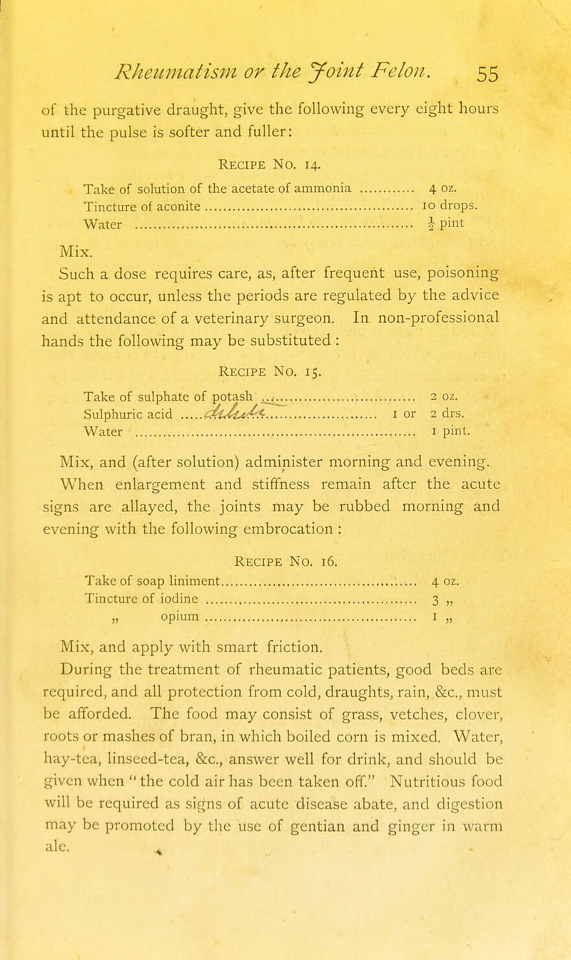 of the purgative draught, give the following every eight hours until the pulse is softer and fuller: Recipe No. 14. Take of solution of the acetate of ammonia 4 oz. Tincture of aconite 10 drops. Water \ pint Mix. Such a dose requires care, as, after frequent use, poisoning is apt to occur, unless the periods are regulated by the advice and attendance of a veterinary surgeon. In non-professional hands the following may be substituted : Recipe No. 15. Take of sulphate of potash 2 oz. Sulphuric acid <MM.t^ i or 2 drs. Water i pint. Mix, and (after solution) administer morning and evening. When enlargement and stiffness remain after the acute signs are allayed, the joints may be rubbed morning and evening with the following embrocation : Recipe No. 16. Take of soap liniment 4 oz. Tincture of iodine 3 „ „ opium I „ Mix, and apply with smart friction. During the treatment of rheumatic patients, good beds are required, and all protection from cold, draughts, rain, &c., must be afforded. The food may consist of grass, vetches, clover, roots or mashes of bran, in which boiled corn is mixed. Water, hay-tea, linseed-tea, &c., answer well for drink, and should be given when  the cold air has been taken off. Nutritious food will be required as signs of acute disease abate, and digestion may be promoted by the use of gentian and ginger in warm ale.