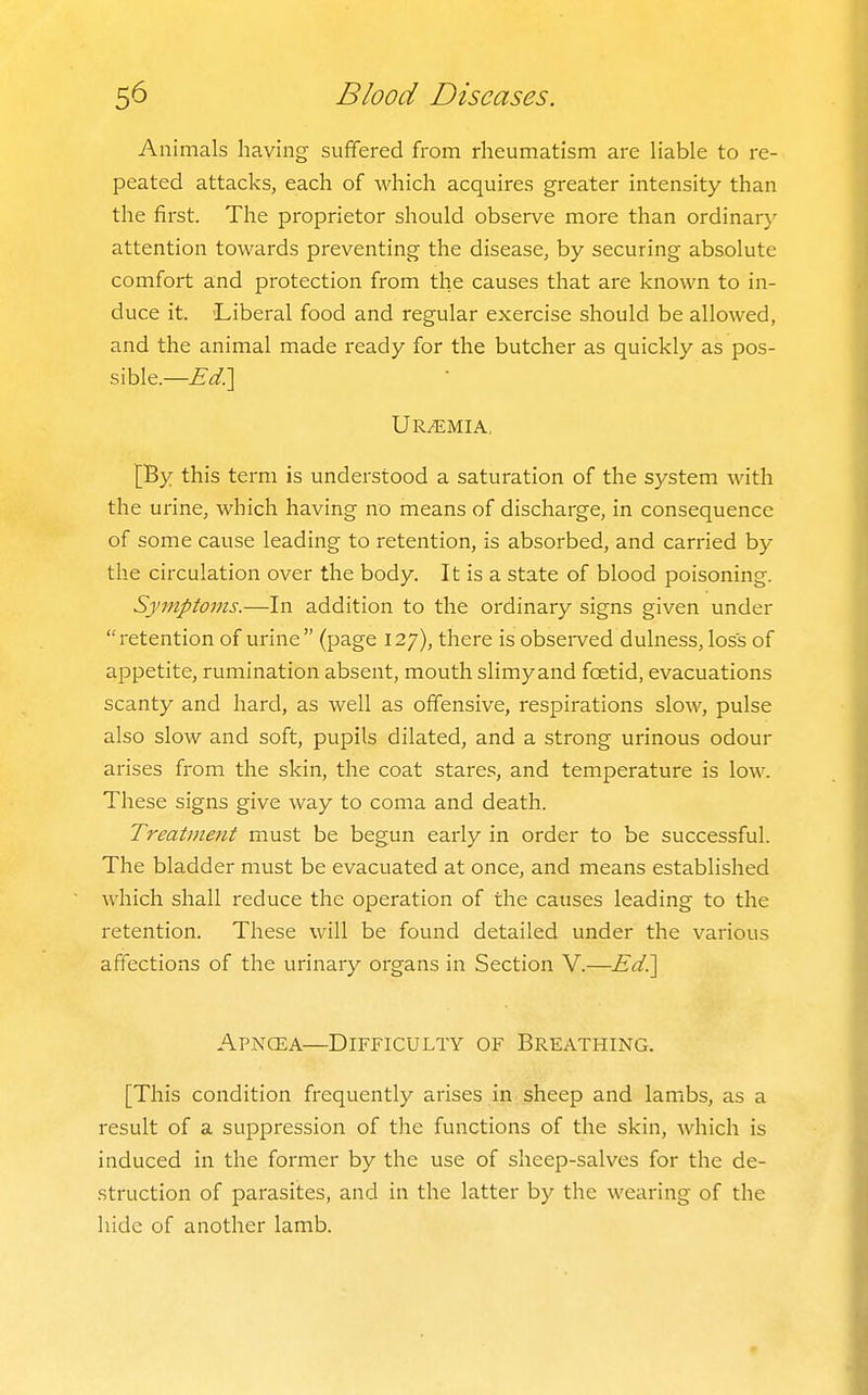 Animals having suffered from rheumatism are liable to re- peated attacks, each of which acquires greater intensity than the first. The proprietor should observe more than ordinary attention towards preventing the disease, by securing absolute comfort and protection from the causes that are known to in- duce it. Liberal food and regular exercise should be allowed, and the animal made ready for the butcher as quickly as pos- sible.—Ed?[ Uremia, [By this term is understood a saturation of the system with the urine, which having no means of discharge, in consequence of some cause leading to retention, is absorbed, and carried by the circulation over the body. It is a state of blood poisoning. Symptoms.—In addition to the ordinary signs given under retention of urine (page 127), there is observed dulness, loss of appetite, rumination absent, mouth slimy and foetid, evacuations scanty and hard, as well as offensive, respirations slow, pulse also slow and soft, pupils dilated, and a strong urinous odour arises from the skin, the coat stares, and temperature is low. These signs give way to coma and death. Treatment must be begun early in order to be successful. The bladder must be evacuated at once, and means established which shall reduce the operation of the causes leading to the retention. These will be found detailed under the various affections of the urinary organs in Section V.—Ed?\ Apncea—Difficulty of Breathing. [This condition frequently arises in sheep and lambs, as a result of a suppression of the functions of the skin, which is induced in the former by the use of sheep-salves for the de- struction of parasites, and in the latter by the wearing of the hide of another lamb.