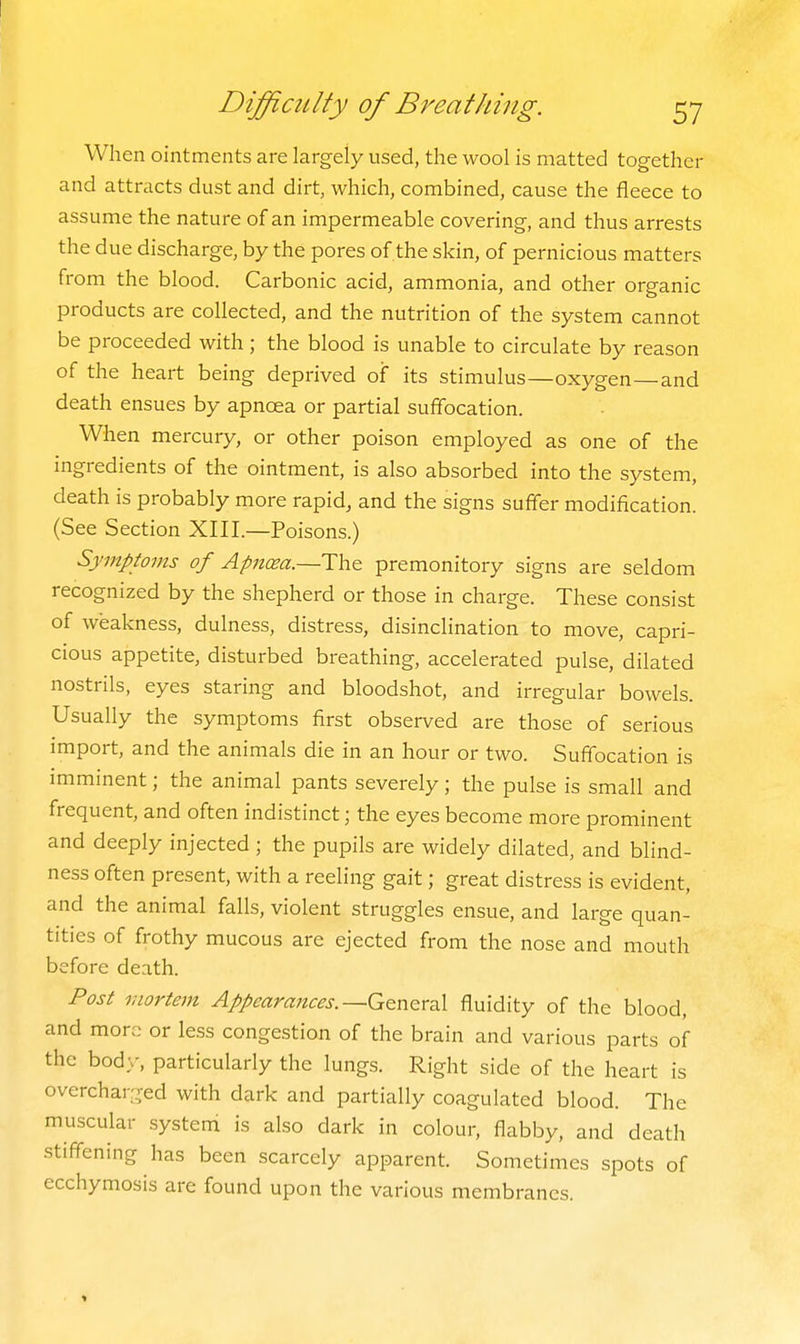 When ointments are largely used, the wool is matted together and attracts dust and dirt, which, combined, cause the fleece to assume the nature of an impermeable covering, and thus arrests the due discharge, by the pores of the skin, of pernicious matters from the blood. Carbonic acid, ammonia, and other organic products are collected, and the nutrition of the system cannot be proceeded with; the blood is unable to circulate by reason of the heart being deprived of its stimulus—oxygen—and death ensues by apnoea or partial suffocation. When mercury, or other poison employed as one of the ingredients of the ointment, is also absorbed into the system, death is probably more rapid, and the signs suffer modification. (See Section XIII.—Poisons.) Symptoms of Apncea.—The premonitory signs are seldom recognized by the shepherd or those in charge. These consist of weakness, dulness, distress, disinclination to move, capri- cious appetite, disturbed breathing, accelerated pulse, dilated nostrils, eyes staring and bloodshot, and irregular bowels. Usually the symptoms first observed are those of serious import, and the animals die in an hour or two. Suffocation is imminent; the animal pants severely; the pulse is small and frequent, and often indistinct; the eyes become more prominent and deeply injected ; the pupils are widely dilated, and blind- ness often present, with a reeling gait; great distress is evident, and the animal falls, violent struggles ensue, and large quan- tities of frothy mucous are ejected from the nose and mouth before death. Post mortem Appearances.—G^ntrsX fluidity of the blood, and more or less congestion of the brain and various parts of the body, particularly the lungs. Right side of the heart is overcharged with dark and partially coagulated blood. The muscular system is also dark in colour, flabby, and death stiffening has been scarcely apparent. Sometimes spots of ecchymosis are found upon the various membranes.