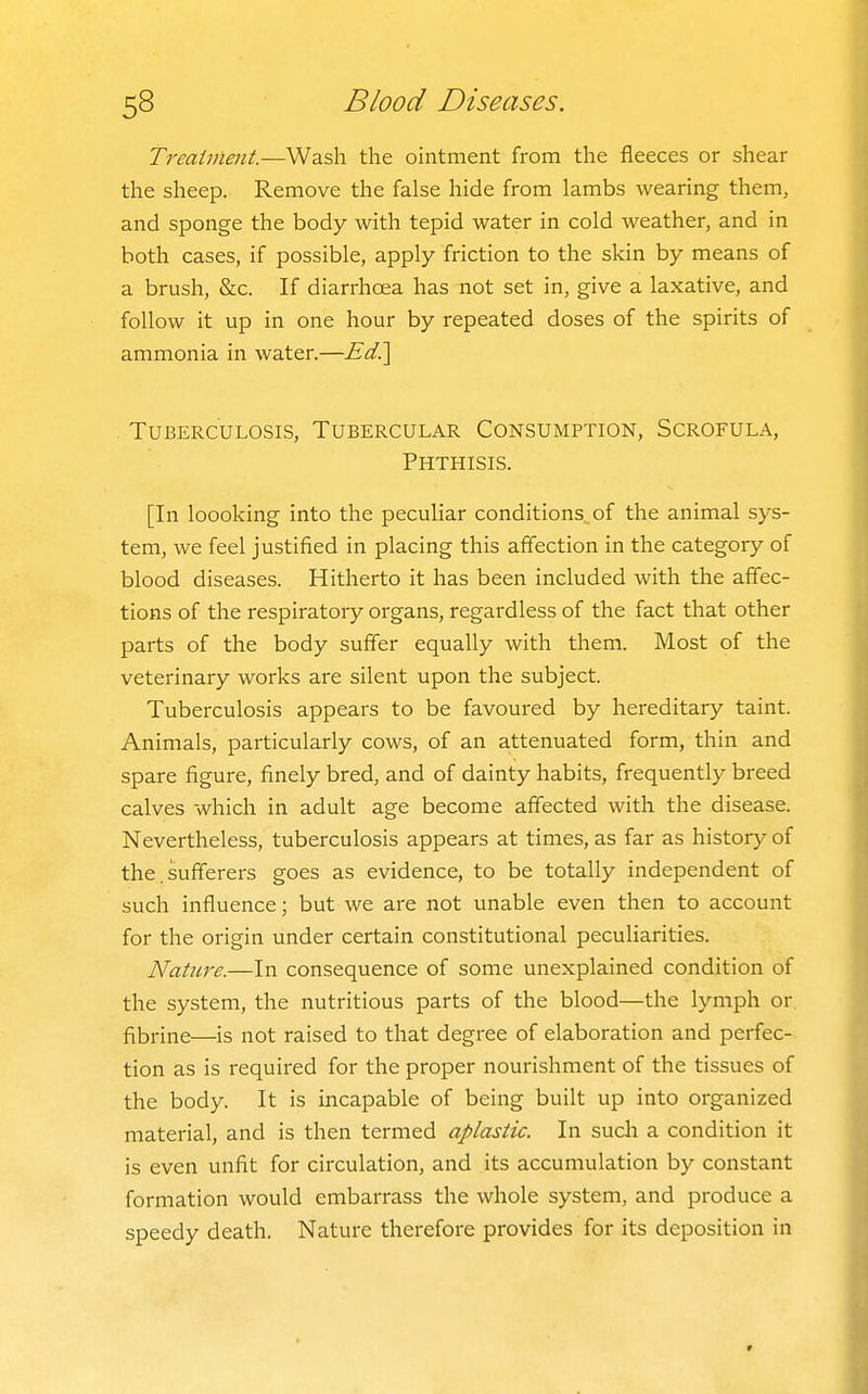Treatment.—Wash the ointment from the fleeces or shear the sheep. Remove the false hide from lambs wearing them, and sponge the body with tepid water in cold weather, and in both cases, if possible, apply friction to the skin by means of a brush, &c. If diarrhoea has not set in, give a laxative, and follow it up in one hour by repeated doses of the spirits of ammonia in water.—Ed?\ Tuberculosis, Tubercular Consumption, Scrofula, Phthisis. [In loooking into the peculiar conditions of the animal sys- tem, we feel justified in placing this affection in the category of blood diseases. Hitherto it has been included with the affec- tions of the respiratory organs, regardless of the fact that other parts of the body suffer equally with them. Most of the veterinary works are silent upon the subject. Tuberculosis appears to be favoured by hereditary taint. Animals, particularly cows, of an attenuated form, thin and spare figure, finely bred, and of dainty habits, frequently breed calves which in adult age become affected with the disease. Nevertheless, tuberculosis appears at times, as far as history of the. sufferers goes as evidence, to be totally independent of such influence; but we are not unable even then to account for the origin under certain constitutional peculiarities. Nature.—In consequence of some unexplained condition of the system, the nutritious parts of the blood—the lymph or fibrine—is not raised to that degree of elaboration and perfec- tion as is required for the proper nourishment of the tissues of the body. It is incapable of being built up into organized material, and is then termed aplastic. In such a condition it is even unfit for circulation, and its accumulation by constant formation would embarrass the whole system, and produce a speedy death. Nature therefore provides for its deposition in