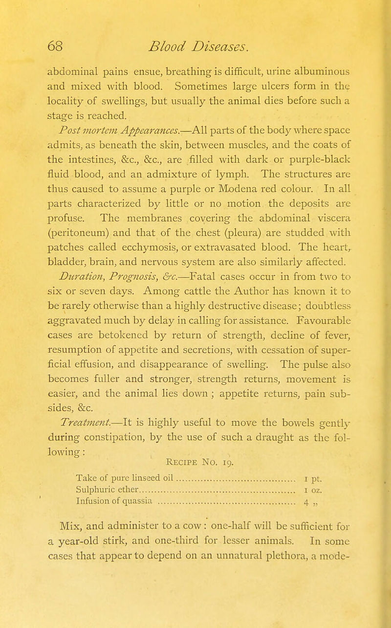 abdominal pains ensue, breathing is difficult, urine albuminous and mixed with blood. Sometimes large ulcers form in the locality of swellings, but usually the animal dies before such a stage is reached. Post mortem Appearances.—All parts of the body where space admits, as beneath the skin, between muscles, and the coats of the intestines, &c., &c., are filled with dark or purple-black fluid blood, and an admixture of lymph. The structures are thus caused to assume a purple or Modena red colour. In all parts characterized by little or no motion the deposits are profuse. The membranes covering the abdominal viscera (peritoneum) and that of the chest (pleura) are studded with patches called ecchymosis, or extravasated blood. The heart, bladder, brain, and nervous system are also similarly affected. Duration, Prognosis, &c.—Fatal cases occur in from two to six or seven days. Among cattle the Author has known it to be rarely otherwise than a highly destructive disease; doubtless aggravated much by delay in calling for assistance. Favourable cases are betokened by return of strength, decline of fever, resumption of appetite and secretions, with cessation of super- ficial effusion, and disappearance of swelling. The pulse also becomes fuller and stronger, strength returns, movement is easier, and the animal lies down ; appetite returns, pain sub- sides, &c. Treatment.—It is highly useful to move the bowels gently during constipation, by the use of such a draught as the fol- lowing : Recipe No. 19. Take of pure linseed oil i pt. Sulphuric ether 1 oz. Infusion of quassia 4 Mix, and administer to a cow: one-half will be sufficient for a year-old stirk, and one-third for lesser animals. In some cases that appear to depend on an unnatural plethora, a mode-