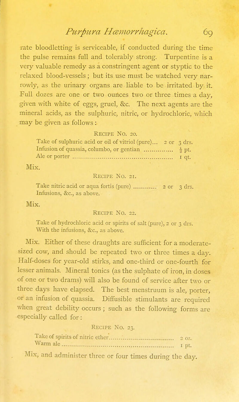 rate bloodletting is serviceable, if conducted during the time the pulse remains full and tolerably strong. Turpentine is a very valuable remedy as a constringent agent or styptic to the relaxed blood-vessels ; but its use must be watched very nar- rowly, as the urinary organs are liable to be irritated by it. Full dozes are one or two ourlces two or three times a day, given with white of eggs, gruel, &c. The next agents are the mineral acids, as the sulphuric, nitric, or hydrochloric, which may be given as follows : Recipe No. 20. Take of sulphuric acid or oil of vitriol (pure)... 2 or 3 drs. Infusion of quassia, columbo, or gentian pt. Ale or porter i qt. Mix. Recipe No. 21. Take nitric acid or aqua fortis (pure) 3 or 3 drs. Infusions, &c., as above. Mix. Recipe No. 22. Take of hydrochloric acid or spirits of salt (pure), 2 or 3 drs. With the infusions, &c., as above. Mix. Either of these draughts are sufficient for a moderate- sized cow, and should be repeated two or three times a day. Half-doses for year-old stirks, and one-third or one-fourth for lesser animals. Mineral tonics (as the sulphate of iron, in doses of one or two drams) will also be found of service after two or three days have elapsed. The best menstruum is ale, porter, or an infusion of quassia. Diffusible stimulants are required when great debility occurs ; such as the following forms are especially called for: Recipe No. 23. Take of spirits of nitric ether 2 oz. Warm ale i pt. Mix, and administer three or four times during the day.