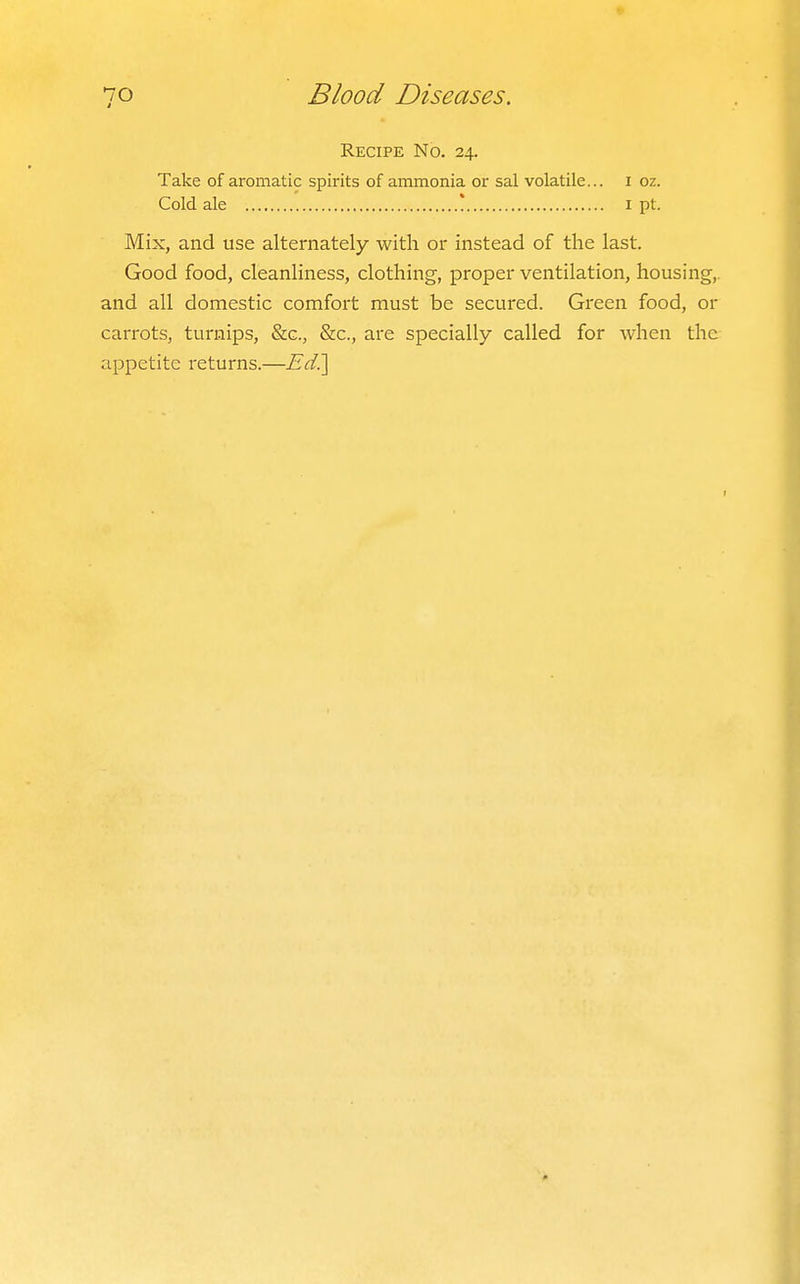 Recipe No. 24. Take of aromatic spirits of ammonia or sal volatile... i oz. Cold ale * i pt. Mix, and use alternately with or instead of the last. Good food, cleanliness, clothing, proper ventilation, housing,, and all domestic comfort must be secured. Green food, or carrots, turnips, &c., &c., are specially called for when the appetite returns.—Ed?^