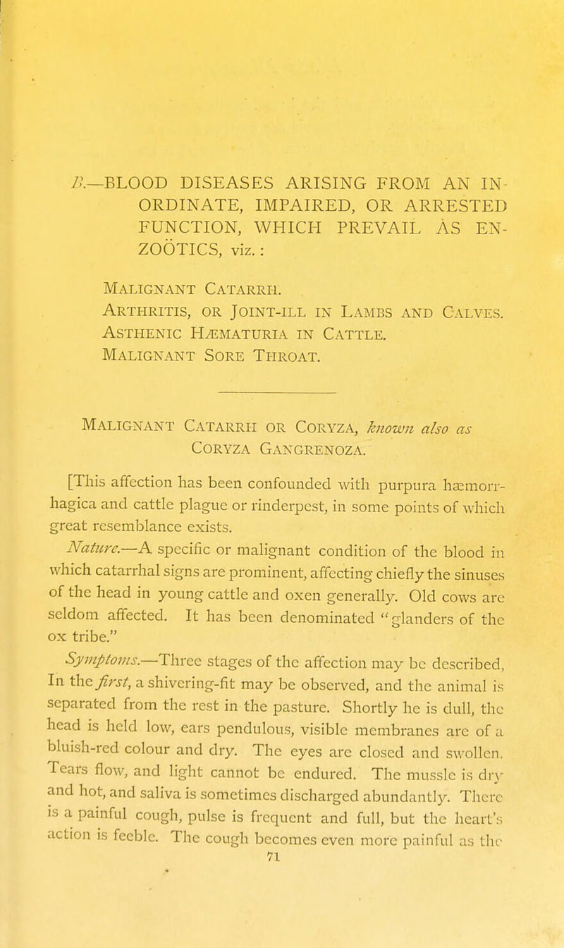 /.'.—BLOOD DISEASES ARISING FROM AN IN- ORDINATE, IMPAIRED, OR ARRESTED FUNCTION, WHICH PREVAIL AS EN- ZOOTICS, viz.: Malignant Catarrh. Arthritis, or Joint-ill in Lambs and Calves. Asthenic H^ematuria in Cattle. Malignant Sore Tpiroat. Malignant Catarrh or Coryza, known also as CORYZA GaNGRENOZA. [This affection has been confounded with purpura ha^morr- hagica and cattle plague or rinderpest, in some points of which great resemblance exists. Nature—A specific or malignant condition of the blood in which catarrhal signs are prominent, affecting chiefly the sinuses of the head in young cattle and oxen generally. Old cows are seldom affected. It has been denominated glanders of the ox tribe. SymJ)tojns.—i:\\vcc stages of the affection may be described, In the/rj/, ashivering-fit may be observed, and the animal is separated from the rest in the pasture. Shortly he is dull, the head is held low, ears pendulous, visible membranes are of iv bluish-red colour and dry. The eyes arc closed and swollen. Tears flow, and light cannot be endured. The musslc is di-y and hot, and saliva is sometimes discharged abundantly. There IS a painful cough, pulse is frequent and full, but the heart s action IS feeble. The cough becomes even more painful as the n