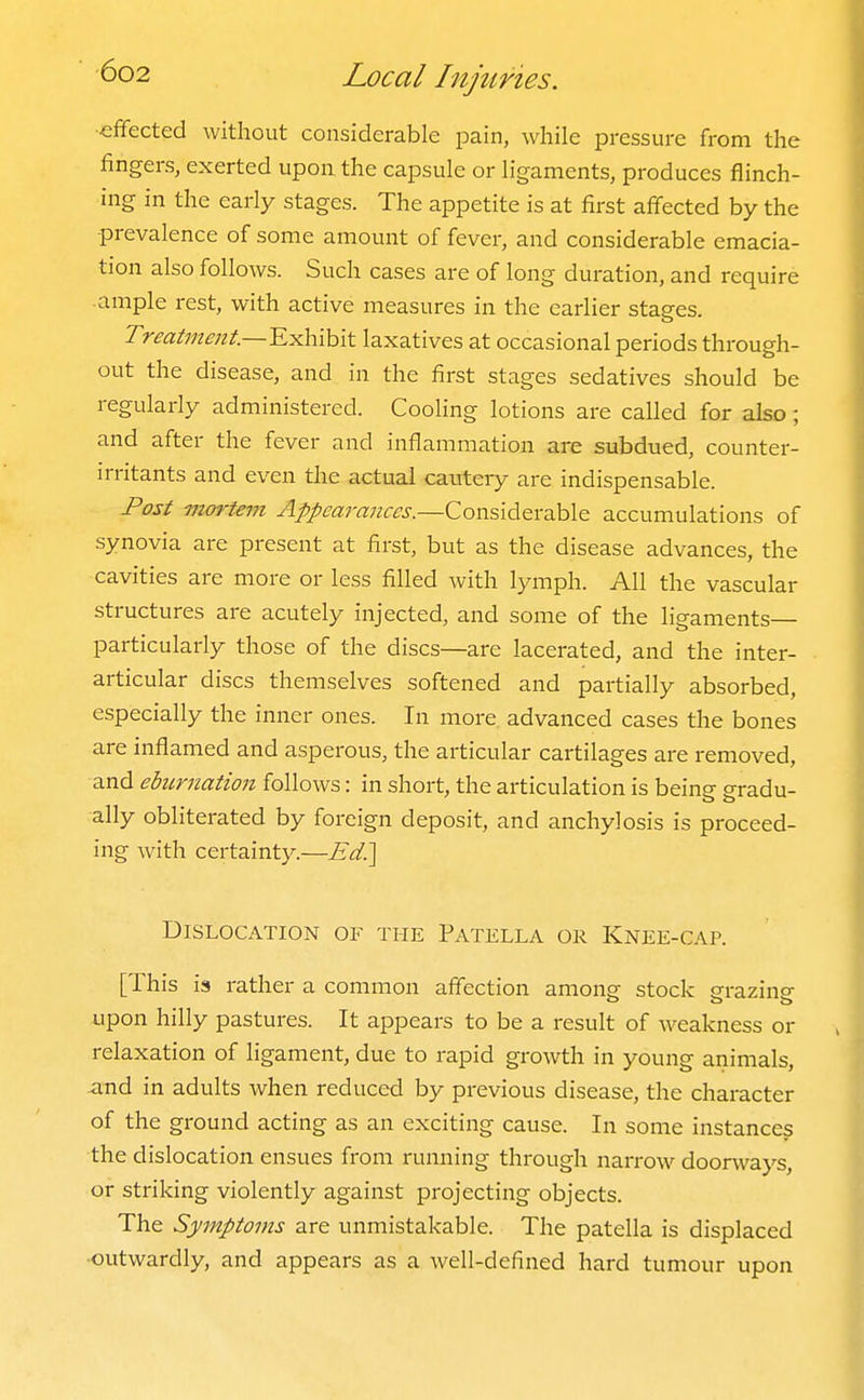 ■efifected without considerable pain, while pressure from the fingers, exerted upon, the capsule or ligaments, produces flinch- ing in the early stages. The appetite is at first afiected by the ■prevalence of some amount of fever, and considerable emacia- tion also follows. Such cases are of long duration, and require ample rest, with active measures in the earlier stages. Treatme7tt.~¥.:Kh\hit laxatives at occasional periods through- out the disease, and in the first stages sedatives should be regularly administered. Cooling lotions are called for also; and after the fever and inflammation are subdued, counter- irritants and even the actual cautery are indispensable. Post mm-tem Appearances.—Considerable accumulations of synovia are present at first, but as the disease advances, the cavities are more or less filled with lymph. All the vascular structures are acutely injected, and some of the ligaments particularly those of the discs—are lacerated, and the inter- articular discs themselves softened and partially absorbed, especially the inner ones. In more advanced cases the bones are inflamed and asperous, the articular cartilages are removed, and eburnation follows: in short, the articulation is being- eradu- ally obliterated by foreign deposit, and anchylosis is proceed- ing with certainty.—Ed?i^ Dislocation of the Patella or Knee-cap. [This is rather a common affection among stock srrazinp- upon hilly pastures. It appears to be a result of weakness or relaxation of ligament, due to rapid growth in young animals, and in adults when reduced by previous disease, the character of the ground acting as an exciting cause. In some instances the dislocation ensues from running through narrow doorways, or striking violently against projecting objects. The Symptoms are unmistakable. The patella is displaced ■outwardly, and appears as a well-defined hard tumour upon