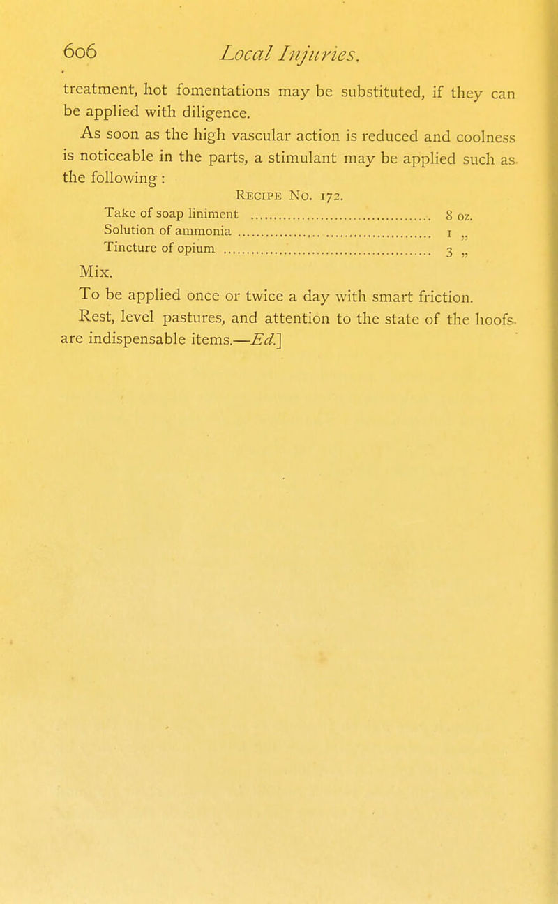 treatment, hot fomentations may be substituted, if they can be applied with diligence. As soon as the high vascular action is reduced and coolness is noticeable in the parts, a stimulant may be applied such as. the following: Recipe No. 172. Take of soap liniment 8 oz. Solution of ammonia i Tincture of opium 3 Mix. To be applied once or twice a day with smart friction. Rest, level pastures, and attention to the state of the hoofs, are indispensable items.—Ed^