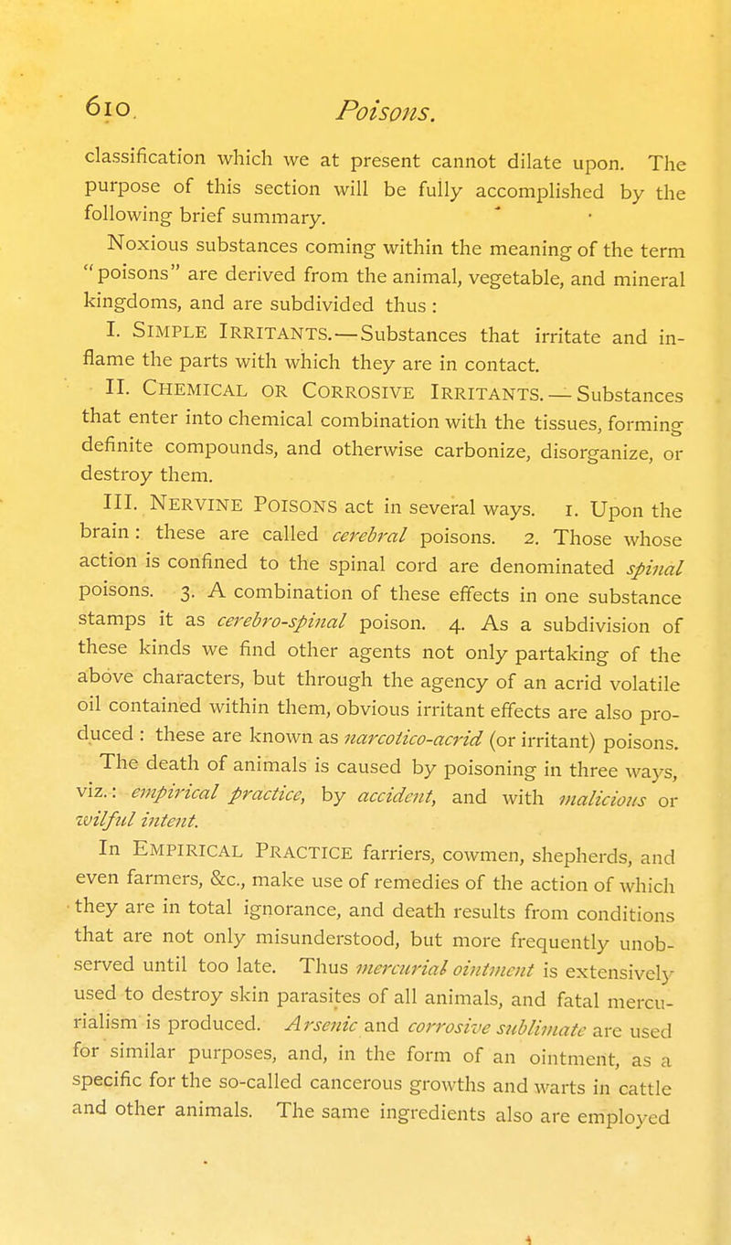 classification which we at present cannot dilate upon. The purpose of this section will be fully accomplished by the following brief summary. Noxious substances coming within the meaning of the term poisons are derived from the animal, vegetable, and mineral kingdoms, and are subdivided thus : I. Simple Irritants.—Substances that irritate and in- flame the parts with which they are in contact. II. Chemical or Corrosive Irritants. —Substances that enter into chemical combination with the tissues, forming definite compounds, and otherwise carbonize, disorganize, or destroy them. III. Nervine Poisons act in several ways. i. Upon the brain: these are called cereh-al poisons. 2. Those whose action is confined to the spinal cord are denominated spinal poisons. 3. A combination of these effects in one substance stamps it as cerebrospinal poison. 4. As a subdivision of these kinds we find other agents not only partaking of the above characters, but through the agency of an acrid volatile oil contained within them, obvious irritant effects are also pro- duced : these are known as narcoiico-acrid (or irritant) poisons. The death of animals is caused by poisoning in three ways, viz.: empirical practice, by accident, and with malicious or wilful intent. In Empirical Practice farriers, cowmen, shepherds, and even farmers, &c., make use of remedies of the action of which they are in total ignorance, and death results from conditions that are not only misunderstood, but more frequently unob- served until too late. Thus mercurial ointment is extensively used to destroy skin parasites of all animals, and fatal mercu- rialism is produced. Arsenic z.xv6. corrosive sublimate are used for similar purposes, and, in the form of an ointment, as a specific for the so-called cancerous growths and warts in cattle and other animals. The same ingredients also are employed