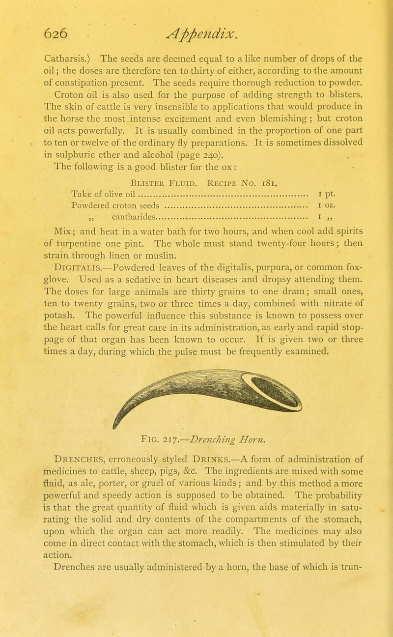 Catharsis.) The seeds are deemed equal to a like number of drops of the oil J the doses are therefore ten to thirty of either, according to the amount of constipation present. The seeds require thorough reduction to powder. Croton oil is also used for the purpose of adding strength to blisters. The skin of cattle is very insensible to applications that would produce in the horse the most intense excitement and even blemishing; but croton oil acts powerfully. It is usually combined in the proportion of one part to ten or twelve of the ordinary fly preparations. It is sometimes dissolved in sulphuric ether and alcohol (page 240). The following is a good blister for the ox: Blister Fluid. Recipe No. 181. Take of olive oil i pt. Powdered croton seeds i oz. ,, cantharides i Mix; and heat in a water bath for two hours, and when cool add spirits of turpentine one pint. The whole must stand twenty-four hours; then strain through linen or muslin. Digitalis.—Powdered leaves of the digitalis, purpura, or common fox- glove. Used as a sedative in heart diseases and dropsy attending them. The doses for large animals are thirty grains to one dram; small ones, ten to twenty grains, two or three times a day, combined with nitrate of potash. The powerful influence this substance is known to possess over the heart calls for great care in its administration, as early and rapid stop- page of that organ has been known to occur. It is given two or three times a day, during which the pulse must be frequently examined. Fig. 217.—Drenching Horn. Drenches, erroneously styled Drinks.—A form of administration of medicines to cattle, sheep, pigs, &c. The ingredients are mixed with some fluid, as ale, porter, or gruel of various kinds; and by this method a more powerful and speedy action is supposed to be obtained. The probability is that the great quantity of fluid which is given aids materially in satu- rating the solid and dry contents of the compartments of the stomach, upon which the organ can act more readily. The medicines may also come in direct contact with the stomach, which is then stimulated by their action. Drenches are usually administered by a horn, the base of which is trun-