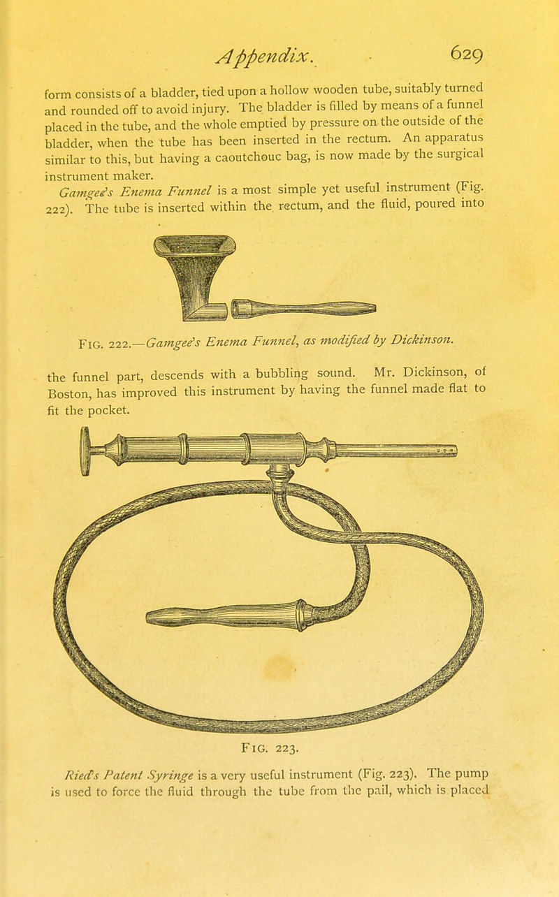 form consists of a bladder, tied upon a hollow wooden tube, suitably turned and rounded off to avoid injury. The bladder is filled by means of a funnel placed in the tube, and the whole emptied by pressure on the outside of the bladder, when the tube has been inserted in the rectum. An apparatus similar to this, but having a caoutchouc bag, is now made by the surgical instrument maker. Gamgee's Enema Funnel is a most simple yet useful instrument (Fig. 222). The tube is inserted within the. rectum, and the fluid, poured into Fig. 222.—Gamgee's Enema Funnel, as modified by Dickinso7i. the funnel part, descends with a bubbling sound. Mr. Dickinson, of Boston, has improved this instrument by having the funnel made flat to fit the pocket. Fig. 223. Rieds Patent Syringe is a very useful instrument (Fig. 223). The pump is used to force the fluid through the tube from the pail, which is placed