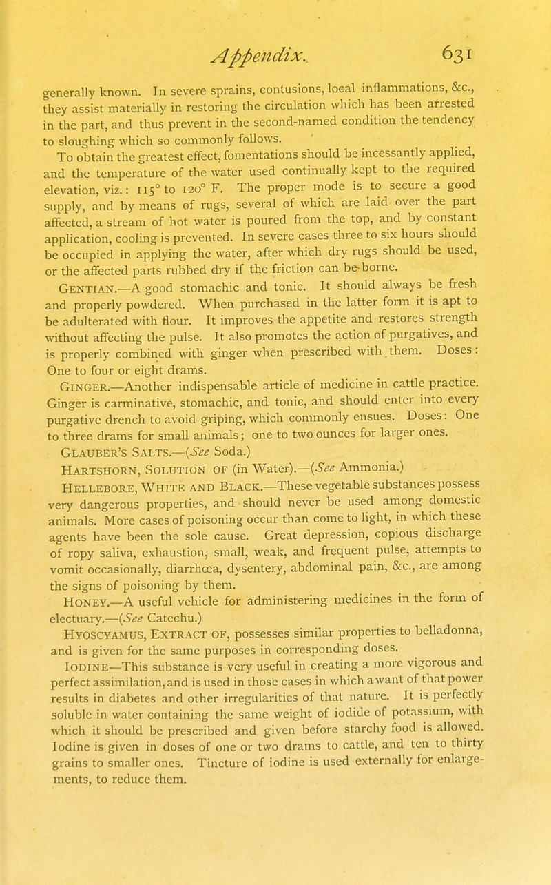 generally known. In severe sprains, contusions, loeal inflammations, &c., they assist materially in restoring the circulation which has been arrested in the part, and thus prevent in the second-named condition the tendency to sloughing which so commonly follows. To obtain the greatest effect, fomentations should be incessantly applied, and the temperature of the water used continually kept to the required elevation, viz.: 115° to 120° F. The proper mode is to secure a good supply, and by means of rugs, several of which are laid over the part affected, a stream of hot water is poured from the top, and by constant apphcation, cooling is prevented. In severe cases three to six hours should be occupied in applying the water, after which dry rugs should be used, or the affected parts rubbed dry if the friction can be-borne. Gentian.—A good stomachic and tonic. It should always be fresh and properly powdered. When purchased in the latter form it is apt to be adulterated with flour. It improves the appetite and restores strength without affecting the pulse. It also promotes the action of purgatives, and is properly combined with ginger when prescribed with.them. Doses: One to four or eight drams. Ginger.—Another indispensable article of medicine in cattle practice. Ginger is carminative, stomachic, and tonic, and should enter into every purgative drench to avoid griping, which commonly ensues. Doses: One to three drams for small animals; one to two ounces for larger ones. Glauber's Salts.—(^.^^ Soda.) Hartshorn, Solution of (in Water).—{See Ammonia.) Hellebore, White and Black.—These vegetable substances possess very dangerous properties, and should never be used among domestic animals. More cases of poisoning occur than come to light, in which these agents have been the sole cause. Great depression, copious discharge of ropy saliva, exhaustion, small, weak, and frequent pulse, attempts to vomit occasionally, diarrhoea, dysentery, abdominal pain, &c., are among the signs of poisoning by them. Honey.—A useful vehicle for administering medicines in the form of electuary.—{See Catechu.) Hyoscyamus, Extract of, possesses similar properties to belladonna, and is given for the same purposes in con-esponding doses. Iodine—This substance is very useful in creating a more vigorous and perfect assimilation, and is used in those cases in which awant of that power results in diabetes and other irregularities of that nature. It is perfectly soluble in water containing the same weight of iodide of potassium, with which it should be prescribed and given before starchy food is allowed. Iodine is given in doses of one or two drams to cattle, and ten to thirty grains to smaller ones. Tincture of iodine is used externally for enlarge- ments, to reduce them.