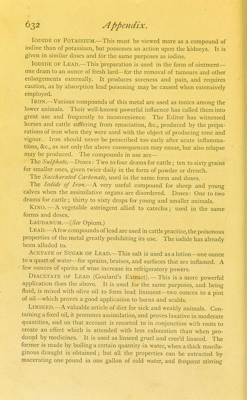 Iodide ok Potassium.—This must be viewed more as a compound of iodine than of potassium, but possesses an action upon the kidneys. It is given in similar doses and for the same purposes as iodine. Iodide of Lead.—This preparation is used in the form of ointment— one dram to an ounce of fresh lard—for the removal of tumours and other enlargements externally. It produces soreness and pain, and requires caution, as by absorption lead poisoning may be caused when extensively employed. Iron.—Various compounds of this metal are used as tonics among the lower animals. Their well-known powerful influence has called them into great use and frequently to inconvenience. The Editor has witnessed horses and cattle suffering from emaciation, &c., produced by the prepa- rations of iron when they were used with the object of producing tone and vigour. Iron should never be prescribed too early after acute inflamma- tibns, &c., as not only the above consequences may ensue, but also relapse may be produced. The compounds in use are— The Sulphate,—Doses: Two to four drams for cattle; ten to sixty grains for smaller ones, given twice daily in the form of powder or drench. The Saccharated Carbonaie, used in the same form and doses. The Iodide of Iron.—A very useful compound for sheep and young calves when the assimilative organs are disordered. Doses: One to two drams for cattle ; thirty to sixty drops for young and smaller animals. Kino. — A vegetable astringent allied to catechu; used in the same forms and doses. Laudanum.—{See Opium.) Lead.—Afew compounds of lead are used in cattle practice, the poisonous properties of the metal greatly prohibiting its use. The iodide has already been alluded to. Acetate or Sugar of Lead.—This salt is used as a lotion—one ounce to a quart of water—for sprains, bruises, and surfaces that are inflamed. A few ounces of spirits of wine increase its refrigeratory powers. Diacetate of Lead (Goulard's Extract). — This is a more powerful application than the above. It is used for the same purposes, and being fluid, is mixed with olive oil to form lead liniment—two ounces to a pint of oil—which proves a good application to burns and scalds. Linseed.—A valuable article of diet for sick and weakly animals. Con- taining a fixed oil, it promotes assimilation, and proves laxative in moderate quantities, and on that account is resorted to in conjunction with roots to create an effect which is attended with less exhaustion than when pro- duced by medicines. It is used as linseed gruel and cree'd linseed. The former is made by boiling a certain quantity in water, when a thick mucila- ginous draught is obtained; but all the properties can be extracted by macerating one pound in one gallon of cold water, and frequent stirring