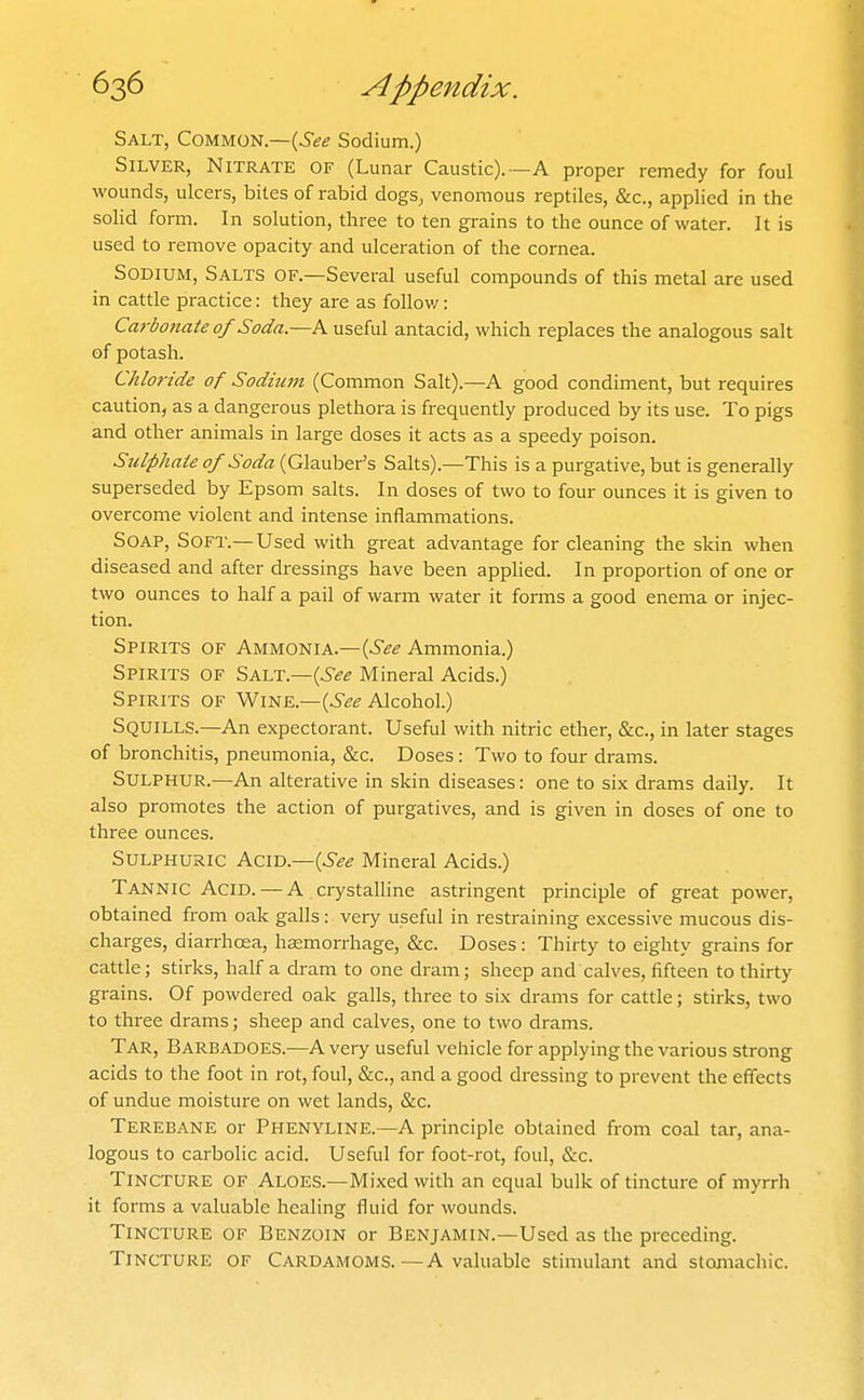 Salt, Common.—(^^^ Sodium.) Silver, Nitrate of (Lunar Caustic).—A proper remedy for foul wounds, ulcers, bites of rabid dogSj venomous reptiles, &c., applied in the solid form. In solution, three to ten grains to the ounce of water. It is used to remove opacity and ulceration of the cornea. Sodium, Salts of.—Several useful compounds of this metal are used in cattle practice: they are as foUov/: Carbonate of Soda.—A useful antacid, which replaces the analogous salt of potash. Chloride of Sodium (Common Salt).—A good condiment, but requires caution, as a dangerous plethora is frequently produced by its use. To pigs and other animals in large doses it acts as a speedy poison. Sulphate of Soda (Glauber's Salts).—This is a purgative, but is generally superseded by Epsom salts. In doses of two to four ounces it is given to overcome violent and intense inflammations. Soap, Soft.—Used with great advantage for cleaning the skin when diseased and after dressings have been applied. In proportion of one or two ounces to half a pail of warm water it forms a good enema or injec- tion. Spirits of Ammonia.—(^1?^ Ammonia.) Spirits of Salt.—(^<?^ Mineral Acids.) Spirits of Wine.—(^^^ Alcohol.) Squills.—An expectorant. Useful with nitric ether, &c., in later stages of bronchitis, pneumonia, &c. Doses: Two to four drams. Sulphur.—An alterative in skin diseases: one to six drams daily. It also promotes the action of purgatives, and is given in doses of one to three ounces. Sulphuric Acid.—{See Mineral Acids.) Tannic Acid. — A crystalline astringent principle of great power, obtained from oak galls: very useful in restraining excessive mucous dis- charges, diarrhoea, haemorrhage, &c. Doses: Thirty to eighty grains for cattle; stirks, half a dram to one dram; sheep and calves, fifteen to thirty grains. Of powdered oak galls, three to six drams for cattle; stirks, two to three drams; sheep and calves, one to two drams. Tar, Barbadoes.—Avery useful vehicle for applying the various strong acids to the foot in rot, foul, &c., and a good dressing to prevent the effects of undue moisture on wet lands, &c. Terebane or Phenyline.—A principle obtained from coal tar, ana- logous to carbolic acid. Useful for foot-i-ot, foul, &c. Tincture of Aloes.—Mixed with an equal bulk of tincture of myrrh it forms a valuable healing fluid for wounds. Tincture of Benzoin or Benjamin.—Used as the preceding. Tincture of Cardamoms.—A valuable stimulant and stomachic.