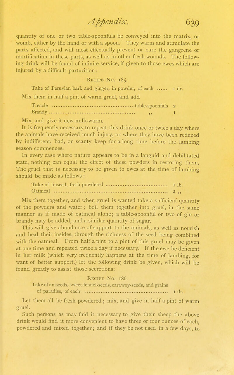 quantity of one or two table-spoonfuls be conveyed into the matrix, or womb, either by the hand or with a spoon. They warm and stimulate the parts affected, and will most effectually prevent or cure the gangrene or mortification in these parts, as well as in other fresh wounds. The follow- ing drink will be found of infinite service, if given to those ewes which are injured by a difficult parturition: Recipe No. 185. Take of Peruvian bark and ginger, in powder, of each I dr. Mix them in half a pint of warm gruel, and add Treacle table-spoonfuls 2 Brandy „ i Mix, and give it new-milk-warm. It is frequently necessary to repeat this drink once or twice a day where the animals have received much injury, or where they have been reduced by indifferent, bad, or scanty keep for a long time before the lambing season commences. In every case where nature appears to be in a languid and debilitated state, nothing can equal the effect of these powders in restoring them. The gruel that is necessary to be given to ewes at the time of lambing should be made as follows : Take of linseed, fresh powdered I lb. Oatmeal 2 Mix them together, and when gruel is wanted take a sufficient quantity of the powders and water; boil them together into gruel, in the same manner as if made of oatmeal alone; a table-spoonful or two of gin or brandy may be added, and a similar quantity of sugar. This will give abundance of support to the animals, as well as nourish and heal their insides, through the richness of the seed being combined with the oatmeal. From half a pint to a pint of this gruel may be given at one time and repeated twice a day if necessary. If the ewe be deficient in her milk (which very frequently happens at the time of lambing, for want of better support,) let the following drink be given, which will be found greatly to assist those secretions: Recipe No. 186. Take of aniseeds, sweet fennel-seeds, caraway-seeds, and grains of paradise, of each I dr. Let them all be fresh powdered; mix, and give in half a pint of warm gruel. Such persons as may find it necessary to give their sheep the above drink would find it more convenient to have three or four ounces of each, powdered and mixed together; and if they be not used in a few days, to