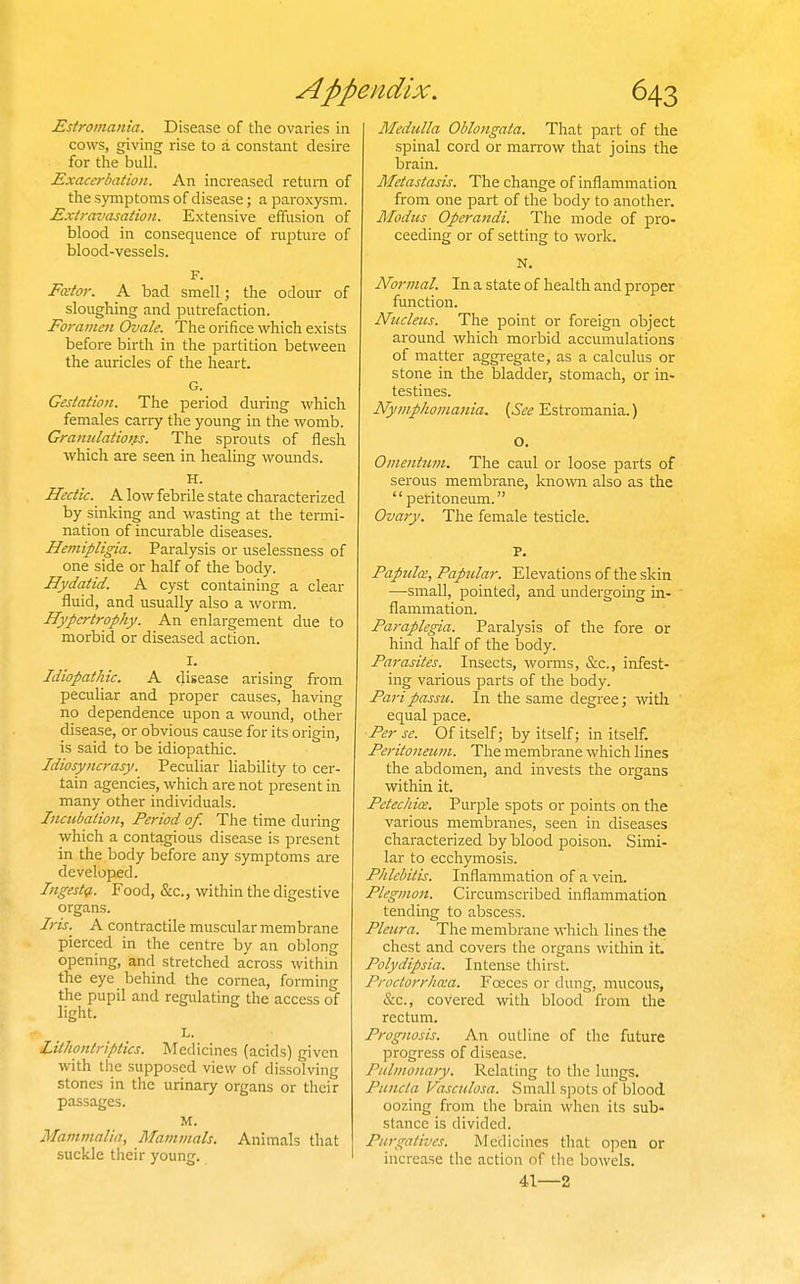 Estromania. Disease of the ovaries in cows, giving rise to a constant desire for the bull. Exacerbation. An increased return of the s)miptoms of disease; a paroxysm. Extravasation. Extensive effusion of blood in consequence of rupture of blood-vessels. F. Fator. A bad smell; the odour of sloughing and putrefaction. Foramen Ovale. The orifice which exists before birth in the partition between the auricles of the heart. G. Gestation. The period during which females carry the young in the womb. Granulations. The sprouts of flesh which are seen in healing womids. H. Hectic. A low febrile state characterized by sinking and wasting at the termi- nation of incurable diseases. Hemipligia. Paralysis or uselessness of one side or half of the body. Hydatid. A cyst containing a clear fluid, and usually also a worm. Hypertrophy. An enlargement due to morbid or diseased action. I. Idiopathic. A disease arising from peculiar and proper causes, having no dependence upon a wound, other disease, or obvious cause for its origin, is said to be idiopathic. Idiosyncrasy. Peculiar liability to cer- tain agencies, which are not present in many other individuals. Incubation, Period of. The time during which a contagious disease is present in the body before any symptoms are developed. Ingestg.. Food, &c., within the digestive organs. Iris. A contractile muscular membrane pierced in the centre by an oblong opening, and stretched across within the eye behind the cornea, forming the pupil and regulating the access of light. L. Lilhontriptics. Medicines (acids) given with the .supposed view of dissolving stones in the urinary organs or their passages. M. Mammalia, Mammals. Animals that suckle their young. Medulla Oblongata. That part of the spinal cord or marrow that joins the brain. Metastasis. The change of inflammation from one part of the body to another. Modus Operandi. The mode of pro- ceeding or of setting to work. N, Normal. In a state of health and proper function. Nucleus. The point or foreign object around which morbid accumulations of matter aggregate, as a calculus or stone in the bladder, stomach, or in- testines. Nymphomania. {See Estromania.) o. Omentum. The caul or loose parts of serous membrane, knowii also as the peritoneum. Ovary. The female testicle. P. Papula, Papular. Elevations of the skin —small, pointed, and undergoing in- flammation. Paraplegia. Paralysis of the fore or hind half of the body. Parasites. Insects, worms, &c., infest- ing various parts of the body. Pari passu. In the same degree; with equal pace. Per se. Of itself; by itself; in itself. Peritoneum. The membrane wliicli lines the abdomen, and invests the organs within it. Petechia. Purple spots or points on the various membranes, seen in diseases characterized by blood poison. Simi- lar to ecchymosis. Phlebitis. Inflammation of a vein. Plegmon. Circumscribed inflammation tending to abscess. Pleura. The membrane which lines the chest and covers the organs within it. Polydipsia. Intense thirst. Proctorrhea. Foeces or dung, mucous, &c., covered with blood from the rectum. Prognosis. An outline of the future progress of disease. Pulmonary. Relating to the lungs. Puncla Vasculosa. Small spots of blood oozing from the brain when its sub- stance is divided. Purgatives. Medicines that open or increase the action of the bowels. 41—2