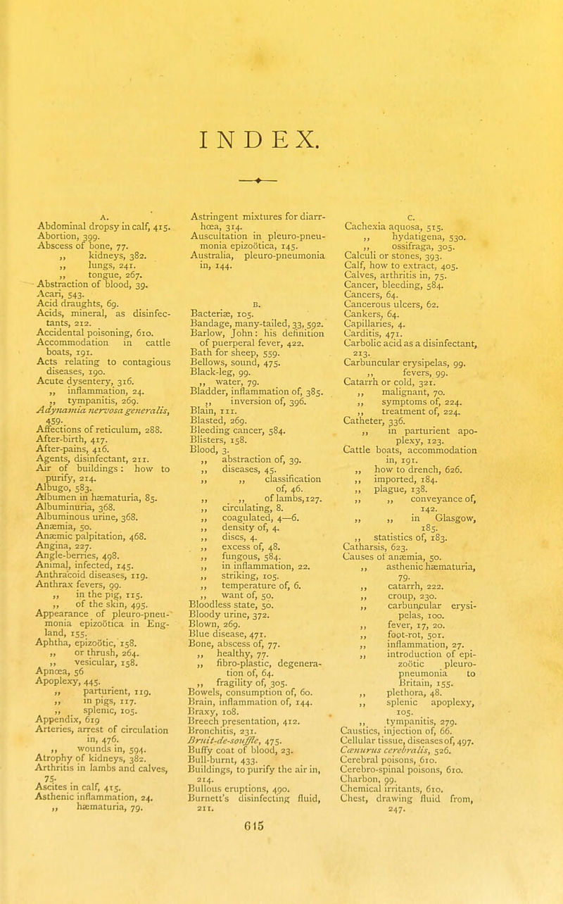 INDEX. Abdominal dropsy in calf, 415. Abortion, 399. Abscess of bone, 77. ,, kidneys, 382. „ lungs, 241. „ _ tongue, 267. Abstraction of blood, 39. Acari, 543. Acid draughts, 69. Acids, mineral, as disinfec- tants, 212. Accidental poisoning, 610. Accommodation in cattle boats, 191. Acts relating to contagious diseases, 190. Acute dysentery, 316. „ inflammation, 24. ,, tympanitis, 269. Adynamia nervosa goteralis, 459-. Affections of reticulum, 288. After-birth, 417. After-pains, 416. Agents, disinfectant, 211. Air of buildings: how to purify, 214. Albugo, 583. Albumen in hsematuria, 85. Albuminuria, 368. Albuminous urine, 368. Anaemia, 50. Anaemic palpitation, 468. Angina, 227. Angle-berries, 498. Animal, infected, 145. Anthra'coid diseases, iig. Anthrax fevers, 99. „ in the pi^, 115. ,, of the skin, 495. Appearance of pleuro-pneu- monia epizotitica in Eng- land, 155. Aphtha, epizootic, 158. or thrush, 264. „ vesicular, 158. Apnoea, 56 Apoplexy, 445. „ parturient, iig. „ in pigs, 117. ,, splenic, 105. Appendix, 6ig Arteries, arrest of circulation in, 476. wounds in, 394. Atrophy of kidneys, 382. Arthritis in Iambs and calves, . 75- . Ascites m calf, 415. Asthenic inflammation, 24. „ hsematuria, 79. Astringent mixtures for diarr- hcEa, 314. Auscultation in pleuro-pneu- monia epizootica, 145. Australia, pleuro-pneumonia in, 144. Bacteriae, 105. Bandage, many-tailed, 33, 592. Barlow, John: his definition of puerperal fever, 422. Bath for sheep, 559. Bellows, sound, 475. Black-leg, 99. ,, water, 79. Bladder, inflammation of, 385. ,, inversion of, 396. Blain, Til. Blasted, 269. Bleeding cancer, 584. Blisters, 158. Blood, 3. ,, abstraction of, 39. ,, diseases, 45. ,, ,, classification of, 46. ,, ,, oflambs,i27. ,, circulating, 8. ,, coagulated, 4—6. ,, density of, 4. ,, discs, 4. ,, excess of, 48. „ fungous, 584. ,, in inflammation, 22. „ striking, 105. ,, temperature of, 6. ,, want of, 50. Bloodless state, 50. Bloody urine, 372. Blown, 269. Blue disease, 471. Bone, abscess of, 77. „ healthy, 77. ,, fibro-plastic, degenera- tion of, 64. „ fragility of, 305. Bowels, consumption of, 60. Brain, inflammation of, 144. Braxy, 108. Breech presentation, 412. Bronchitis, 231. Bruit-de-soufflc, 473. Bufiy coat of blood, 23. Bull-burnt, 433. Buildings, to purify the air in, 214. Bullous eruptions, 490. Burnett's disinfecting fluid, 211, 615 Cachexia aquosa, 513. „ hydatigena, 530. ,, ossifraga, 305. Calculi or stones, 393. Calf, how to extract, 405. Calves, arthritis in, 75. Cancer, bleeding, 584. Cancers, 64. Cancerous ulcers, 62. Cankers, 64. Capillaries, 4. Carditis, 471. Carbolic acid as a disinfectant, 213. Carbuncular erysipelas, 99. ,, fevers, 99. Catarrh or cold, 321. ,, malignant, 70. ,, symptoms of, 224. ,, treatment of, 224. Catheter, 336. ,, in parturient apo- plexy, 123. Cattle boats, accommodation in, 19T. ,, how to drench, 626. ,, imported, 184. „ plague, 138. ,, ,, conveyance of, 142. „ „ in Glasgow, . . ^85- ,, statistics of, 183. Catharsis, 623. Causes of anaemia, 50. ,, asthenic haematuria, ,. caLU, 222. ,, croup, 230. „ carbunpular erysi- pelas, 100. fever, 17, 20. ,, foot-rot, 501. ,, inflammation, 27. ,, introduction of epi- zootic pleuro- pneumonia to Britain, 153. ,, plethora, 48. ,, splenic apoplexy, 103. ,, tympanitis, 279. Caustics, injection of, 66. Cellular tissue, diseasesof, 497. Cccnurtts ccrebralis, 326. Cerebral poisons, 610. Cerebro-spinal poisons, 610. Charbon, pg. Chemical irritants, 610. Chest, drawing fluid from, 247.