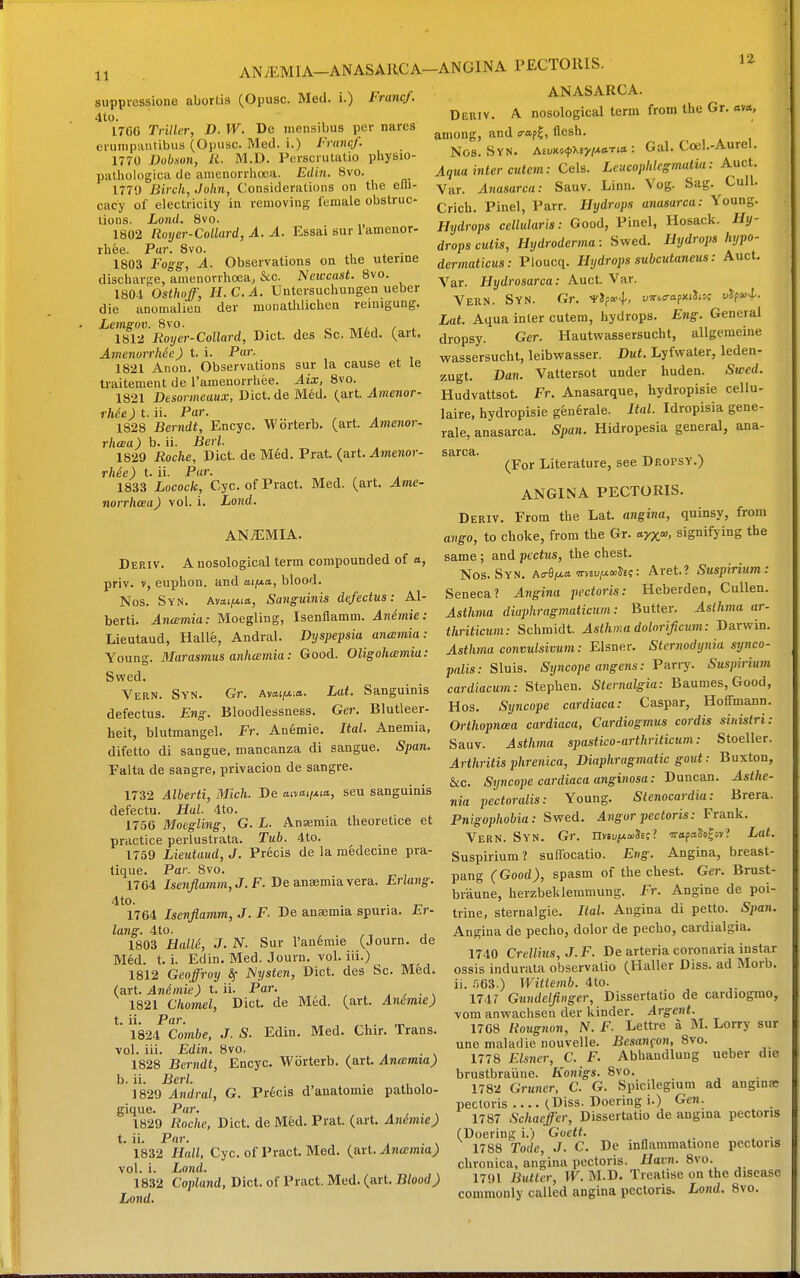 11 ANiEMlA—ANASAIlCA- suppressione abortis (Opusc. Med. i.) Francf. 4to. 1766 Triller, D. W. De niensibus per nares ei'unipantibus (Opusc. Med. i.) Francf. 1770 Dubson, 11. M.D. Persciutatio physao- pathologica de amenorrhoea. Edin. 8vo. 1770 Birch, John, Considerations on the eui- cacy of electricity in removing female obstruc- tions. Lond. 8vo. 1802 Rorjer-Collard, A. A. Essai sur I'amenor- rhee. Par. 8vo. . 1803 Fogg-, A. Observations on the uterine discharge, amenorrhoea, &c. Newcast. 8vo. 180-1 Osthoff, JI. C. A. Untersuchungen ueber die anomalien der moiiatlilichen reinigung. Lemgov. 8vo. c ^xl^ / ^ 1812 Royer-Collard, Diet, des Sc. M6d. (art. Amenorrhie) t. i. Par. 1821 Anon. Observations sur la cause et le traitement de Tamenorrhee. Aix, 8vo. 1821 Desormeaux, Diet, de Med. (art. Amenor- rh6e)t.i\. Par. 1828 Berndt, Encyc. Wbrterb. (art. Amenor- rhcea) b. ii. Berl. 1829 Roche, Diet, de M6d. Prat. (art. ^menor- rhSe) t. ii. Par. 1833 Locock, Cyc. of Pract. Med. (art. Ame- norrhoea ) vol. i. X/OJid. ANAEMIA. Deriv. a nosological term compounded of a, priv. V, euphon. and aif**, blood. Nos. Syn. Avttijwitt, Sanguinis defectus: Al- bert!. Ancemia: Moegling, Isenflamm. Anhnie: Lieutaud, Halle, Andral. Dyspepsia ancemia: Young. Marasmus anhcemia: Good. Oligohamia: Swed. Vern. Syn. Gr. Avai/w:*. Lat. Sanguinis defectus. Eng. Bloodlessness. Ger. Blutleer- heit, blutmangel. Fr. An6mie. Ital. Anemia, difetto di sangue, mancanza di sangue. Span. Falta de sangre, privacion de sangre. 1732 Alberti, Mich. De aiyai/Ma, seu sanguinis defectu. Hal. 4to. 1756 Moegling, G. L. Ansemia theoretice et practice perlustrata. Tub. 4to. 1759 Lieutaud, J. Precis de la medecine pra- tique. Par. 8vo. 1764 Isenflamm, J. F. De ansmia vera. Erlang. 4to. 1764 Isenflamm, J. F. De anasmia spuria. Er- lang. 4to. , . /T J 1803 HalU, J. N. Sur l'an6mie (Journ. de M6d. t. i. Edin, Med. Journ. vol. iii.) 1812 Geoffroy ^ JSysten, Diet, des Sc. Med. (art Animie) t. ii. Par. . , . , 1821 Chomel, Diet, de Med. (art. Anhnie) t. ii. Par. , . ^ 1824 Combe, J. S. Edin. Med. Chir. Trans, vol. iii. Edin. 8vo. 1828 Berndt, Encyc. Wbrterb. (art. Ancemia) b. ii. Berl. 1829 Andral, G. Precis d'anatomie patholo- gique. PrtJ-. . , • , 1829 Roche, Diet, de Med. Prat. (art. Animie) t. ii. Par. 1832 Hall, Cyc. of Pract. Med. (art. Ancemia) vol. i. Lond. 1832 Copland, Diet, of Pract. Med. (art. Blood) Lond. -ANGINA PECTORIS. ANASARCA. Deriv. A nosological term from the Gr. ova, among, and o-ap^, flesh. Nos. Syn. AiuM<puy!A.aria : Gal. Coijl.-Aurel. Aqua inter cutem: Cels. Leucophlegmalia: Auct. Var. Anasarca: Sauv. Linn. Vog. Sag. Cull. Crich. Pinel, Parr. Hydrops anasarca: Young. Hydrops cellularis: Good, Pinel, Hosack. Hy- drops cutis, Hydroderma: Swed. Hydrops hypo- dermaticus: Ploucq. Hydrops subcutaneus: Auct. Var. Hydrosarca: Auct. Var. Vern. Syn. Gr. i'Jpa'4'. ufio-apxiJist uXpsj-X. Lat. Aqua inter cutem, hydrops. Eng. General dropsy. Ger. Hautvsrassersucht, allgemeine wassersucht, leibwasser. Dut. Lyfvvater, leden- zugt. Dan. Vattersot under huden. Swed. Hudvattsot. Fr. Anasarque, hydropisie cellu- laire, hydropisie gen6rale. Ital. Idropisia gene- rale, anasarca. Span. Hidropesia general, ana- sarca. ^ . (For Literature, see Dropsy.) ANGINA PECTORIS. Deriv. From the Lat. angina, quinsy, from aiig-o, to choke, from the Gr. ayx'». signifying the same; and pectus, the chest. Nos. Syn. ao-Siuo wveU(«<»S£;: Aret.? Suspiriiim: Seneca? Angina pectoris: Heberden, Cullen. Asthma diaphragmaticum: Butter. ^s//i;?ia ar- thriticum: Schmidt. Asthma dolorificum: Darwin. Asthma convulsivum: Eisner. Sternodynia synco- palis: Sluis. Syncope angens: Puny. Suspirium cardiacum: Stephen. Sternalgia: Baumes,Good, Hos. Sijncope cardiaca: Caspar, Hoffmann. Orthopncea cardiaca, Cardiogmus cordis sinistri: Sauv. Asthma spastico-arthriticum: Stoeller. Arthritis phrenica. Diaphragmatic gout: Buxton, &c. /Syncope cardiaca ang-inosa; Duncan. Asthe- nia pectoralis: Young. Stenocardia: Brera. Pnigophobia: Swed. Angor pectoris: Frank. Vern. Syn. Gr. nvtu/ueuSEc? wapa^ofov? Lat. Suspirium? suffocatio. Eng. Angina, breast- pang (Good), spasm of the chest. Ger. Brust- braune, herzbeklemmung. Fr. Angine de poi- trine, sternalgie. Ital. Angina di petto. Span. Angina de pecho, dolor de pecho, cardialgia. 1740 Crellius,J.F. De arteria coronaria instar ossis indurata observatio (Haller Diss, ad Morb. ii. r)63.) Witlemb. 4to. 174r Gundelfinger, Dissertatio de cardiogmo, voin anwachsen der kinder, ylrg-enf. 1768 Rougnon, N. F. Lettre a M. Lorry sur une maladie nouvelle. Besanfon, 8vo. 1778 Eisner, C. F. Abhaudluug ueber die brustbraiine. Konigs. 8vo. 1782 GriHier. C. G. Spicilegium ad anginfc pectoris (Diss. Doering i.) Gen. 1787 Schaeffer, Dissertatio de angina pectoris (Doering i.) Guett. _ . 1788 Tode, J. C. De inflammatione pectoris chronica, angina pectoris, ifain. 8vo. 1791 Butler, W. M.D. Treatise on the disease commonly called angina pectoris. Lojid. 8vo.