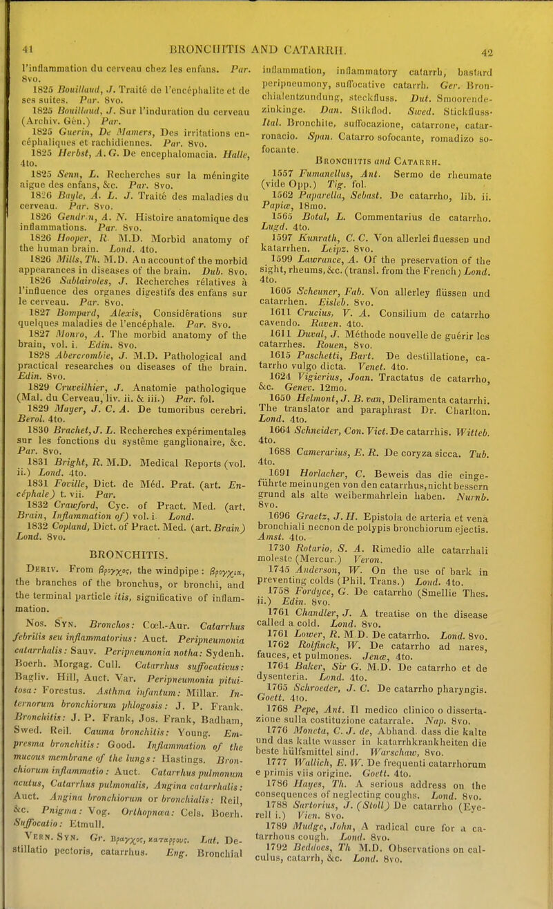 42 riiiflaramation du cerveau chez les enfans. Par. 8vo. 1825 Bouilluud, J. Traite de renceplmlite et de ses suites. Pur. 8vo. 1825 Bouilldud, ./. Sur rinduration du cerveau (Arcliiv. Gen.) Par. 1825 Guerin, De Mamers, Des irritations en- cephaliqiies et raciiidiennes. Par. 8vo. 1825 Ilerbst, A. G. De enceplialoinacia. Ualle, 4 to. 1825 Senn, L. Recherches sur la meningito aip;ue des enfans, &c. Par. 8vo. 18:;G Bayle, A. L. J. Traite des maladies du cerveau. Par. 8vo. 1820 Gendr n, A. N. Histoire anatomique des inflammations. Par. 8vo. 1S2G Hooper, R. M.D. Morbid anatomy of the human brain. Lond. 4to. 1820 Mills/Th.M.X). An account of the morbid appearances in diseases of the brain. Duh. 8vo. 1820 Sablairoles, J. Recherches relatives a I'influence des orp;anes digestifs des enfans sur le cerveau. Par. 8vo. 1827 Bompard, Alexis, Considerations sur quelques maladies de I'enclphale. Par. 8vo. 1827 Monro, A. Tiie morbid anatomy of the brain, vol. i. Edin. 8vo. 1828 Aberciomljie, J. M.D. Pathological and practical researches on diseases of the brain. Edin. 8vo. 1829 Cruveilhier, J. Anatomie pathologique (Mai. du Cerveau, liv. ii. & iii.) Par. fol. 1829 Mayer, J. C. A. De tuuioribns cerebri. Btrol. 4to. 1830 Bracket, J. L. Recherches experimentales sur les fonctions du systfime ganglionaire, &c. Par. 8vo. 1831 Bright, R. M.D. Medical Reports (vol. ii.) Lond. 4to. 1831 Foville, Diet, de Med. Prat. (art. En- ciphale) t. vii. Par. 1832 Crawford, Cyc. of Pract. Med. (art. Brain, Inflammation of) vol. i- Lond. 1832 Copland, Diet, of Pract. Med. (art. Brain) Lond. 8vo. BRONCHITIS. Deriv. From l^foy^o;, the windpipe : Upoy^.t'^, the branches of the bronchus, or bronclii, and the terminal particle itis, significative of inflam- mation. Nos. Syn. Bronchos: Ccel.-Aur. Catarrhus febrilis seu inflammatorius: Auct. Peripneumonia cntarrhalis: Sauv. Peripneumonia notha: Sydenh. Boerh. Morgag. Cull. Catarrhus suffocativtis: Bagiiv. Hill, Auct. Var. Peripneumonia pitui- tosa: Forestus. Asthma infantum: Millar. In- ternorum bronchiorum phlogosis: J. P. Frank. Bronchitis: J. P. Frank, Jos. Frank, Badham, Swed. Reil. Cauma bronchitis: Young. Em- presma bronchitis: Good. Inflammation of the mucous membrane of the lungs : Hastings. Bron- chiorum inflammatio : Auct. Catarrhus pulmonum acutus, Catarrhus pulmonalis, Angina catarrhidis: Auct. Angina bronchiorum or bronchialis: Reil, &c. Pnignin: Vog. Orlhopnan: Cels. Boerh. Suffocatio: EtmuU. Vern. Syn. Gr. upayp^o?,xaroppoi;?. !/«<. De- stillatio pectoris, catarrhus. Eng. Bronchial inflammation, inflammatory catarrh, bastard peripneumony, suirocative catarrh. Ger. Bron- chialcntzundung, steckfluss. But. Smoorende- zinkinge. Dan. Slikflod. Swed. Stickfluss- Itttl. Bronchile, sutfocazione, catarrone, catar- ronacio. Span. Catarro sofocante, romadizo so- focante. BuoNCHiTis and Catarrh. 1557 Fumanellus, Ant. Sermo de rheumate (vide 0pp.) Tig. fol. 1502 Paparella, Sebast. De catarrho, lib. ii. Papia;, 18mo. 1565 Botal, L. Commentarius de catarrho. Lugd. 4to. 1597 Kunrath, C. C. Von allerlei fluessen und katarrhen. Ltipz. 8vo. 1599 Lawrance, A. Of the preservation of the sight, rheums, &c. (transl. from the French i Lond. 4to. 1005 Scheuner, Fab. Von allerley fliissen und catarrhen. Eisleb. Svo. 1011 Crucius, V. A. Consilium de catarrho cavendo. Raven. 4to. 1611 Duval, J. M6thode nouvelle de gu6rir les catarrhes. Rouen, Svo. 1615 Paschetti, Bart. De destillatione, ca- tarrho vulgo dicta. Venet. 4to. 1624 Vigierius, Joan. Tractatus de catarrho &c. Genev. 12mo. ' 1650 Helmont, J. B. van, Deliramenta catarrhi. The translator and paraphrast Dr. Charlton. Lond. 4to. 1664 Schneider, Con. Vict. De catarrhis. Witteb. 4to. 1688 Camerarius, E. R. De coryza sicca. Tub. 4to. 1691 Horlacher, C. Bevreis das die einge- fiihrte meinungen von den catarrhus,nicht bessern grund als alte weibermahrleiu haben. Numb. Svo. 1696 Graetz, J. H. Epistola de arteria et vena bronchiali necnon de polypis bronchiorum ejectis. Amst. 4to. 1730 Rotario, S. A. RLmedio alle catarrhal! moleste (Mercur.) Veron. 1745 Anderson, W. On the use of bark in preventing colds (Phil. Trans.) Lond. 4to. 1758 Fordyce, G. De catarrho (Smellie Thes. li.) Edin. Svo. 1761 Chandler, J. A treatise on the disease called a cold. Lond. Svo. 1761 Lower, K. M.D. De catarrho. Lond. Svo. 1762 Rolflnck, W. De catarrho ad nares, fauces, et pulmones. JencB, 4to. 1764 Baker, Sir G. M.D. De catarrho et de dysenteria. Lond. 4to. 1765 Schroeder, J. C. De catarrho pharyngis. Goett. 4io. 1768 Pepe, Ant. II medico clinico o disserta- zione sulla costituzione catarrale. Nap. Svo. 1776 Moncta, C. J. de, Abhand. dass die kalte und das kalte wasser in katarrhkrankheiten die beste hiilfsmittel sind. Warsctiaw, Svo. 1777 Wallich, E. W. De frequenti catarrhorum e primis viis origlne. Goett. 4to. 1786 Hayes, Th. A serious address on the consequences of neglecting coughs. Lond. Svo. 1788 Sartorius, .f.(Stoll) De calarriio (Eye- reil i.) Vien. Svo. 1789 Mudge, John, A radical cure for a ca- tarrhous cough. Lond. Svo. 1792 Bcddocs, Th M.D. Observations on cal- culus, catarrh, &c. Lond. Svo.