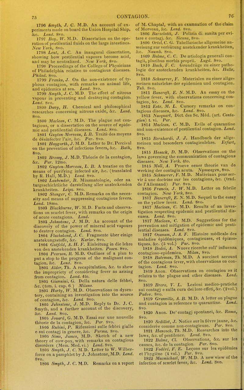 75 1790 Smyth, J. C M.D. An account of ex- periments made on board the Union Hospital Ship> 6tc. Lonil. 8vo. 1797 Buy, W. M.D. Dissertation on the ope- ration of pestilential lluids on the large intestines. New York, 8vo. 1798 Lent, A. C. An inaugural dissertation, showing how pestilential vapours become acid, and may be neutralized. New York, 8vo. 1798 Proceedings of the College of Physicians of Philadelphia relative to contagious diseases. Philad. 8vo. 1799 Franks, J. On the non-existence of ty- phous contagion, with remarks on animal life, and epidemics at sea. Lond. 8vo. 1799 Smyth, J. C. M.D. The effect of nitrous vapour in preventing and destroying contagion. Lond. 8vo. 1800 Davy, H. Chemical and philosophical researches concerning nitrous oxide, &c. Lond. 8vo. 1800 Maclean, C. M.D. The plague not con- tagious, or a dissertation on the source of epide- mic and pestilential diseases. Lond. 8vo. 1801 Guyton-3Inrveau, L B. Traite des moyens de desinfecter I'air, &c. Par. 8vo. 1801 fJatjgarth, J. M.D. Letter to Dr. Percival on the prevention of infectious fevers, &c. Bath, 8vo. 1802 Bressy, J. M.D. Th6orie de la contagion, &c. Par. 12mo. 1802 Guyton-Morveau, L. B. A treatise on the means of purifying infected air, &c. (translated by R. Hall, M.D.) Lond. 8vo. 1802 Laubender, B. Miasmatologie, oder na turgeschichtliche darstellung aller ansteckenden krankheiten. Leipz. 8vo. 1802 Slanger, C. M.D. Remarks on the neces- sity and means of suppressing contagious fevers. Lond. 18mo. 1803 Blackburne,W.M.I>. Facts and observa- tions on scarlet fever, with remarks on the origin of acute contagions. Lond. 1803 Johnstone, J. M.D. An account of the discovery of the power of mineral acid vapours to destroy contagion. Lond. 8vo. 1804 Flachslund, J. C. Fragmente iiber einige anstekungsstoffe, &c. Karlsr. 8vo. 1804 Gutfeld, A. H. F. Einleitung in die lehre von den anstekenden krankheiten. Posen. 8vo. 1804 Pearson, R. M.D. Outlines of a plau to put a stop to the progress of the malignant con- tagion, &c. Lond, 8vo. 1805 Alder, Th. A recapitulation, &c. to shew the impropriety of considering fever as arising from contagion. Lond. 4to. 180.5 Giannini, G. Delia natura delle febbri, &c. (torn. i. cap. 6.) Milano. 1805 Harty, W. M.D. Observations on dysen- tery, containing an investigation into the source of contagion, &c. Lond. 8vo. 1805 Johnstone, J. M.D. Reply to Dr. J. C. Smyth, and a further account of the discovery, &c. Lond. 8vo. 1805 Jouard, G. M.D. Essai sur une nouvelle theorie de la contagion, &c. Par. 8vo. 1806 Ruhini, P. Riflessioni suUe febbri gialle e sui contagj in genere, &c. Parma, 8vo. 1805 Sims, James, M.D. Sketch of a new theory of cow-pox, with remarks on contagious disorders (Mem. Med. vi.) Lond.%\o, 1805 Smyth, J. C. M.D. Letter to W. VVilber- force on a pamphlet by J. Johnstone, M.D. Lond. 8vo. 1805 Smyth, J, C. M.D. Remarks on a report of M. Chaptal, with an examnalion of the claim of Morveau, &c. Lond. 8vo. 1800 Barzelotti, J. Polizia di sanita per evi- tare e contafy, &c. Sienna, 8vo. 180G Ortel, C. G. Tabellarische allgemeine an- weisung/.ur verliiitung anstekender krankheiten, &c. Naumli. 8vo. 1809 Balme, C. C. De setiologia generali con- tagii, pluribus morbis proprii. Lugd. 8vo. 1810 Bach, F. C. Grundziige zu einer patho- logic der ansteckenden krankheiten, &c. Halle, 8vo. 1810 Schnurrer, F. Materialen zu einer allge- meinen naturlehre der epidemien und contagien. Tub. 8vo. 1811 Bancroft, E. N. M.D. An essay on the yellow fever, with observations concerning con- tagion, &c. Lond. 8vo. 1812 Este, M, L. Cursory remarks on con- tagious diseases, &c. Lond. 8vo. 1813 Nacquart, Diet des Sc. M6d. (art. Conta- gion) t. vi. Par. 1814 Maclean, C. M.D. Evils of quarantine and non-existence of pestilential contagion. Lond. 8vo. 1815 Bernhardi, J. J. Handbuch der allge- meinen und besondern contagienlehre. Erfurt, 8vo. 1815 Hosack, D. M.D. Observations on the laws governing the communication of contagious diseases. New York, 4to. 1815 Moll, A. Proeve eener theorie van de ■werking der contagia acuta. Nymwegen, 8vo. 1815 Schnurrer, F. M.D. Materiaux pour ser- vir a une doctrine sur les contagions, Uc. (trad, de i'Allemand) Par. 8vo. 1816 Francis, J. W. M.D. Letter on febrile contagion. New York, 8vo. 1817 Bancroft, E, N. M.D. Sequel to the essay on the yellow lever. Lond. 8vo. 1817 Maclean, C, M.D. Results of an inves- tigation respecting epidemic and pestilential dis- eases. Lond. 8vo. 1817 Maclean, C. M.D. Suggestions for the prevention and mitigation of epidemic and pesti- lential diseases. Lond. 8vo. 1817 Ozanam, J. A. F. Histoire medicale des maladies 6pid6miques, contagieuses, et 6pizoo- tiques, &c. (5 vol.) Par. 8vo. 1818 Bodei, A. Nuove ricerche suU'influenza contagioso-epidemica. Milan, 8vo. 1818 Bateman, Th. M.D. A succinct account of the contagious fever, with observations on con- tagion. Lond. 8vo. 1819 Anon. Observations on contagion as it relates to the plague and other diseases. Lond. 8vo. 1819 Brera, V. L. Lezioni medico-pratiche sui contagj e sulla cura deiloro eflFetl,&c.(2vol.) Padov. 8vo. 1819 Granville, A. B. M.D. A letter on plague and contagion in reference to quarantine. Lond. 8vo. 1820 Anon. De' contagj spontanei, &c. Roma, 8vo. 1820 ScdiUot,J. Notice sur la fievrejaune, Sec. consideree comme non-contagieuse. Par. 8vo. 1821 Hancock, Th. M.D. Researches into the laws, &c. of pestilence. Lond. 8vo. 1822 Baltne, CI. Observations, &c. sur les causes, &c. de la contagion. Par. 8vo. 1822 Fodird, F. E. Lemons sur les epidemics et I'hygi&ne (4 vol.) Par. 8vo. 1822 Macmichacl, W.M.J). A new view of the infection of scarlet fever, &c. Lond. 8vo.