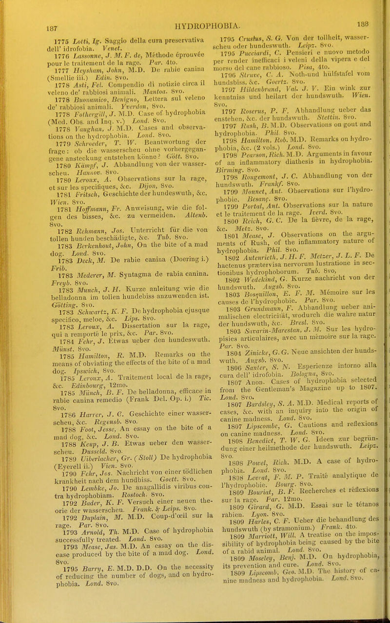 HYDROPHOBIA. 1775 Lolti, Ig. Saggio della cura preservativa deir idrofobia. Venet. 1770 Lassonne, J. M. F. dc, Mfethode 6prouv6e pour Ic traitenient de la rage. Par. 41o. 1777 Heyshavi, John, M.D. De rabie canina (Siuellic iii.) Edin. 8vo. 1778 Asii, Fel. Coinpendio di notizie circa il veieno de' rabbiosi aiiiiiiali. Mantua. 8vo. 1778 Biwiiumico, Benigiw, Lettera sul veieno de' rabbiosi aniniali. Yvcrdtm., Svo. 1778 FoUicvs:ill,J.m.Yi. Case of hydrophobia (Mod. Obs. and Inq. v.) Lond. 8vo. 1778 Vaughan, J. M.U. Cases and observa- tions on the hydiophobia. Ltmd. Svo. 1779 Schroeder, T. W- Beantwortung der frage: ob die wasserscheu oiiiie vorhergegan- gene ansteckung entstelien kiinne ? Colt. Svo. 1780 Kdmpf, J. Abhandlung von der wasser- scheu. Haniiov. Svo. 1780 Leroux, A. Observations sur la rage, et sur les specifiques, &c. Dijun, Svo. 1781 Fritsch, Geschichte der hundeswulh, &c. Wien. Svo. 17S1 Hoffmann, Fr. Anweisung, wie die fol- gen des bisses, &c. zu vermeiden. Altenb. Svo. 1782 Rehmann, Jos. Unterncht fur die von tollen huniJenbeschadigte, &c. Tub. Svo. 1783 Berkenhout, John, On the bite of a mad dog. Lond. Svo. 1783 Veck, M. De rabie canina (Doering i.) Frib. 1783 Mederer, HI. Syntagma de rabia camna. Freyb. Svo. 1783 Munch, J. H. Kurze anleitung wie die belladonna im tollen hundebiss anzuwenden ist. Gotting. Svo. 1783 Schwartz, K.F. De hydrophobia ejusque speciQco, meloe, &c. Lips. Svo. 1753 Leroux, A. Dissertation sur la rage, qui a remporte le prix, &c. Par. Svo. 1754 Fehr, J. Etwas ueber den hundeswuth. Munst. Svo. 1785 Hamilton, R. M.D. Remarks on the means of obviating the eflects of the bite of a mad dog. Ipsivich, Svo. 1755 Leroux, A. Traitement local de la rage, &c. Edinbourg, 12mo. 1785 Munch, B. F. De belladonna, efficace in rabie canina remedio (Frank Del. Op. i.) Tic. Svo. 1786 Harrer, J. C. Geschichte einer wasser- scheu, &c. Regensb. Svo. 1788 Foot, Jesse, An essay on the bite of a mad dog, &c. Lond. Svo. 1788 Keup, J. B. Etwas ueber den wasser- scheu. Dusscld. Svo. 1789 Uiberlacher, Gr. (Stall) De hydrophobia (Eyerell ii.) Vien. Svo. 1790 Fehr, Jos. Nachricht von enier todlichen krankheit nach dem hundbiss. Goett. Svo. 1790 Lembke, Jo. De auagallidis viribus con- tra hydrophobiam. Rostoch. Svo. 1792 Bader, K. F. Versuch einer neuen the- orie der wasserscheu. Frank, Leips. Svo. 1792 Duplain, M. M.D. Coup-d'oeil sur la rage. Par. Svo. „ , , , , • 1793 Arnold, Th. M.D. Case of hydrophobia successfully treated. Lond. 8vo. 1793 Mease, Jas. M.D. An essay on the dis- ease produced by the bite of a mad dog. Lond. Svo. 1795 Barry, E. M.D. D.D. On the necessity of reducing the number of dogs, and on hydro- phobia. Lond. Svo. 188 1795 Crushts, S. G. Von der toUheit, wasser- scheu oder hundeswuth. Leipz. Svo. 1795 Pucciurdi, C. Pensieri e nuovo metodo per render inefficaci i veleni della vipera e del morso del cane rabbioso. Pisa, 4to. 1790 Slruvc, C. A. Nolh-und hiilfstafel voni hundsbiss, &c. Goertz. Svo. 1797 Hildenbrand, VaL J. V. Ein wink zur kenntniss und heilart der hundswuth. Wien. Svo. 1797 Roserus, P. F. Abhandlung ueber das enstehen, &c. der hundswuth. Stettin. Svo. 1797 Rush, B. M.D. Observations on gout and hydro])hobia. Phil Svo. 1798 Hamilton, Rob. M.D. Remarks on hydro- T)hobia, &c. (2 vols.) Lond. Svo. 1798 Peav.son,Rich.MJ). Arguments in favour of an inflammatory diathesis in hydrophobia. Birming. Svo. 1798 Rougemont, J. C. Abhandlung von der hundswuth. Frank/. Svo. 1799 Monnet,Ant. Observations sur Ihydro- phobie. Besanf. Svo. 1799 Portal, Ant. Observations sur la nature et le traitement de la rage. Iverd. Svo. 1800 Reich, G. C. De la fievre, de la rage, &c. Metz. Svo. 1801 BJease, J. Observations on the argu- ments of Rush, of the inflammatory nature of hydrophobia. Phil. Svo. . r 1802 Autenrieth, J. H. F. Metzer, J. L. F. De hactenus prajtervisa nervorum lustratione in sec- tionibus hydrophoborum. Tub. Svo, 1802 Wedekind, G. Kurze nachricht von der hundswuth. Augsb. Svo. 1803 Bosquillon, E. F. M. Mfemoire sur les causes de rhyurophobie. Pa?-. Svo. 1803 Grundmann, F. Abiiandlung ueber aui- malischen electriciiat, woduich die wahre natur der hundswuth, &c. Brest. Svo. 1803 Suvarin-Marestan, J. M. Sur les hydro- pisies articulaires, avec ua memoire sur la rage. Par. Svo. . , , , J 1804 Zinicke, G. G. Neue ansichten der hunds- wuth. Aiigsb. Svo. . 1800 Santer, S. N. Esperienze mtorno alia cura deir idrofobia. Bologna, Svo. 1807 Anon. Cases of hydrophobia selected from the Gentleman's Magazine up to 1807. Lond. 8vo. , ^ . 1807 Bardsley, S. A. M.D. Medical reports of cases, &c. with an inquiry into the origin of canine madness. Lond. Svo. 1807 Lipscombe, G. Cautions and reflexions on canine madness. Lond. Svo. 1S08 Benedict, T. W. G. Ideeu zur begrun- dung einer heilmethode der hundswuth. Leipz. ^'iSOS Powel, Rich. M.D. A case of hydro- phobia. Lond. Svo. 1808 Levrat, F. M. P. Traite analytique de I'hydrophobie. Bourg. Svo. . 1809 Bouriat, B. F. Recherches et reflexions sur la rage. Far. 12mo. 1809 Girard, G. M.D. Essai sur le tetanos rabien. Lyon. Svo. , , j, j 1809 Harles, C. F. Ueber die behandlung des hundswuth (by stramonium.) Frank. 4to. 1809 Blarriolt, Will. A treatise on the impos- sibility of hydrophobia being caused by the bite of a rabid animal. Lond. Svo. 1809 Moseley, Benj. M.D. On hydrophobia, its prevention and cure. Lo?(rf. Svo. 1809 Lipscomb, Geo. M.D. The history of ca* nine madness and hydiophobia. Lond. Svo.
