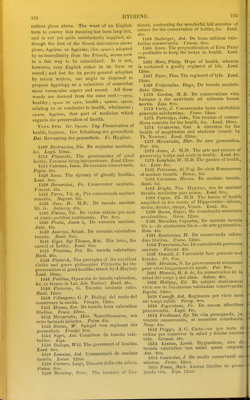 191 vatlves given above. The want of an English term to convey this meaning has been long lelt, and is not yet quite satisfactorily supplied, al- though the first of the Greek derivatives above given, hygiene, or hygieine, (Gr. uyieivu) adopted by xis immediately from the French, seems now in a fair way to be naturalized. It is not, however, very English either in its form or sound ; and but for its pretty general adoption by recent writers, one might be disposed to propose hygiology as a substitute of somewhat more vernacular aspect and sound. All these words are derived from the same root:—uym?, healthy; uyma. or vyeia, health ; uyiiivoe, uyisivn, relating to or conducive to health, wholesome ; vyieivn, hygiene, that part of medicine which regards the preservation of health. Vern. Syn. Gr. TyiEivn. Eng. Preservation of health, hygiene. Ger. Erhaltung der gesundheit. Dut. Bewaaring der gezondheit. Fr. Hygiene. 1509 Bertrucciiis, Nic. De regimine sanitatis, &c. Lvgd. 12mo. 1513 Plutarche, The governaunce of good helthe, Erasmus beinginterpretoure. Lond.l2mo. 1514 Calvinus, Innoc. De eucrasia conservanda. Papia. 4to. 1520 Anon. The dyetary of ghostly healthe. Loud. 8vo. 1529 Bernardini, Fr. Conservator sanitatis. Vincent. 4to. 1531 Fumo, Vil.de, Pro conservanda sanitate reniedia. Mogunt. fol. 1538 Jaso, D. M.D. De tuenda sanitate lib. iv. Antwerp, 4to. 1538 Pletius, Nic. De victus ratione pro anni et astatis partibus instituenda. Par. 8vo. 1538 Pratis, Jason <2, De curanda sanitate. Antv. 4to. 1540 Austrius, iSehast. De secunda valetudine tuenda. Basil. 8vo. 1541 Elyot, Stjr Thomas, Knt. His boke, the castell of helthe. Lo7id. 8vo. 1541 Plantina, Pet. De tuenda valetudine. Basil. 4to. 1543 Plutarch, The preceptes of the excellent clerke and grave philosopher Plutarche for the preseruation of good healthe (transl. by J.Hayles) Lond. 16mo. 1544 Polibius, Opuscula de tuenda valetudine, &c. (e Graeco in Lat. Alb. Torino) Basil. 4to. 1549 Pictorius, G. Tuendas sanitatis ratio. Basil. 12mo. 1550 Villangano, G. P. Dialogi del modo del conservare la sanita. Vinegia. 12mo. 1551 Hessus, Eob. De tuenda bona valetudine libellus. Franc. 12mo. 1652 Mercurialis, Hicr. Nomothesaurus, seu ratio lactandi infantes. Patav. 4 to. 1553 Rivius, W. Spiegel vom regiment der gesundheit. Frank/. 8vo. 1554 Nigri, Ant. Consilium de tuenda vale- tudine. Lips. 1558 Bulleyn, Will The goverment of healthe. Lond- 8vo. 1558 Lomnius, Jod. Commentarii de sanitate tuenda. Lovan. 12rao. 1558 Cornaro, Luigi, Discorsi della vita sobria. Padov. 8vo. , 1559 Murwing, Peter, The treasure of Lvo- nimus, conteynlng the wonderful hid secretes of nature for the conservation of helthe, &c. Lond. 4to. 15C4 Sneherger, Ant. De bona militum vale- tudine conservanda. Cracov. 8vo. 1505 Anon. The prognostication of Erra Pater —profitable to keep the bodye in health. Lond. 8vo. 15G5 More, Philip, Hope of health, wherein is contained a goodly regiment of life. Lond. 12mo. 1507 Faier, Thos. The regiment of lyfe. Lond. 12mo. 1508 FridcBvallus, Hugo, De tuenda sanitate. Antv. 12mo. 1570 Gordon, M. B. De conservatione vitas humanas a die nativitatis ad ultimam horam mortis. Lips. 8vo. 1573 Curio, J. Conservandas bonse valetudinis praecepta saluberrima. Franc. 12mo. 1573 Partridge, John, The treatise of commo- dious conceits for the health, &c. Lond. ICmo. 1574 Gratarolus, Gul. A direction for the health of magistrates and students (transl. by Th. Newton) Lond. 12mo. 1577 Mercurialis, Hier. De arte gymnastica. Par. 4to. 1579 Jones, J. M.D. The arte and science of preserving bodye and soule in health. Lond. 4to. 1579 Langham, W. M.D. The garden of health, &c. Lond. 4to. 1581 PetTonius, Al.Traj. De victu Romanorum et sanitate tuenda. Romce, fol. 1582 Cardanus, Hieron. De sanitate tuenda. Basil, fol. 1583 Bright, Tim. Hygiene, seu de sanitate tuenda, medicinje pars prima. Lond. 8vo. 1589 Cogan, Th. M.B. The haven of health amplified on five words of Hippocrates—labour, meate, drinke, sleepe, Venus. Lond. 4to. 1590 Bacon, Roger, De retardandis senectutis accidentibus. Oxon. 12mo. 1.091 Marsilius, Cagnatus, De sanitate tuenda lib. i.—de abstinentia lib.ii.—de arte gymnastica. Rom. 4to. 1591 Rantzovius, H. De conservanda valetu- dine libellus. franc. 12mo. 1593 Trunconius,Jac. De custodiendapuerorum sanitate. Florent. 4to. 1597 Osivald, J. Unterricht fuer gesunde und kranke. Fr. 8vo. 1601 Abraham, N. Le gouvernement necessaire pour vivre longuement en sant6. Par. 8vo. 1601 Mianval, B. A. de, La conservacion de la salud del covpo y del alma. Salam. 4to. 1602 Holkjng, Ed. De salubri studiosorum victu seu de literatorum valetudine conservanda. Ingolst. 12mo. 1610 Camaffi, Ant. Regimento per viver sano nei tempi calidi. Perug. 8vo. 1610 Fogerolwiis, Fr. De senum affectibus prsBcavendis. Lugd. 4to. 1612 Ferdinand, Ep. De vita proroganda, ju- ventute conservanda, et senectute retardanda. Neap. 4 to. 1612 Priggo, A. G. Carta—en que trata el ordine per conservar la salud y dilatar nuestra i vida. Grenad. 4to. 1G13 Lessirn, Leonh. Hygiasticon, sive de; tuenda valetudine tarn animi quam corporis, Ant. 8vo. 1614 Ganivetus,J. De modis conservandi sa. nitatem. Franc. 12nio. • 1615 Pansa, Mart. Aureus libellus de proro-- gandd vita. L\ps. 12mo.