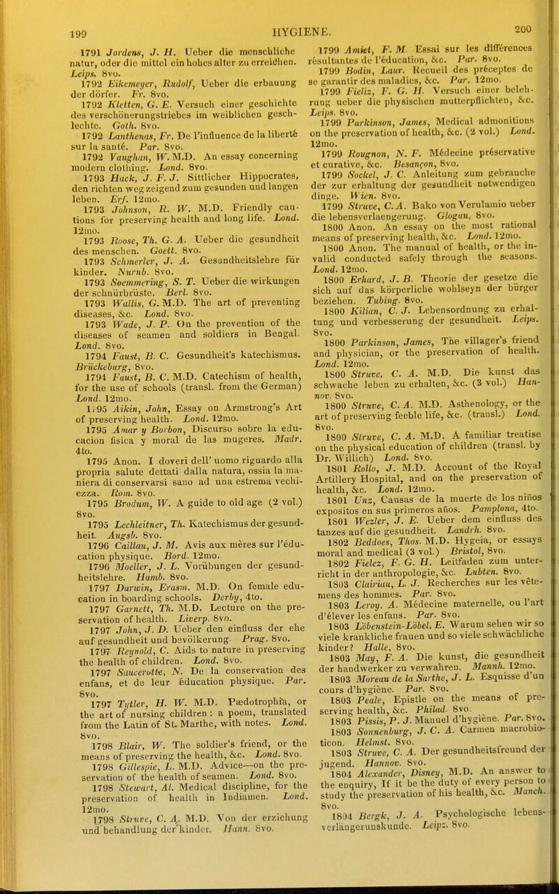 1791 Jordens, J. H. Ueber die menscliliche natur, oder die mittel ein holies alter z\i erreitfhen. Leips. 8vo. 1792 Eikemetjer, Rudolf, Ueber die erbauung dor dcirfer. Fr. 8vo. 1792 Kkttcn, G. E. Versuch einer geschichte des verschoiiorungstriebcs im weibliclien gesch- lechte. Goth, 8vo. 1792 Lanthenus, Fr. De I'influence de la libertfe sur In saiit6. Par. Svo. 1792 Vaughan, W. M.D. An essay concerning modern clothing. Lojid. Svo. 1793 Hack, J. F. J. Sittlicher Hippocrates, den riciiten wegzeigend zum gesunden undlangen leben. Erf. 12nio. 1793 Johnson, R. W. M.D. Friendly cau- tious for preserving health and long life. Lond. 12nio. 1793 Roose, Th. G. A. Ueber die gesundheit des menschen. Goett. Svo. 1793 Schmerler, J. A. Gesundheitslehre fur kinder. Numb. 8vo. 1793 Soemmering, S. T. Ueber die wirkungen der schniirbriiste. Berl. 8vo. 1793 Wallis, G. M.D. The art of preventing diseases, &c. Lond. Svo. 1793 Wade, J. P. On the prevention of the diseases of seamen and soldiers in Bengal. Lond. Svo. 1794 Faust, B. C. Gesundheit's katechismus. Bruckeburg, Svo. 1794 Faust, B. C. M.D. Catechism of health, for the use of schools (transl. from the German) Lond. 12mo. Ii95 Aikin, John, Essay on Armstrong's Art of preserving health. Lond. 12mo. 1795 Amir y Borbon, Discurso sobre la edu- cacion fisica y moral de las mugeres. Madr. 4 to. 179.5 Anon. I doveri dell' uomo riguardo alia propria salute dettati dalla natura, ossia la ma- niera di conservarsi sano ad una estrema vechi- ezza. Rom. Svo. 1795 Brodum, W. A guide to old age (2 vol.) Svo. 1795 Lechleitner, Th, Katechismus der gesund- heit. Augsh, Svo. 1796 Caillau, J. M. Avis aux meres sur I'edu- cation physique. Bord. 12mo. 1796 Moeller, J. L. Voriibungen der gesund- heitslehre. Hamb. Svo. 1797 Darwin, Erasm. M.D. On female edu- cation in boarding schools. Derby, 4to. 1797 Garnctt, Th, M.D. Lecture on the pre- servation of health. Liverp. Svo. 1797 John, J. D. Ueber den einfluss der ehe auf gesundheit und bevblkerung Prag. Svo. 1797 Reynold, C. Aids to nature in preserving the health of children. Lond. Svo. 1797 Saucerott-e, N. De la conservation des enfans, et de leur Education physique. Par. Svo. 1797 Tytler, H. W. M.D. Pa3dotrophi-a, or the art of nursing children : a poem, translated from the Latin of St Marthe, with notes. Lond. Svo. 1798 Blair, W. The soldier's friend, or the means of preserving the health, &c. Lond, Svo. 1798 Gillesjiie, L. M.D. Advice—on the pre- servation of the health of seamen. Lond. Svo. 1798 Stewart, Al. Medical discipline, for the preservation of health in Indiamen. Lond, 12mo. 1_T98 Struee, C. A,. M.D. Von der erziehung unci behandluug der'kiuder. JJann. Svo. 1799 Amkt, F. M. Essai sur les differences resultantes de I'education, &c. Par. Svo. 1799 Bodin, Laur. Uecueil des prfeceptes de se garantir des maladies, &c. Par. 12mo. 1799 Fieliz, F. G. H. Versuch einer beleh- rung ueber die physischen mutterpflichten, &c. Leips. Svo. 1799 Parkinson, James, Medical admonitions on the preservation of health, &c. (2 vol.) Lond, 12mo. 1799 Rougnon, N, F. M6decine preservative et curative, &c. Besanfon, Svo. 1799 Sockel, J. C. Anleitung zum gebrauche der zur erhaltung der gesundheit netwendigeu dinge. Wien. 8vo. 1799 Struve, C,A. Bako von Verulamio ueber die lebensverlaengerung. Glogau, Svo. ISOO Anon. An essay on the most rational means of preserving health, &c. Lond. 12mo. 1800 Anon. The manual of health, or the in- valid conducted safely through the seasons. Lond. 12rao. 1800 Erhard, J, B. Theorie der gesetze die sich auf das koiperliche wohlseyn der burger beziehen. Tubing. Svo. 1800 Kilian, C. J. Lebensordnung zu erhal- tung und verbesserung der gesundheit. Leips, Svo. . 1800 Parkinson, James, The villager s friend and physician, or the preservation of health. Lond. 12mo. 1800 Struve, C. A, M.D. Die kunst das schwache leben zu erhalten, &c. (3 vol.) Han- nov. Svo. 1800 Struve, C. A. M.D. Asthenology, or the art of preserving feeble life, &c. (transl.) Lond. Svo. 1800 Slruve, C. A. M.D. A familiar treatise on the physical education of children (transl. by Dr. Willich) Lond. Svo. 1801 RoUo, J, M.D. Account of the Royal Artillery Hospital, and on the preservation of health, &c. Lond. 12mo. ISOl Unz, Causas de la muerte de los niiios expositos en sus primeros auos. Pamplona, 4to. 1801 Wezler, J. E. Ueber dem einfluss des tanzes auf die gesundheit. Landrh. Svo. 1802 Beddoes, Thos. M.D. Hygeia, or essays moral and medical (3 vol.) Bristol, Svo. 1802 Fielez, F. G, H. Leitfaden zum unter- richt in der anthropologic, &c. Liibten. Svo. 1803 Clairiau, L. J. Recherches sur les vSte- mens des hommes. Par. Svo. 1803 Leroy, A. Midecine maternelle, ou I'art d'^lever les enfans. Par. Svo. 1803 Lobenstein-LUel, E, Warum sehen wir so viele krankliche fvauea und so viele schwachliche kinder? Halle, Svo. 1803 May, F. A. Die kunst, die gesundheit der haudvverker zu verwahren. Mannh. 12mo. 1803 Moreau de la Sarthe, J. L. Esquisse d'un cours d'hygiene. Par. Svo. 1803 Peale, Epistle on the means of pre- serving health, &c. PhiUid. Svo. 1803 Pissis, P. J. Manuel d'hygiene. Par. Svo. 1803 Sonnenburg, J, C, A. Carmen macrobio- ticon. Helmst. Svo. , . . , , 1S03 Struve, C. A. Der gesundheitsfreund der jugend. Hannov. Svo. 1804 Alexander, Disney, M.D. An answer to the enquiry, If it be the duty of every person to study the preservation of his health, 6^c. HJanch, ^iSM Bcrgk, J. A. Psychologische lebens- vciTangcruuskunde. Leipz. Svo.