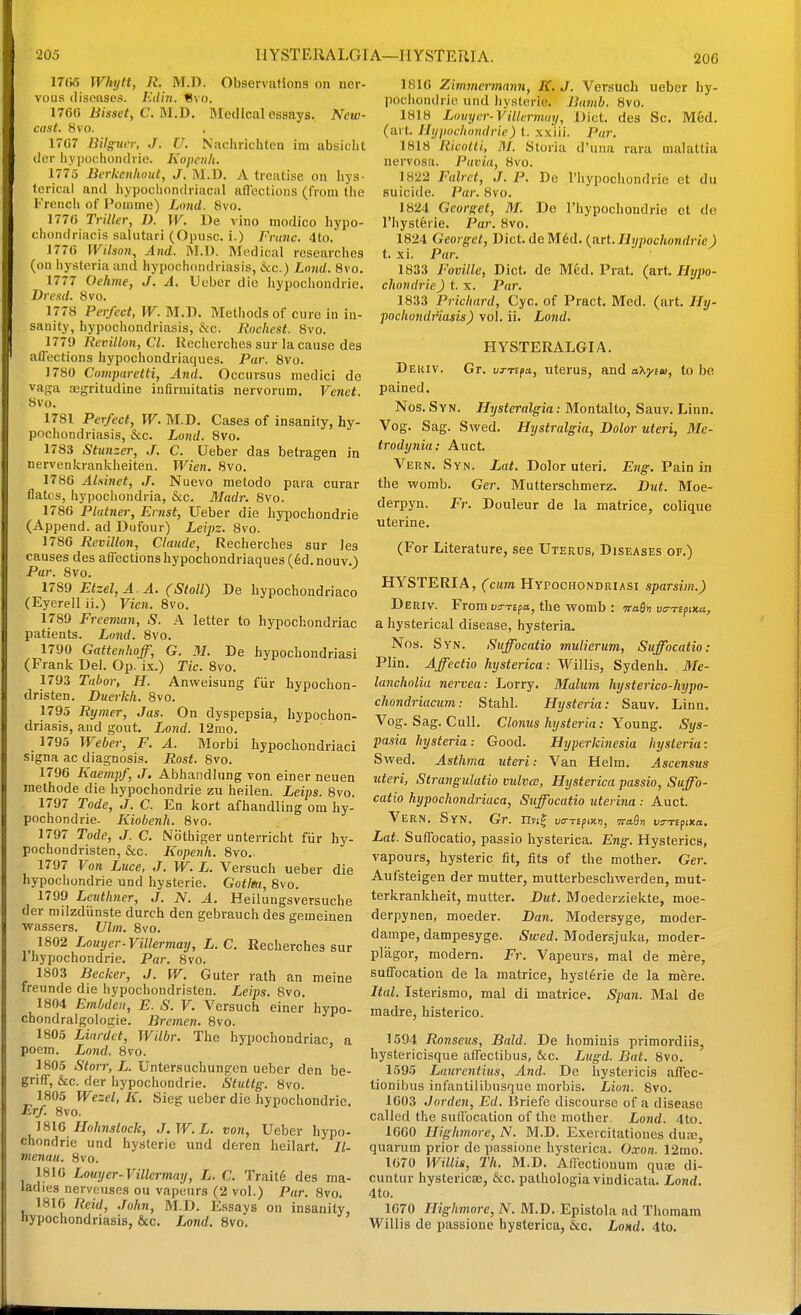 206 17tir> Wkytt, R. M.D. Observations on ner- vous (liswises. Etliri. Svo. 176^ Bisset, C.M.B. Medical essays. New- cast. Svo. 17C7 Bilg^uer, J. U. Nachrichten im absiclit der hypocliondrie. Kopenli. 1775 Beiicenliout, J. M.D. A treatise on hys- terical and hypocliondriacal nflcctions (from the l-'rencli of I'oninie) Limd. Svo. 177() Triller, D. W. De vino modico Iiypo- cliondriacis salutari (Opusc. i.) Franc. 4to. 1770 Wilson, And. ftl.D. Medical rcsearclies (on iiysteria and hypochondriasis, &c.) Lnnd. Svo. 1777 Oehme, J. A. Ueber die hypocliondrie, Vre.s'd. Svo. 1778 Perfect, W. M.D. Methods of cure iu in- sanity, hypochondriasis, S<c. Rochesl. Svo. 1779 Revillon, CI. Rccherches sur la cause des affections hypochondriaques. Par. Svo. 1780 Comparetti, And. Occursus niedici do vaga ajgritudine infirmitatis nervorum. Venet. Svo. 1781 Perfect, W. M.D. Cases of insanity, hy- pochondriasis, &c. Lond. Svo. 1783 Stxtnzer, J. C. Ueber das betragen in nervenkrankheiten. Wien. Svo. 1780 Alsinet, J, Nuevo metodo para curar flatcs, hypochondria, &c. Madr. Svo. 1780 Plainer, Ernst, Ueber die hypochondrie (Append, ad Dufour) Leipz. Svo. 1780 Revillon, Claude, Recherches sur les causes des affections hypochondriaques (6d.nouv.) Par. Svo. 1789 Etzel,A.A. (Stoll) De bypochondriaco (Eyerell ii.) Vien. Svo. 1789 Freeman, S. A letter to hypochondriac patients. Lond. Svo. 1790 Gattenhoff, G. M. De hypochondriasi (Frank Del. Op. ix.) Tic. Svo. 1793 Tahor, H. Anweisung fur hypochon- dristen. Duerkh. Svo. 1795 Rymer, Jas. On dyspepsia, hypochon- driasis, and gout. Lond. 12mo. 1795 Weber, F. A. Morbi hypochondriaci signa ac diagnosis. Rost. 8vo. 1790 Kaempf, J. Abhandlung von einer neuen methode die hypochondrie zu heilen. Leips. Svo. 1797 Tode, J. C. En kort afhandling om hy- pochondrie. Kiobenh. Svo. 1797 Tode, J. C. Nothiger unterricht fur hy- pocbondristen, &c. Kopenh. Svo, 1797 Von Luce, J. W. L. Versuch ueber die hypochondrie und hysteric. Gotitu, Svo. 1799 Lcutlmer, J. N. A. Heilungsversuche der mdzdiinste durch den gebrauchdes gemeinen ■wassers. Ulm. Svo. ^ 1802 Louyer-ViUermay, L. C. Recherches sur I'hypochondrie. Par. Svo. 1803 Becker, J. W. Guter rath an meine freunde die hypochondristen. Leips. Svo. 1804 Embdeii, E. S. V. Versuch einer hypo- chondralgologie. Bremen. Svo. 1805 Liardet, Wilbr. The hypochondriac, a poem. Lond. Svo. 1S05 Storr, L. Untersuchungen ueber den be- griff, &c. der hypochondrie. Stutlg. Svo. 1805 Wezel, K. Sieg ueber die hypochondrie. Erf. 8vo. 1810 Hohnstock, J.W.L. von, Ueber hypo- chondrie und hysteric und deren heilarf. //- menau. Svo. 1810 Louyer-Villermay, L. C. Trait6 des ma- ladies nerveuses ou vapours (2 vol.) Par. Svo. 1810 Reid, John, M.D. Essavs on insanity, hypochondriasis, &c. Lond. Svo. 1810 Zimmermann, K. J. Versuch ueber hy- pochondrie und hysteric. Bavih. Svo. 1818 Liniyer-VillernKiy, Diet, des Sc. M6d. (ait. Hypochondrie) i. xxiii. Par. 1818 Ricolli, M. Storia d'liiia rara malattia nervosa. Pavia, Svo. 1822 Falrct, J. P. De I'hypochondrie et du suicide. Par. Svo. 1824 Georget, M. Do I'liypochondrie et do riiystferie. Par. Svo. 1824 Georget, Diet. deM6d. (art./Jyjioc/tonrfrieJ t. xi. Par. 1833 Foville, Diet, de Med. Prat. (art. Hypo- chondrie ) i.x. Par. 1833 Prichard, Cyc. of Pract. Med. (art. Hij- pochondj'iasis) vol. ii. Lond. HYSTERALGIA. Deuiv. Gr. vTTifa, uterus, and oXyiw, to be pained. Nos. Syn. Hysteral^gia: Montalto, Sauv. Linn. Vog. Sag. Swed. Hystralgia, Dolor uteri, Me- trodynia: Auct. Vern. Syn. Lat. Dolor uteri. Eng. Pain in the womb. Ger. Mutterschmerz. But. Moe- derpyn. Fr. Douleur de la matrice, colique uterine. (For Literature, see Uterus, Diseases of.) HYSTERIA, (cum Hypochondriasi sparsim.) Deriv. From us-Tspa, the womb : 7rafl» varsfiKa, a hysterical disease, hysteria. Nos. Syn. Suffocatio mulierum, Suffocatio: Plin. Affectio hysterica: Willis, Sydenh. 3Ie- lancholia nervea: Lorry. Malum hysterico-hypo- chondriacum: Stahl. Hysteria: Sauv. Linn. Vog. Sag. Cull. Clonus hysteria: Young. Sys- pasia hysteria: Good. Hyperkinesia hysteria: Swed. Asthma uteri: Van Helm. Ascensus uteri, Strangulatio vulva, Hysterica passio, Suffo- catio hypochondriaca, Suffocatio uterina : Auct. Vern. Syn. Gt. mt^ vtm^ix-n, maQn ts-TEpixo. Lat. Suffocatio, passio hysterica. Eng. Hysterics, vapours, hysteric fit, fits of the mother. Ger. Aufsteigen der mutter, mutterbeschwerden, mut- terkrankheit, mutter. But. Moederziekte, moe- derpynen, moeder. Dan. Modersyge, moder- darape, dampesyge. iSu-'ed. Modersjuka, moder- pliigor, modern. Fr. Vapeurs, mal de mere, suffocation de la matrice, hysteric de la mhre. Ital. Isterismo, mal di matrice. Span. Mal de madre, histerico. 1594 Ronseus, Bald. De hominis primordiis, hystericisque affectibus, &c. Lttgd. Bat. Svo. 1595 Laurentius, And. De hystericis affec- tionibus infantilibusque morbis. Lion. Svo. 1G03 Jorden, Ed. Briefe discourse of a disease called the suHbcation of the mother. Lond. 4to. 1000 Highmore, N. M.D. Exercitatioues dua3, quarum prior de passione hysterica. Oxon. 12mo. 1070 Willin, Th. M.D. Affectionum quse di- cuntur hystericae, &c. palhologia vindicata. Lond. 4to. 1070 Highmore, N. M.D. Epistola ad Thomam Willis de passione hysterica, &c. LoHd. 4to.