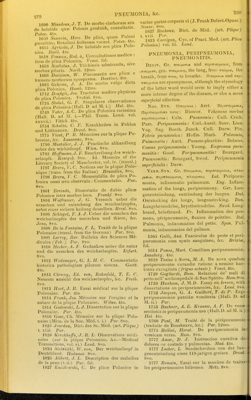 PNEUMONIA, &c. 279 1600 Minndous, J. T. De morbo cirrhorum seu de helotide qua) Folonis gozdziek, consultatio. Patav. 4 to. . 1000 Saxonia, Here. De plica, quam Poloni gwozdiiec, Roxolaiii Icoltunum vocant. Patav. 4Ui. iei5 Asrkol<i,J. De helotide seu plica Polo- iiica. Basil. 4to. 1C18 Fonseca,Rod. il, Consultationes medica:: item de plica Polonica. Venet. fol. 1C58 Scidletus, ./. Tricliiasis adrairanda, sive morbus pilaris. Nnrib. 12mo. 1668 Davidson, W. Plicomastix seu plica) e numero morborum apospasma. Dantisct, 4to. 16S:i Ge/te/na, J. A. De morbo vuigo dicta plica Polonica. Ihmib. V2ino. . 1712 Bnnfigli, Jos. Tractatus medico-physicus de plica Polonica. Vratisl. 8vo. 1724 Stnbel, G. F. Singulares observationes de plica Polonica (Hall. D. ad M. i.) Hal. 4to. 1748 Vater, A. C. De plica Polonica rarissima (Hall. D. ad M. i.-Phil. Trans. Lond. vol. xxxvii.) Vitteb. 4to. . , , 1754 Schulze, C F. Kranklieiten in Pohlen \ind Litthuanen. Dresd. 8vo. 1775 Vicat, P R. M6moires surla plique Po- lonaise, &c. Lausanne, 8vo. 1790 Mustalier, J. J. Practische abhandlung ueber den wiclUelzopf. Wien. 8vo. 1792 HoJma?ni,J. jF. Beschreibungdes weicli- selzopfs. Konigsb. 8vo. Id. Memoirs of the Literary Society of Manchester, vol. iv. (transl.) 1797 Brera, V. C. Notions sur la plique Polo- nique (trans, from the Italian) Bruxelles, 8vo. 1798 Brera, V. C. Memorabilia de plica Po- lonica orani aevo observata : Commentatio. Pav. 8vo. 1801 Berends, Dissertatio de dubio plicae Polonicfe inter morbus loco. Frank/. 8vo. 1804 Wolframer, J. G. Versuch ueber die ursachen \ind entstehung des weichselzopfes, nebst einer sichern heilung desselben. Bresl. 8vo. 1806 Schlegel, F.A.J. Ueber die ursachen des weichselzopfes der menschen und thiere, &c. Jena, 8vo. 1808 De la Fontaine, F. L. Traitfe de la plique Polonaise (transl. from the German) Par. 8vo. 1801 Larreij, Bar. Bulletin des Sciences M§- dicales CFeft J P<i''- 1810 Hecker, A. F. Gedanken ueber die natur und die ursachen des weichselzopfes. Erfurt. 8vo. 1812 Wcdemeijer, G. L. H. C. Commentatio historica pathologiam pilorum sistens. Goett. 4 to. 1813 Chroniy, Ed. von, Ruhmfeld, T. E. C. Neueste ansicht des weichselzopfes, &c. Freib. 8vo. 1813 Huet,J.B. Essai medical sur la plique Polonaise. Par. 4to. 1814 Frank, Jos. Memoire sur I'origine et la nature de la plique Polonaise. Wilna, 4to. 1814 Gadowski, L. J. Dissertation sur la plique Polonaise. Par. 4to. 1816 Gasc, Cli. Memoire sur la plique Polo- naise (Mem. de la Soc. Med. t. i.) Par. 8vo. 1820 Jourdan, Did. des iSc. Med. (art. Plique) t. xliii. Par. 1820 Kerckhojfs, J. R. L. Observations medi- cales (sur la plique Polonaise, &c.—Medical Transactions, vol. vi.> Lond. 8vo. 1824 Stcinkuhl, W. vun, Dev weichselzopf in Deutchland. Hadamai. 8vo. 1825 Alibcrt, J. L. Description des maladies de la peau (t. ii.) Par. fol. 1827 Kavzkiiwski, C. De plicae Polonicie in 280 varias partes corporis vi (J. FrankDelect-Opusc.) A'oBor. 8vo. 1827 Rockoux, Diet, de Med. (art. Phqve) t. xvii. P'ir. . 1833 Corrigan, Cyc. of Pract. Med. (art. Phfa Polonica) vol. iii. Lo}id. PNEUMONIA, PERIPNEUMONIA, PNEUMONITIS. DerIV. Gr. Trvfu/wovia and Trf^tTrnv/Aovia, from .irvtv/xav, gen. miu/xoyog, the lung, from irnufj-a, the breath, from ttvew, to breathe, nviufxtvia, and wspi- nyev/xovta are synonymous, although the etymology of the latter word would seem to imply eitlier a more intense degree of the disease, or else a more superficial aflection. Nos. Syn. nv(u,«ovia : Aret. UiiiTrnufxmia, nepfrrnvij-ovtiin votroj: Dioscor. Vehemens morbus ■nipiTmu/Aovia: Cels. Pneumonia: Cull. Crich. Parr. Peripneumonia: Coel.-Aurel. Sauv. Linn. Vog. Sag. Boerh. Junck. Cull. Darw. Pin. Febris pncumonica: Hoffm. Macb. Pulmonia, Pulmonaria: Auct. Pneumo-pleurilis: Dolajus. Cauma peripneumonia : Young. Empresma pneu- monitis: Good. Peripneumonitis: Bourgard. Pneumonitis: Bourgard, Swed. Peripneumonia superfi,cialis: Darw. VerN. Syn. Gr. Tlviv/xovm, •mfimiu[AO-na., n'hiv- fxma, TTEpuDvEu/wovia, Tr'KniA.iin!;. Lat. Peripneu- monia, inflammatio pulmonura. Eng. Inflam- mation of the lungs, peripneumony. Ger. Lun- genentziindung, entziindung der lungen. Dut. Ontstecking der longe, longonstecking. Dan. LungebetjBudelse, brystbretendelse. Swed. Lung- brand, brostbrand. Fr. Inflammation des pou- mons, peripneumonie, fluxion de poitrine. Hal. Pulmonia, infiammazion del petto. Span. Pul- monia, infiammacion del pulmon. 1565 Gain, And. Fasciculus de peste et peri- pneumonia cum sputo sanguineo, &:c. Brixice, fol. 1614 Pansa, Mart. Consilium peripneumoniie. Annaberg. 4to. 1618 Tosius a Serra, M. A. De nova quadam peripneumonia3 curandae ratione a nemine hac- tsnus excogitata C/j-ig-us actuate) Venel. 4to. 1720 Gagliardi, Dom. Relazioni de' mali di petto neir archiospedal§ di San Spirito. JSom.Svo. 1739 Huxham, J. M.D. Essay on fevers, with dissertations on peripneumonies, &c. Lond. 8vo. 1752 Jacques, G. A. Guilbcrt, T. de P. Ergo peripneuraoniffi putridse vomitoria (Hall. D. ad M. ii.) Par. 1753 Buchner, A. E. Krausse, A. F. De vensB sectionis in peripneumonia usu (Hall.D. ad INI. ii ) Hal. 4to. 1760 Paul, M. Traite de la peripneumonia (traduite de Boerhaave, &c.) Par. 12mo. 1775 Bellini, Horat. De peripneumonia in voraicam versa. Rom. 8vo. 1777 Amar, D. J. Instruccion curaliva de dolores ne costado y pulnionias. Mad. 4to. 1777 Loeber, L Sendschreiben von der lun- geiientzundung eines 110-jarigen greises. Dresd. 8vo. 1777 Romain, Essai sur la manifere de trailer les peripneumonies bilieuses. Metz. 8vo.