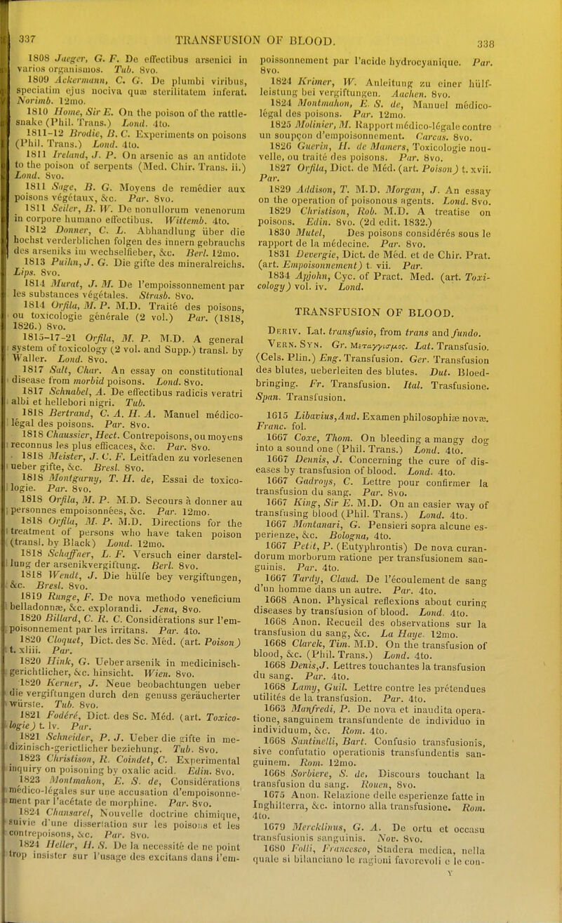 TRANSFUSION OF BLOOD. arsenici ia 1808 Jaeger, G. F. De effectibus 1 arios orsaiiismos. Tub. 8vo. 1809 Aakennann, C. G. De pluinbi viribus, peciatiin ejus uociva quaj sterilitatem inferat. \orimb. 12mo. 1810 Home, Sir E. On the poison of the rattle- iiake (Phil. Trans.) Land. 4to. 1811-12 Brodie, li. C. Experiments on poisons I'hil. Trans.) Loud. -Ito. 1811 Ireland, J. P. On arsenic as an antidote J to the poihou of serpents (Med. Chir. Trans, ii.) Loud. 8vo. 1811 Siige, B. G. Moyens de reinedier aux poisons vegetaux, &c. Par. 8vo. 1811 Setter, B.W. De nonullorum venenorum in corpora huniano etfectibus. Wittemb. 4to. 1812 Donner, C. L. Abhandlung iiber die hochst verderblichen folgen des innern gebrauchs des arsenilis iiii wechselfieber, &c. Berl. 12ino. 1813 Puilm,J. G. Die gifte des niineralroiclis. Lips. Svo. 1814 Murat, J. M. De rempoissonnement par les substances vegetales. Strnsb. Svo. 1814 OrJila,3LP. M.D. Traiie des poisons, oil toxicologie generale (2 vol.) Par. (1818. 1826.) Svo. ^ ' 1815-17-21 Orjila, M. P. M.D. A general system of toxicoloi^y (2 vol. and Supp.) transl. by Waller. Loud. 8vo. 1817 Salt, Char. An essay on constitutional disease from morbid poisons. Loud. 8vo. 1817 Schnabel, A. De eflectibus radicis veratri albi et hellebori nigri. Tub. 1818 Bertrand, C. A. H. A. Manuel medico- legal des poisons. Par. Svo. 1818 Chaussier, Hect. Contrepoisons, ou raojens reconnus les plus efBcaces, &c. Par. Svo. • 1818 Mdster, J. V. F. Leitfaden zu vorlesenen neber gifte, &c. Bresl. Svo. 1818 Montgarny, T. H. de, Essai de toxico- Par. Svo. 1818 Orfila, M. P. M.D. Secours a donner au personnes empoiaonnees, &c. Par. 12mo. 1818 Orfila, M. P. M.D. Directions for the i treatment of persons who have taken (transl. by Black) Loud. 12rao. 1818 Scliaffner, L. F. Versuch einer iung der arsenikvergiftung. Berl. Svo. 1818 Wendt, J. Die hiilfe bey vergiftungen, &c. Bresl. Svo. •' & ^ , 1819 Range, F. De nova methodo veneficium belladonnaj, &;c. explorandi. Jena, Svo. 1820 Billard, C. Ii. C. Considerations sur I'em- [poisonnement par les irritans. Par. 4to. 1820 Cloquet, Diet, des Sc. Med. (art. Poison) H. xliii. Par. ^ 1820 Hink, G. Ueberarsenik in medicinisch- -gerichtlicher, &c. hinsicht. Wien. Svo. 1820 Kerntr, J. Neue beobachtungen ueber die vergiftungen durch den genuss geraucherter vwiirsle. Tub. Svo. 1821 FodM, Diet, des Sc. Med. (art. Toxico- ilogieJ t. Iv. Par. 1821 Schneider, P. J. Ueber die aifte in me- dizinisch-gerictlicher beziehung. Tub. Svo. 1823 Cliristison, R. Coindet, C. Experimental inquiry on poisoning by oxalic acid. Edin. Svo. 1823 iVonlmahon, E. S. de. Considerations medico-legales sur une accusation d'enipoisonne- ment par i'ac6tate de morphine. Par. Svo. 1824 Chansarel, Nouvelle doctrine chimique, suivie d'une dinseriation sur les poisons et les contrepoisons, &c. Par. Svo. 1824 Heller, II. S. De la neccssite do no point irop insister sur I'usage des excituns dans I'eni- logie. poison darstel- 338 poissonnement par I'acide hydrocyaniquc. Par. Svo. 1824 Krimer, W. Anleitung zu ciner hiilf- leistung bei vergiftungen. Aachen. Svo. 1824 Montmuhon, E. S. de, Manuel medico- legal des poisons. Par. 12mo. 1825 Molinier, M. Rapport m6dico-16gale contre un soupt-on d'empoisonnoment. Carcas. Svo. 1820 Guerin, II. de Mamers, Toxicologie nou- velle, ou traite des poisons. Par. Svo. 1827 Orfila, Diet, de Med. (art. Poison) t. xvii. Par. 1829 Addison, T. M.D. Morgan, J. An essay- on the operation of poisonous agents. Lond. Svo. 1829 ChriMison, Rob. M.D. A treatise on poisons. Edin. Svo. (2d edit. 1832.) 1830 Mutel, Des poisons consid6res sous le rapport de la m6decine. Par. Svo. 1831 Devergie, Diet, de Med. et de Chir. Prat, (art. Empoisounement) t. vii. Par. 1834 Apjoh7i, Cyc. of Pract. Med. (art. Toxi- cology) vol. iv. Lond. TRANSFUSION OF BLOOD. Drriv. Lat. transfusio, from trans and fundo. Vern. Syn. Gr. Mi-rayyta-f^og. Lat. Transfusio. (Cels. Plin.) £ng-. Transfusion. Ger. Transfusion des blutes, ueberleiten des blutes. But. Bloed- bringing. Fr. Transfusion. Ital. Trasfusione. Span. Transfusion. 1G15 Libavius,And. Examen philosophic nova;. Franc, fol. 16G7 Coxe, Thorn. On bleeding a mangy dog into a sound one (Phil. Trans.) Lond. 4to. 1667 Dennis, J. Concerning the cure of dis- eases by transfusion of blood. Lond. 4to. 1667 Gadroijs, C. Lettre pour confirmer la transfusion du sang. Par. Svo. 1667 King, Sir E. M.D. On an easier way of transfusing blood (Phil. Trans.) Lond. 4to. 1667 Mtintanari, G. Pensieri sopra alcune es- perienze, &c. Bologna, 4to. 1667 Petit, P. (Eutyphrontis) De nova curan- dorum morburum ratione per transfusionem san- guinis. Par. 4to. 1667 Tardy, Claud. De I'ecoulement de sang d'un homme dans un autre. Par. 4to. 1668 Anon. Physical reflexions about curing diseases by transfusion of blood. Lond. 4to. 1668 Anon. Recueil des observations sur la transfusion du sang, &c. La Haye. l2mo. 1668 Clarek, Tim. BLD. On the transfusion of blood, &c. (Phil. Trans.) Lund. 4to. 1668 Denis,J. Lettres touchantes la transfusion du sang. Par. 4to. 1668 Lamy, Guil. Lettre contre les pretendues utilites de la transfusion. Par. 4to. 1663 Munfredi, P. De nova et inaudita opera- tione, sanguinem transfundente de individuo in individuum, &c. Rom. 4to. 1668 Santinclli, Bart. Confusio transfusionis, sive confulatio operatiouis transl'undentis san- guinem. Rom. 12nio. 1668 Sorbiere, S. de, Discours touchant la transfusion du sang. Rouen, Svo. 1675 Anon. Relazione delle esperienze fattc in Inghilterra, &c. intorno alia transfusione. Rom. 4to. 1079 Mercklimts, G. A. De ortu et occasu transfusionis sanguinis. Nov. Svo. 1680 /''()//;, Francesco, Stadera medica, nella quale si bilanciano le ragioiii favorcvoli e Ic con-