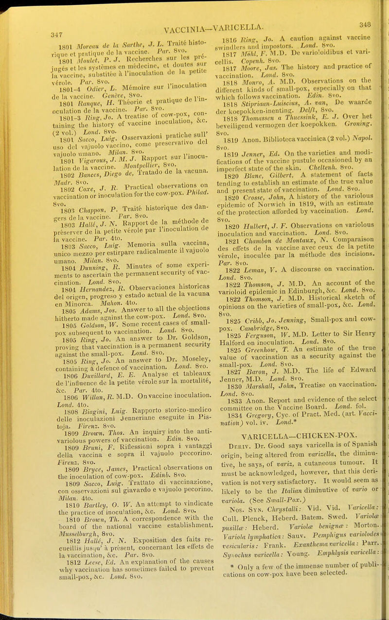 VACCINIA-VARICELLA. 347 1801 Moreau de U Snrthe, J. L. Trail6 hislo- rioue et i)rnli(iue (le la vaccine. Par. bvo. 'VsinLnlet, P.J. Uechevches sur les pr - iugds et les systemes on n.fcdecine. el doutes sur Ja vaccine, substitee h rinoculation de la petite ''miI'odS'L. M6n.oire sur I'inoculation de la vaccine. Generc, 8vo. 1801 [ianque, H. Tlieone et pratique de 1 in oculation de la vaccine. Par. 8vo. 1801-3 Ring, Jo. A treatise of cow-pox, con taininu- the hfstory of vaccine inoculation, &c. Osservaziom pratiche sull' uso dol^luolo vfccino, come preserva.ivo del vaiuolo umano. MiUm. 8vo. i-innrn 1801 Fi„™^J.M--^- Rappo.-. su. 1 inocu- 1-ition de la vaccine. MontpcUier, 8vo. IsSric.,!);^^^ de, Tratadode la vacuna. ^''^1802'coie, J. Practical observations on vaccination or inoculation for the cow-pox. Phdad. ^'l*803 Chappon, P. Trait& historique des dan- o-ers de la vaccine. Par. 8vo. i i  1803 Ham, J.N. Rapport de la mahode de preserver de la petite verole par I'lnoculation de la vaccine. Par. 4to. . 1803 Sacco, Luig. Memoria suUa vaccina, unico mezzo perestirpare radicalmente il vajuolo umano. Milaii. 8vo. 1804 Dnnnivg, R. Minutes of some experi- ments to ascertain the permanent security of vac- cination. Lond. 8vo. . !,•,.•„„ 1804 Hernandez, R. Observaciones histoncas del origen, progreso y estado actual de la vacuna en Minorca. Malwn. 4to. 1805 Adams, Jos. Answer to all the objections hitherto made against the cow-pox. Lond. 8vo 1805 Goldaon, W. Some recent cases of small- pox subsequent to vaccination. Lond. 8vo. 1805 Ring, Jo. An answer to Dr. Goldson, proving that vaccination is a permanent security against the small-pox. Lond. 8vo. 1805 Ring, Jo. An answer to Dr. Moseley, containing a defence of vaccination. Lond. 8vo. 1806 JDuvillard, E. E. Analyse et tableaux de I'influence de la petite verole sur la mortalitfe, &c. Par. 4to. . , ■ 1806 Willan,R.M.I). On vaccine inoculation. Lond. 4to. 1808 Biagini, Luig. Rapporto stonco-medico delle inoculazioni Jenneriane eseguite in Pis- toja. Firenz. 8vo. _ 1809 Brown, Tlios. An inquiry into the anti- variolous powers of vaccination. Edin. 8vo. 1809 Bruni, F. Riflessioni sopra i vantaggi della vaccina e sopra il vajuolo peccorino. Firenz. 8vo. 1809 Bnjce, James, Practical observations on the inoculation of cow-pox. Edinb. 8vo. 1809 Sacco, Luig. Trattato di vaccinazione, con osservazioni sul giavardo e vajuolo pecorino. Milan. 4to. 1810 Barlley, O. W. An attempt to vindicate the practice of inoculation, &c. Lond. 8vo. 1810 Brown, Th. A correspondence with the board of the national vaccine establishment. Musselburgh, 8vo. 1812 Halle, J. N. Exposition des faits re- cueillisjusqu'a present, conceriiant les elfets de la vaccination, &c. Par. 8vo. 1812 Leexe, Ed. An explanation of the causes why vacciuaiion has sonu'tiuies failed to prevent small-pox, 6ic. Lond. Bvo. 1816 Ring, Jo. A caution against vaccine swindlers and impostors. Lond. 8vo. 1817 M'lilil, F. M.U. De varioloidibus et vari- cellis. Copenh. 8vo. 1817 Muore, J as. The history and practice of vaccination. Lond. 8vo. 1818 Monro, A. M.D. Obser\'ations on the dideient kinds of small-pox, especially on that which follows vaccination. Edin. 8vo. 1818 Stipriaan-Luiscius, A. van, De waarde der koepokkun-inenting. Delft, 8vo. 1818 Thomassen a Thuessink, E. J. Over het beveiligend vermogen der koepokken. Groning. 8V0. . , s XT , 1819 Anon. Bibliotecavaccinica(2 vol.) Isapol. 8vo. . . , ,. 1819 Jenner, Ed. On the varieties and modi- fications of the vaccine pustule occasioned by an imperfect state of the skin. Cheltenh. 8vo. 1820 Blane, Gilbert, A statement of facts tending to establish an estimate of the true value and present state of vaccination. LonJ. 8vo. 1820 Crosse, John, A history of the variolous epidemic of Norwich in 1819, with an estimate of the protection afiorded by vaccination. Lond. 8vo. 1820 Hulhert, J. F. Observations on variolous inoculation and vaccination. Lond. 8vo. 1821 Chambon de Montaux, N. Comparaison des effets de la vaccine avec ceux de la petite verole, inoculee par la methode des incisions. Par. 8vo. 1822 Leman, V. A discourse on vaccination. Lond. 8vo. 1822 Thomson, J. M.D. An account of the varioloid epidemic in Edinburgh, &c. Lond. 8vo. 1822 Thomson, J. M.D. Historical sketch of opinions on the varieties of small-pox, &c. Lond. 8vo. 1825 Cribb, Jo. Jenning, Small-pox and cow- pox. Cambridge, 8vo. 1825 Ferguson, W. M.D. Letter to Sir Henry Halford on inoculation. Lond. Svo. 1825 Greenhow, T. An estimate of the true value of vaccination as a security against the small-pox. Lond. 8vo. 1827 Baron, J. M.D. The life of Edward Jenner, M.D. Lond. 8vo. 1830 Marshall, John, Treatise on vaccination. Lond. 8vo. 1833 Anon. Report and evidence of the select committee on the Vaccine Board. Lond. fol. 1834 Gregory, Cyc. of Pract. Med. (art Vacci- nation) vol. iv. Lond.* VARICELLA—CHICKEN-POX. Df.riv. Dr. Good says varicella is of Spanish origin, being altered from varizclla, the diminu- tive, he says, of variz, a cutaneous tumour. It must be acknowledged, however, that this deri- vation is not very satisfactory. It would seem as likely to be the Italian diminutive of vario or variola. (See Small-Pox.) Nos. Syn. Chrystalli: Vid. Vid. Yarieella: Cull. Plenck, Heberd. Batem. Swed. Variola pusilla;: Heberd. Variolw bcnigncc: Morton. Vuriold lymphatica: Sauv. Pemphigus variolodcs vesicularis: Frank. Exanthema variceUa: Parr. Syuochus varicella: Young. Emphlysis varicella: • Only a few of the immense number of publi- cations on cow-pox have been selected.