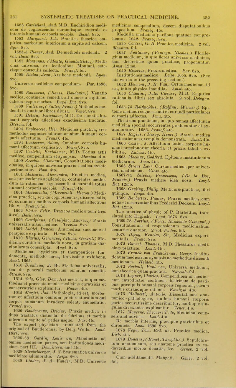 1583 Christiani, And. M.D. Enchiridion medi- cuiu de cognosceiidis curaridisque exteniis ut iuCernis iiuiimui corporis niorbis. Busii. 8vo. 1583 Marquanl, Joh. Practica theorica em- pirica niorborum iiilerioruui a capite ail calcem. Spir. 8vo. 1583-5 Planer, And. De inethodi medeudi. 2 vol. Basil. 8vo. 1587 Montantts, (Monte, Giambattista,) ^edi- cina uuivcrsa, ex lectiouibus Montani, cete- risque opusculis collecta. Franqf. fol. 1589 Riolan, Jean, Ars bene iiiedendi. Lyon. 8vo. Universas medicinae compendium. Par. 1598. 8vo. 1589 Ronssaus, (Ronss, Baudouin,) Venatio inedicd, continens rcraedia ad omnes a capite ad calcem usque morbos. Lugd. But. Svo. 1589 Vallesius, ( Valles, Franc.) Method us me- deudi iu quatuor libros divisa. Venet. 8vo. 1591 Betera, Felicianus, M.D. De cunctis hu- mani corporis aftectibus exactissima tractatio. Brescia, fol. 1594 Capivnccio, flier. Medicina practica, sive methodus cognoscendorum omnium huraani cor- poris aft'ectuum. Franlif. 4to. 1594 Lonicerus, Adam, Omnium corporis hu- mani affectuum explicatio. Franc/. Svo. 1597 Castelli, Bartoloineo, M.D. Totius artis medics, compeudium et synopsis. Messina. 4to. 1599 Zeccliio, Giovanni, Consultationes medi- cinales, in quibus universa praxis medica exacle pertractatur. Rom. 4to. 1601 Massaria, Alessandro, Practica medica, seu praelectiones academicas, continentes metho- dum ac rationem cognoscendi et curandi totius humani corporis morbis. Francf. 4to. 1601 Mercurialis, (Mercuriali, Hiernn.) Medi- cina practica, seu de cognoscendis, discernendis, et curandis omnibus corporis humani afi'ectibus lib. V. Francf. fol. 1602 Plater, Felix, Praxeos medicae tomi tres. 3 vol. Basil. 8vo. 1606 Cesalpinus, (Cesalpino, Andrea,) Praxis universalis artis medicEe. Treviso. Svo. 1607 Liddel, Duncan, Ars medica succincte et perspicue explicata. Hamb. Svo. 1610 Blasius, Gcrardus, (Blaes, Gerard.) Me- dicina curatoria, methodo nova, in gratiam dis- cipulorum conscripta. Amst. Svo. Medicina, hygieines et therapeutices fun- damenta, methodo nova, brevissime exhibens. Amst. 1665. 1610 Drenheim, J. W. Medicina universalis, seu de general! morborum omnium remedio. Strasb. Svo. 1614 Sala, Giov. Dom. Ars medica, in qua me- thodus et praicepta omnia niedicindj curatricis et conservatricis explicantur. Pudov. 4to. 1615 Magiri, Joh. Pathologia, id est, morbo- rum et affectuum omnium prasternaturalium qui corpus humanum invadere solent, enumeratio. Francf. Svo. 1620 Bauderonus, Bricius, Praxis medica in duos tractatus distincla, de febribus et morbis internis a capite ad pedes usque. Par. 4to. The expert physician, translated from the original of Bauderonus, by Benj. Wells. Lond. 1657. Svo. 1626-38 Gurdin, Louis du, Manductio ad omnes medicinse partes, seu instituliones medi- cina}. part III. Douai. Svo. and 4to. 1628 Strnbelherger, J. S. Systematica universae medicinsE adumbralio. Leipz. Svo. 1630 Linden, J. A. Vander, M.D. Universe medicinaj compendium, decern disputationibus propositum. Franeq. 4to. Medulla niedicinas partibus quatuor conipre- hensa. 1642. Franeq. Svo. 1535 Cortesi, G. ii. Practica medicina. 2 vol. Messina, fol. 1637 Fontanus, (Fontcijn, Nicolas,) Florile- gium raedicum, in quo llores universae medicince, tam theorelicsB quam practicae, proponuutur. Amst. 12mo. 1640 Riverius, Praxis medica. Par. Svo. Institutiones medic;e. Leips. 1655. Svo. (See his works in the preceding section.) 1652 Helinont, J. B. Van, Ortus medicinaj, id est, initia physica inaudita. Amst. 4to. 1653 Claudini, Julio Ccesare, M.D. Empirica rationalis, libris sex absoluta. 2 vol. Bologna- fol. 1655-75 Rolfinckius, (Rolfink, Werner,) Epi- tome methodi cognoscendi et curandi particularcs corporis adfectus. Jena. 4to. Theairum practicum, in quo omnes affectus in medicina speciali occurrentes producuntur et ex- aminuntur. 1686. Francf. 4to. 1657 Regius, (Duroy, Henri,) Praxis medica medicationum exemplis demonstrata. Amst. 4to. 1663 Coster, J. Affectuum totius corporis hu- mani praecipuorum theoria et praxis tabulis ex- hibitae. Lubeclc. 4to. 1663 Moebius, Godfred. Epitome institutionum medicarum. Jena. 4to. 1663 Straus, Laur. Cursus medicus per univer- sam medicinam. Giess. 4to. 1667-74 Silvius, Franciscus, (De la Boe, Francis,) Praxis medico idea nova. Lugd. Bat. 12rao. 1668 Grilling, Philip, Medicine practicae, libri quinque. Leipz. 4to. 1669 Barbettus, Parilus, Praxis medica, cum notis et observationibus Frederic! Deckers. Lugd. Bat. 12mo. The practice of physic of P. Barbettus, tran- slated into English. Lond. 1675. Svo. 1669-78 Fortius, (Forti, Raimondo Giovanni,) Consultationum et responsionum medicinalium centurias quatuor. 2 vol. Padov. fol. 1670 Dighy, Kenelm, Sir, Medicina experi- mentalis. Franc. Svo. 1672 Burnet, Thomas, M.D. Thesaurus medi- cinae practicae. Lond. 4to. 1672 Franck von Franckenau, Georg. Institu- tionum medicarum synopsis ac methodus discend! medicinam. Heidetb. 4to. 1672 Sorbait, Paid von, Universa medicina, tam theorica quam practica. Nuremb. fol. 1674 Lepner, Charles, Compendiosa in medici- nam introductio, continens doctrinam de parti- bus prascipuis huraani corporis regionum, earuni morbis curandique ratione. Kosnigsb. 4to. 1675 Molinetti, Antonio, Dissertationes ana- tomico - pathologicaj, quibus humani corporis partes accuratissime describuntur, morbique sin- gulas divexantes explicantur. Venet. 4lo. 1677 Matjerne, TheouoreT.de, Medicinal coun- sels and advices. Lond. 4io. De morbis internis, pra;cipue gravioribus et chronicis. Lond. 1690. Svo. 1678 Vega, Tom. Rod. de, Practica medica. Lisb. 4to. 1679 Bonetus, (Bonet, Theophile,) Sepulchre- tum anatomicum, seu aiiatome practica ex ca- daveribus morbo denatis, &c. Genev. 2 vol fol. Cum additamentis Mangeti. Genev. 2 vol. fol.