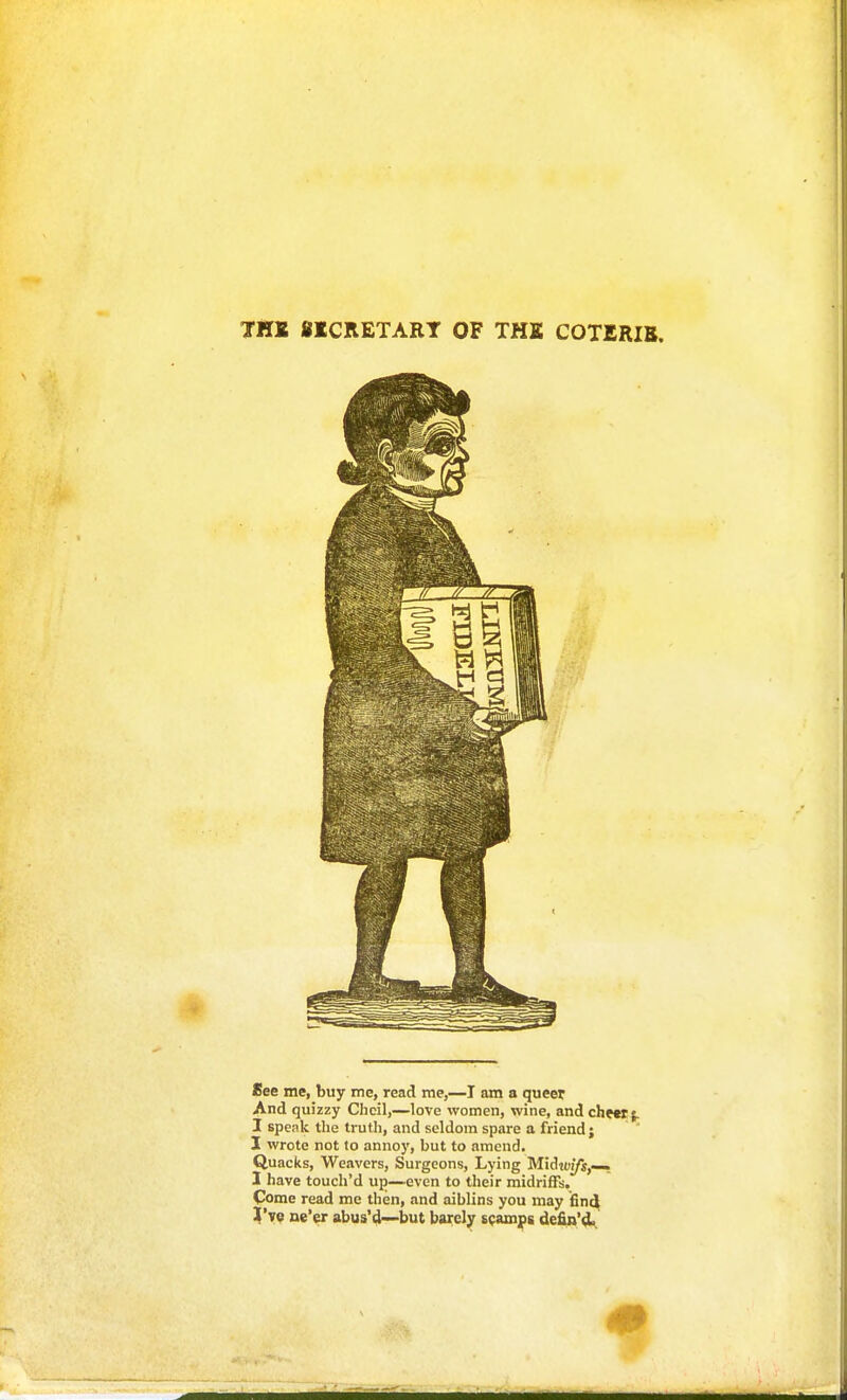 See me, buy me, read me,—T am a queet And quizzy Clicil,—love women, wine, and cheer;. I speak the truth, and seldom spare a friend ; I wrote not to annoy, but to amend. Quacks, Weavers, Surgeons, Lying Midioi/j,—, 1 have touch'd up—even to their midriffs. Come read me then, and aiblins you may find %'ye ne'er abus'd—but barely spamjps defin'4.